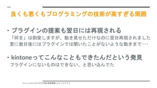 ※kintoneのkはサイボウズ様の登録商標により小文字です
良くも悪くもプログラミングの技術が高すぎる周囲
・プラグインの提案も翌日には再現される
「何を」は割愛しますが、動き見せただけなのに翌日再現されました
更に数日後にはプラグインでは聞いたことがないような動きまで･･･
・kintoneってこんなこともできたんだという発見
プラグインにないものはできない、と思い込んでた
 