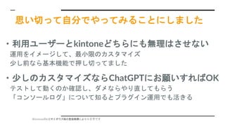 ※kintoneのkはサイボウズ様の登録商標により小文字です
思い切って自分でやってみることにしました
・利用ユーザーとkintoneどちらにも無理はさせない
運用をイメージして、最小限のカスタマイズ
少し前なら基本機能で押し切ってました
・少しのカスタマイズならChatGPTにお願いすればOK
テストして動くのか確認し、ダメならやり直してもらう
「コンソールログ」について知るとプラグイン運用でも活きる
 