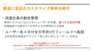※kintoneのkはサイボウズ様の登録商標により小文字です
最後に直近のカスタマイズ事例を紹介
・派遣社員の勤怠管理
専用システムには入らないユーザーが対象、凝ったものは不要
詳細画面で出勤ボタンを押すとその時間が入る程度
・ユーザー名＋日付を文字列1行フィールドへ転記
上記派遣社員勤怠アプリで「同じ日に同じユーザー」を防止
大事なのは開発コストをかけず、
kintoneをユーザーが快適に日々業務できるようにするためにはどうすればいいか？
 