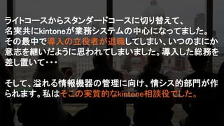 ライトコースからスタンダードコースに切り替えて、
名実共にkintoneが業務システムの中心になってました。
その最中で導入の立役者が退職してしまい、いつのまにか
意志を継いだように思われてしまいました。導入した総務を
差し置いて・・・
そして、溢れる情報機器の管理に向け、情シス的部門が作
られます。私はそこの実質的なkintone相談役でした。
 