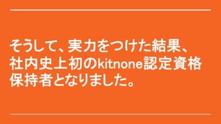 そうして、実力をつけた結果、
社内史上初のkitnone認定資格
保持者となりました。
 