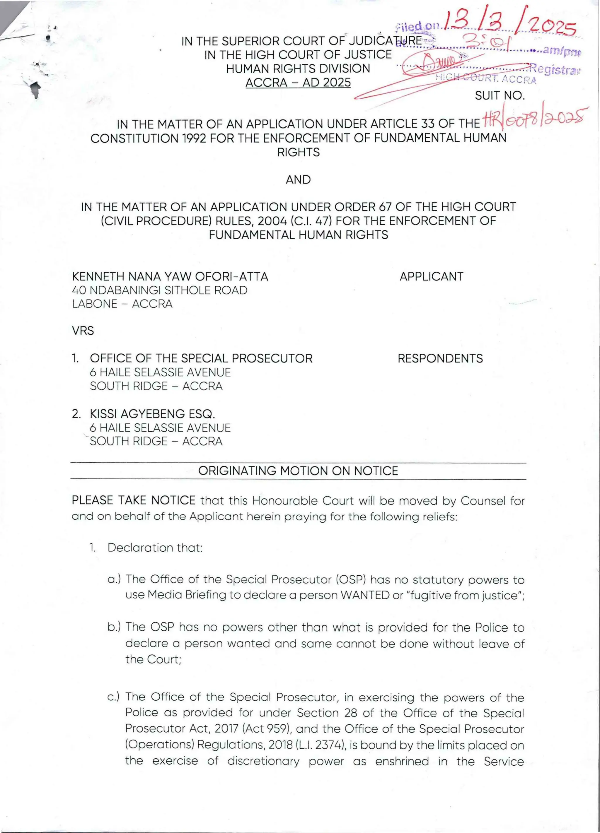 'ainf$H$
1: iiqqF ! ! -
IN THE SUPERIOR COURT OF JUDICAW.RE =
IN THE HIGH COURT OF JUSTICE /4
HUMAN RIGHTS DIVISION '-bJP'A:CBR=
ACCRA – AD 2025 //-_J’#'-v’" ;' -;C':'*:
SUIT NO.
IN THE MATTER OF AN APPLICATIONUNDER ARTICLE 33 OF THE 'MIc’oN /HA
CONSTITUTION 1992 FOR THE ENFORCEMENT OF FUNDAMENTAL HUMAN
RIGHTS
AND
IN THE MATTER OF AN APPLICATION UNDER ORDER 67 OF THE HIGH COURT
(CIVIL PROCEDURE)RULES. 2004 (C.1. 47) FOR THE ENFORCEMENT OF
FUNDAMENTAL HUMAN RIGHTS
KENNETH NANA YAW OFORI-ATTA
40 NDABANINGI SITHOLE ROAD
LABONE – ACCRA
APPLICANT
VRS
1. OFFICE OF THE SPECIAL PROSECUTOR
6 HAILE SELASSIE AVENUE
SOUTH RIDGE – ACCRA
RESPONDENTS
2. KISSI AGYEBENG ESQ
6 HAILE SELASSIE AVENUE
SOUTH RIDGE – ACCRA
ORIGINATING MOTION ON NOTICE
PLEASE TAKE NOTICE that this Honourable Court wiEI be moved by Counsel for
and on behalf of the Applicant herein praying for the following reliefs:
1. Declaration that:
a.) The Office of the Special Prosecutor (OSP) has no statutory powers to
use Media Briefing to declare a person WANTED or "fugitive from justice";
b.) The OSP has no powers other than what is provided for the Police to
declare a person wanted and same cannot be done without leave of
the Court;
c.) The Office of the Special Prosecutor, in exercising the powers of the
Police as provided for under Section 28 of the Office of the Special
Prosecutor Act, 2017 (Act 959), and the Office of the Special Prosecutor
(Operations) Regulations, 2018 (L.1. 2374), is bound by the limits placed on
the exercise of discretionary power as enshrined in the Service
 