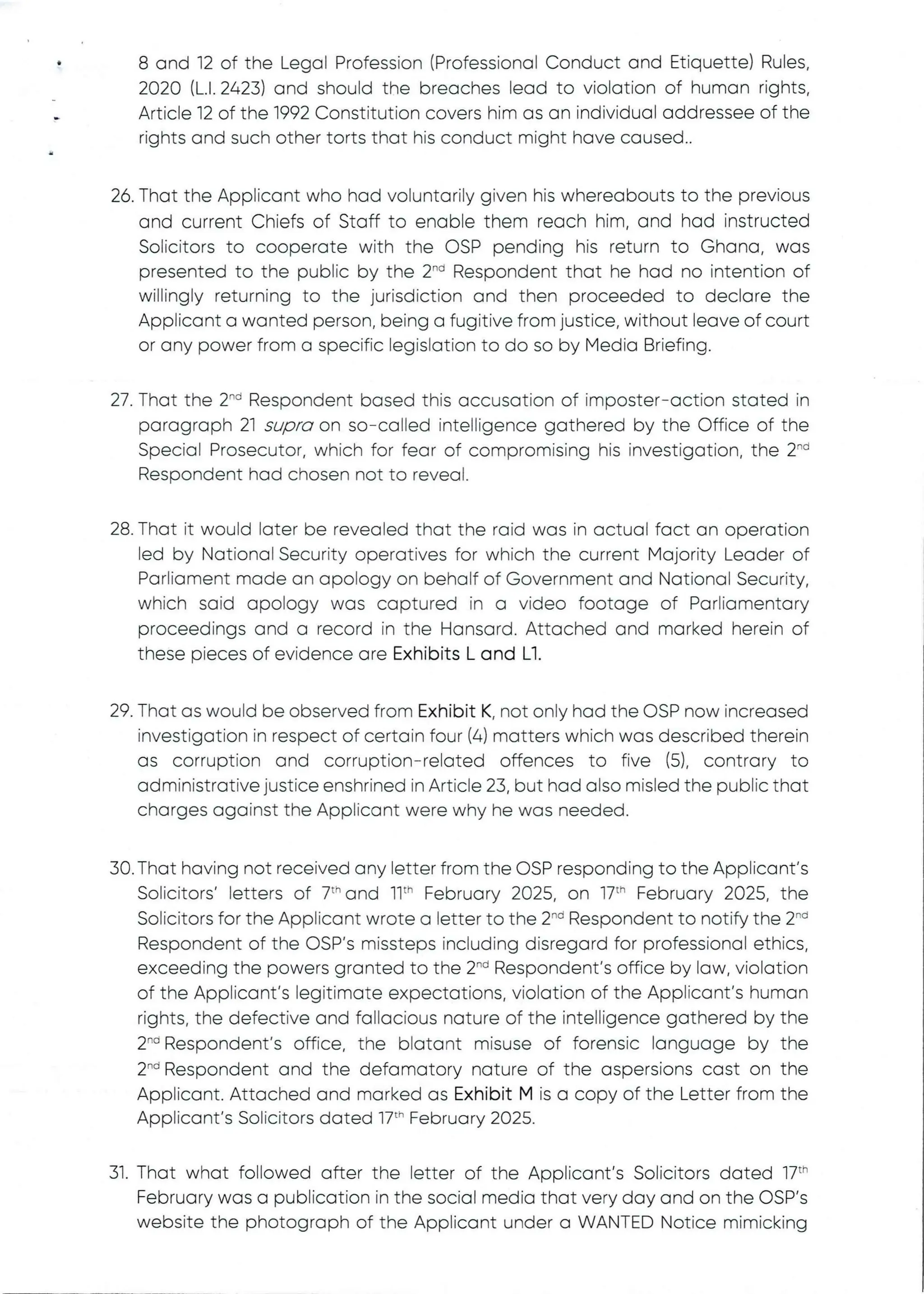 •
8 and 12 of the Legal Profession (Professional Conduct and Etiquette) Rules,
2020 (L.1.2423) and should the breaches lead to violation of human rights,
Article 12 of the 1992 Constitution covers him as an individual addressee of the
rights and such other torts that his conduct might have caused..
26. That the Applicant who had voluntarily given his whereabouts to the previous
and current Chiefs of Staff to enable them reach him, and had instructed
Solicitors to cooperate with the OSP pending his return to Ghana, was
presented to the public by the 2-'’ Respondentthat he had no intention of
willingly returning to the jurisdiction and then proceeded to declare the
Applicant a wanted person, being a fugitive from justice, without leave of court
or any power from a specific legislation to do so by Media Briefing.
27. That the 2'” Respondent based this accusation of imposter–action stated in
paragraph 21 supra on so–called intelligence gathered by the Office of the
Special Prosecutor, which for fear of compromising his investigation, the 2''d
Respondent had chosen not to reveal.
28. That it would later be revealed that the raid was in actual fact an operation
led by National Security operatives for which the current Majority Leader of
Parliament made an apology on behalf of Government and National Security,
which said apology was captured in a video footage of Parliamentary
proceedings and a record in the Hansard. Attached and marked herein of
these pieces of evidence are Exhibits L and Ll.
29. That as would be observed from Exhibit K, not only had the DSP now increased
investigationin respect of certain four (4) matters which was described therein
as corruption and corruption–related offences to five (5), contrary to
administrative justice enshrined in Article 23, but had also misled the public that
charges against the Applicant were why he was needed.
30. That having not received any letter from the OSP responding to the Applicant’s
Solicitors’ letters of 7" and 11th February 2025, on 17th February 2025, the
Solicitors for the Applicant wrote a letter to the 2-d Respondent to notify the 2-d
Respondent of the OSP's missteps including disregard for professional ethics,
exceeding the powers granted to the 2-'’ Respondent's office by law, violation
of the Applicant's legitimate expectations, violation of the Applicant's human
rights, the defective and fallacious nature of the intelligence gathered by the
2-d Respondent's office, the blatant misuse of forensic language by the
2'” Respondent and the defamatory nature of the aspersions cast on the
Applicant. Attached and marked as Exhibit M is a copy of the Letter from the
Applicant's Solicitors dated 17:h February 2025.
31. That what followed after the letter of the Applicant’s Solicitors dated 17th
February was a publication in the social media that very day and on the OSP’s
website the photograph of the Applicant under a WANTED Notice mimicking
 