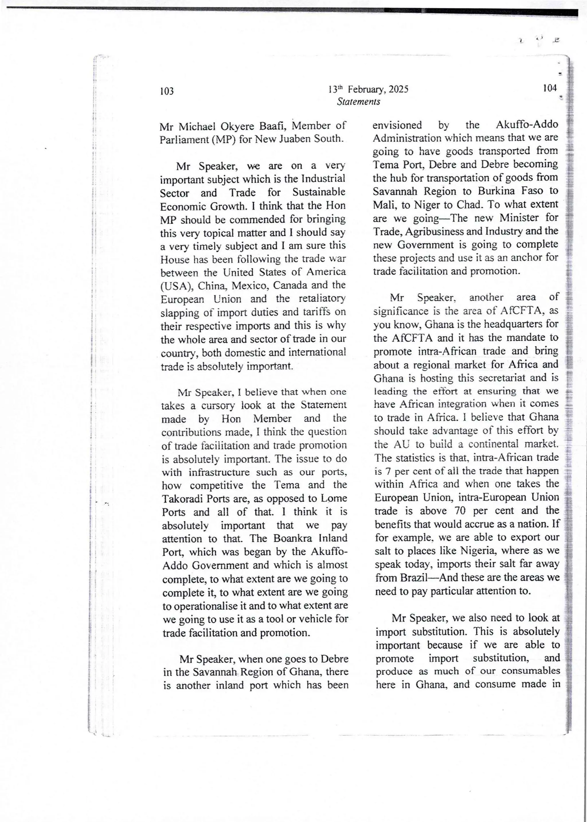 ii
ii
11
IT
I
:
!i
+1
i
i
i
i
;
i
!
I
i
i
i
i
!:
t
I
i
i
t
if
!
!
i
i
i
i
i
f
i
i
i
 'I bq &
13th Febnlary, 2025
Statements
103
Mr Michael Okyere Baafi, Member of
Parliament (MP) for New Juaben South.
Mr Sped(er) we are on a very
importantsubject which is the Industrial
Sector and Trade for Sustainable
Economic Growth. I think that the Hon
MP should be commended for bringing
this very topical matter and I should saY
a very timely subject and I am sure this
House has been following the trade war
betweenthe United States of America
(USA), China, Mexico, Canada and the
European Union and the retaliatory
slapping of import duties and tariffs on
their respective imports and this is why
the whole area and sector of trade in our
country7 both domestic and international
trade is absolutely important.
Mr Speaker, I believe that when one
takes a cursory look at the Statement
made bv Hon Member and the
contributionsmade, I think the question
of trade facilitation and trade promotion
is absolutely important. The issue to do
with infrastructure such as our ports,
how competitive the Tema and the
Takoradi Ports are, as opposed to Lome
Ports and all of that. I think it is
absolutely important that we pay
attention to that. The Boankra Inland
Port, which was began by the Akuffo-
Addo Government and which is almost
complete, to what extent are we going to
complete it, to what extent are we going
to operationalise it and to what extent are
we going to use it as a tool or vehicle for
trade facilitation and promotion.
Mr Speaker, when one goes to Debre
in the Savannah Region of Ghana, there
is another inland port which has been
] 04
envisioned by the Akuffo-Addo
Administration which means that we are
going to have goods transported from
Tema Port, Debre and Debre becoming
the hub for transportation of goods from
Savannah Region to Burkina Faso to
Mali, to Niger to Chad. To what extent
are we going–The new Minister for
Trade, Agribusiness and IndustTy and the
new Government is going to complete
these projects and use it as an anchor for
trade facilitation and promotion.
i
Mr Speaker, another area of }
significance is the area of AfCFTA, as ;=
you know, Ghana is the headquarters for }
the AfCFTA and it has the mandate to E
promote intra-African trade and bring [
about a regional market for Africa and E
Ghana is hosting this secretariat and is I
leading the etTort at ensuring that we +
have African integrationwhen it comes ;
to trade in Africa. I believe that Ghana }
should take advantage of this effort by =
the AU to build a continental market. }
The statistics is that, intra-African trade ?
is 7 per cent of all the trade that happen !
within Africa and when one takes the t
European Union, intra-EuropeanUnion
trade is above 70 per cent and the
benefits that would accrue as a nation. If
for example.we are able to export our
salt to places like Nigeria, where as we
speak today, imports their salt far away
from Brazil–And these are the areas we
need to pay particular attention to.
Mr Speaker, we also need to look at
import substitution. This is absolutely
important becauseif we are able to
promote import substitution, and
produce as much of our consumables
here in Ghana, and consume made in
 