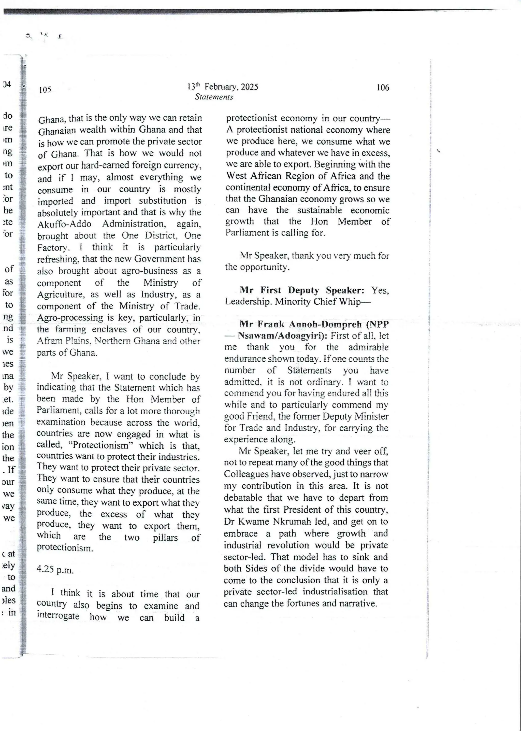 3 ( A
13:h February. 2025
Statements
105
Ghana> that is the only way we can retain
Ghanaian wealth within Ghana and that
is how we can promote the private sector
of Ghana. That is how we would not
export our hard-earned foreign currency,
and if I may, almost everything we
consume in our country is mostly
imported and import substitution is
absolutelyimportantand that is why the
Akuffo-Addo Administration, again,
brought about the One District, One
Factory. I think it is particularly
refreshing, that the new Government has
also brought about agro-business as a
component of the Ministry of
Agriculture, as well as Industry, as a
component of the Ministry of Trade.
Agro-processing is key, particularly, in
the farming enclaves of our country,
Afrarn Plains. Northern Ghana and other
parts of Ghana.
li:i
by :
Mr Speaker, I want to conclude by
indicating that the Statement which has
been made by the Hon Member of
Parliament, calls for a lot more thorough
examination because across the world,
countrIes are now engaged in what is
called, “Protectionism” which is that3
countrIes want to protect their industries.
TheY want to protect their private sector.
They want to ensure that their countries
onIY consume what they produce, at the
same time, they want to export what they
produce, the excess of what they
produce, they want to export them,
which are the two pillars of
proteCtIOnism.
et
Ide
)en
the
ton
the
If
Jur
we
fay
we
4.25 p.m.
I think it is about time that our
countrY also begins to examine and
lnterrogate how we can build a
106
protectIonist economy in our country–
A protectionist national economy where
we produce here, we consume what we
produce and whatever we have in excess,
we are able to export. Beginning with the
West African Region of Africa and the
continental economy of Africa, to ensure
that the Ghanaian economy grows so we
can have the sustainable econornic
growth that the Hon Member of
Parliament is calling for.
Mr Speaker, thank you very much for
the opportunib'.
Mr First Deputy Speaker: Yes,
Leadership. Minority Chief Whip––
!VIr Frank Annoh-Dompreh (NPP
– Nsawam/Adoagyiri): First of all, let
me thank you for the admirable
endurance shown today . If one counts the
number of Statements vou have
admitted, it is not ordinary. I want to
commend you for having endured all this
while and to particularly commend my
good Friend, the former Deputy Minister
for Trade and industry, for carrying the
experience along.
Mr Speaker, let me try and veer off,
not to repeat many of the good things that
Colleagues have observed, just to narrow
my contribution in this area. It is not
debatable that we have to depart from
what the first President of this country,
Dr Kwame Nkrumah led, and get on to
embrace a path where growth and
industrial revolution would be private
sector-led. That model has to sink and
both Sides of the divide would have to
come to the conclusion that it is only a
private sector-led industrialisation that
can change the fortunes and narrative.
i
i
i
i
!
i
i
i
i
,
{
:
!
I
i
!
;
t
i
3
!
i
t
i
i
;
i
I
i
!
!
i
 