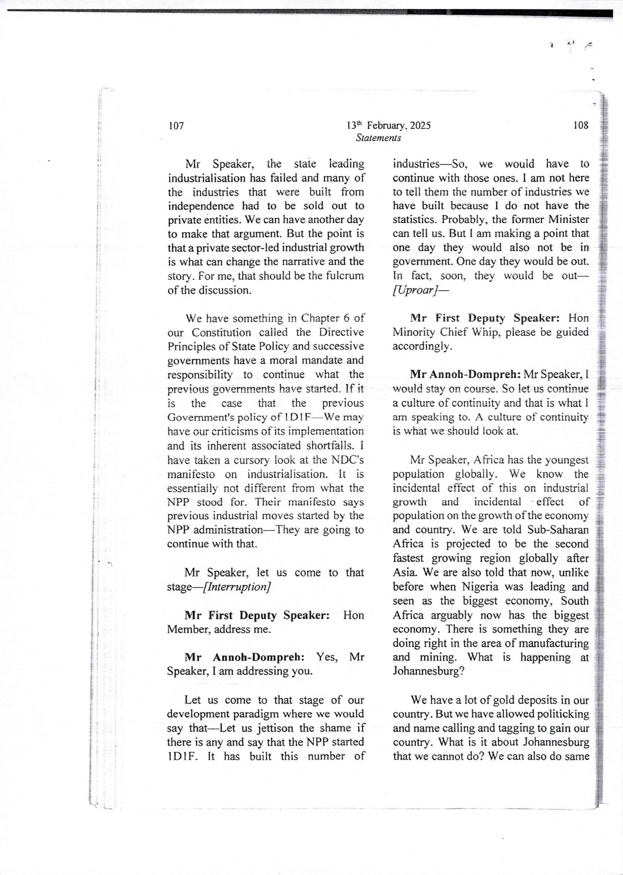 A)
i
!
+e
i
jI
1 :
!i
i
i
i
i;
!
i
+
i
I
I
13th February, 2025
Statements
107
Mr Speaker, the state leading
industrialisationhas failed and many of
the industries that were built from
independence had to be sold out to
private entities. We can have another day
to make that argument. But the point is
that a private sector-led industrial growth
is what can change the narrative and the
story. For me, that should be the fulcrum
of the discussion.
We have something in Chapter 6 of
our Constitution called the Directive
Principles of State Policy and successive
governments have a moral mandate and
responsibility to continue what the
previous governments have started. If it
is the case that the previous
Government’s policy of 1 D 1 F–Ve may
have our criticisms of its implementation
and its inherent associated shortfalls. I
have taken a cursory look at the NDC's
manifesto on industrialisation. it is
essentially not different from what the
NPP stood for. Their manifesto says
previous industrial moves started by the
NPP administration–They are going to
continue with that.
Mr Speaker, let us come to that
stage–[Interruption]
Mr First Deputy Speaker: Hon
Member, address me.
IVlr Annoh-Dompreh: Yes, Mr
Speaker, I am addressing you.
Let us come to that stage of our
development paradigmwhere we would
say that–Let us jettison the shame if
there is any and say that the NPP started
IDIF_ it has built this number of
108
industries–So, we would have to
continue with those ones, I am not here
to tell them the number of industries we
have built because I do not have the
statistics. Probably, the former Minister
can tell us. But I am makinga point that
one day they would also not be in
government_ One day they would be out.
In fact. soon. thev would be out
[Uproar]–
Mr First Deputy Speaker: Hon
Minority Chief Whip, please be guided
accordingly .
IYlr Annoh-Dompreh: Mr Speaker, I
would stay on course. So let us continue
a culture of continuity and that is what I
am speaking to. A culture of continuity
is what we should look at.
Mr Speaker, Africa has the youngest
population globally. We know the
incidental effect of this on industrial
growth and incidental - effect of
population on the growth of the economy
and country. We are told Sub-Saharan
Africa is projected to be the second
fastest growing region globally after
Asi& We are also told that now, unlike
before when Nigeria was leading and
seen as the biggest economy, South
Africa arguably now has the biggest
economy. There is something they are
doing right in the area of manufacturing
and mining. What is happening at
Johannesburg?
We have a lot of gold deposits in our
country. But we have allowed politicking
and name calling and tagging to gain our
country. What is it about Johannesburg
that we cannot do? We can also do same
 
