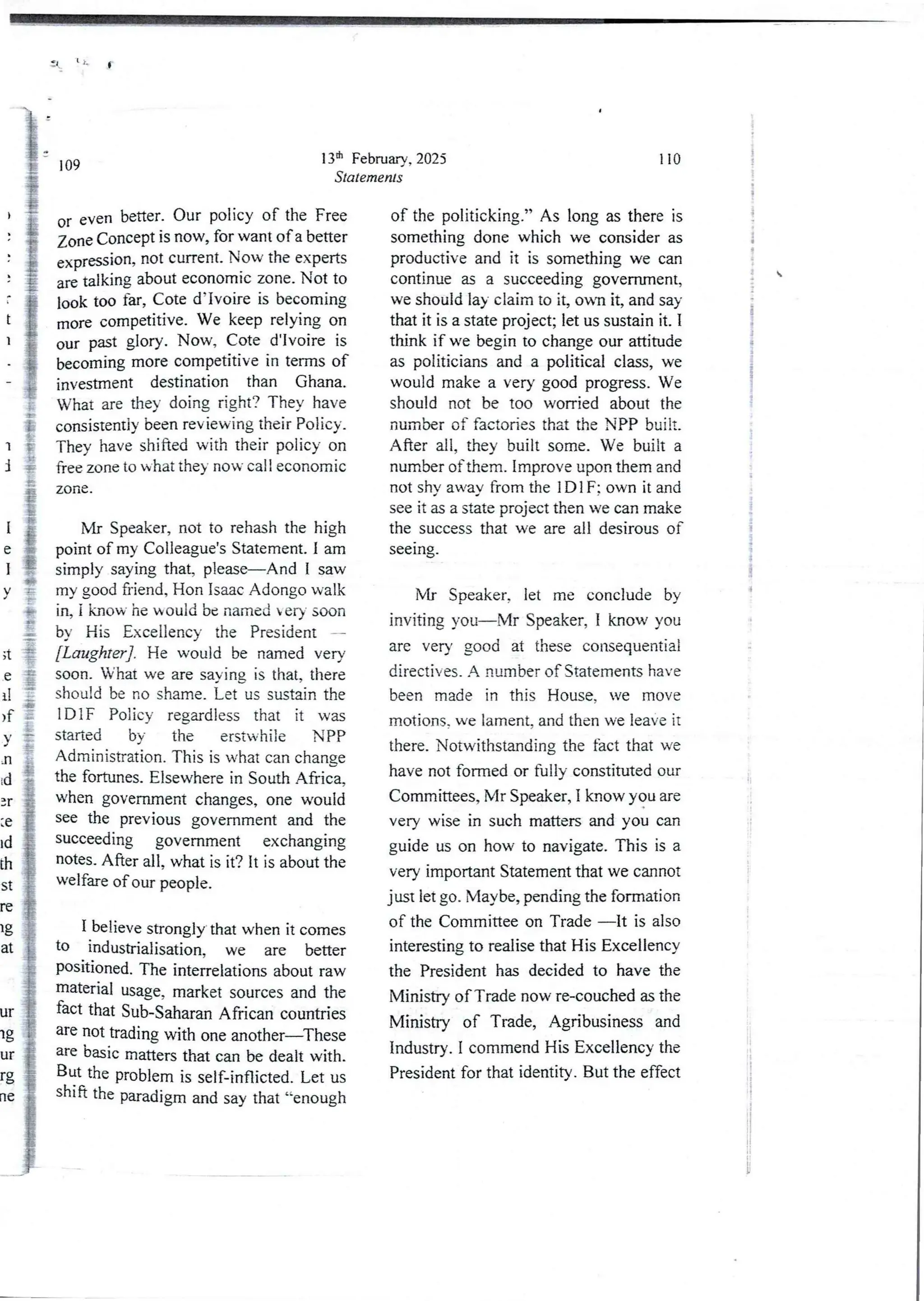 11 t L
13Et1FebruarY, 2025
Statements
109
or even better. Our policy of the Free
Zone Concept is now, for want of a better
expreuion, not current. Now the experts
are talking about economic zone. Not to
look too far, Cote d’Ivoire is becoming
more competitive. We keep relying on
our past glory. Now, Cote d’Ivoire is
becoming more competitive in terms of
investment destination than Ghana.
What are they doing right? They have
consistently been reviewing their Policy.
They have shifted with their policy on
free zone to what they no bY call economic
zone .
)
t
1
l
I
[
e
1
V
Mr Speaker, not to rehash the high
point of my Colleague’s Statement. I am
simply saying that, please–AndI saw
my good friend, Hon Isaac Adongo walk
in, i know he would be named ery soon
by His Excellency the President -
[Laughter] . He would be named very
soon. What we are saying is that, there
should be no shame. Let us sustain the
IDIF Policy regardless that it was
started by the erstwhile NPP
Administration. This is what can change
the fortunes. Elsewhere in South Africa,
when government changes, one would
see the previous government and the
succeeding government exchanging
notes. After all, what is it? it is about the
welfare of our people.
;t
e
il
>f
Y
n
i (3
3r
le
Id
th
st
re
lg
at
I believe strongly that when it comes
to industrialisation, we are better
posnioned. The interrelations about raw
lnaterlal usage, market sources and the
fact that Sub-Saharan African countries
are not trading with one another–These
an basic matters that can be dealt with.
But the problem is self-inflicted. Let us
shia the paradigm and say that “enough
ur
lg
ur
rg
rle
110
of the politicking.” As long as there is
something done which we consider as
productive and it is something we can
continue as a succeedinggovernment,
we should lay claim to it, own it, and say
that it is a state project; let us sustain it. 1
think if we begin to change our attitude
as politicians and a political class, we
would make a very good progress.We
should not be too worried about the
number of factories that the NPP built.
After all. they built some. We built a
number of them. Improve upon them and
not shv away from the IDIF: own it and
see it as a state project then we can make
the success that we are all desirousof
seeIng_
Mr Speaker, let me conclude by
inviting you–Mr Speaker, I know you
are very good at these consequential
directives_ A number of Statements have
been made in this House, we move
motions, we lament, and then we leave it
there. Notwithstanding the fact that we
have not formed or fully constituted our
Committees, Mr Speaker, I know you are
very wise in such matters and you can
guide us on how to navigate.This is a
very importantStatement that we cannot
just let go. Maybe, pending the formation
of the Committee on Trade –It is also
interesting to realise that His Excellency
the President has decided to have the
Ministry of Trade now re-couched as the
Ministry of Trade, Agribusiness and
Industry. I commend His Excellencythe
President for that identity. But the effect
i
!
i
!
!
i
i
!
I
. 
i
!
f
;
!
1
i
i
I
It
i
B
 