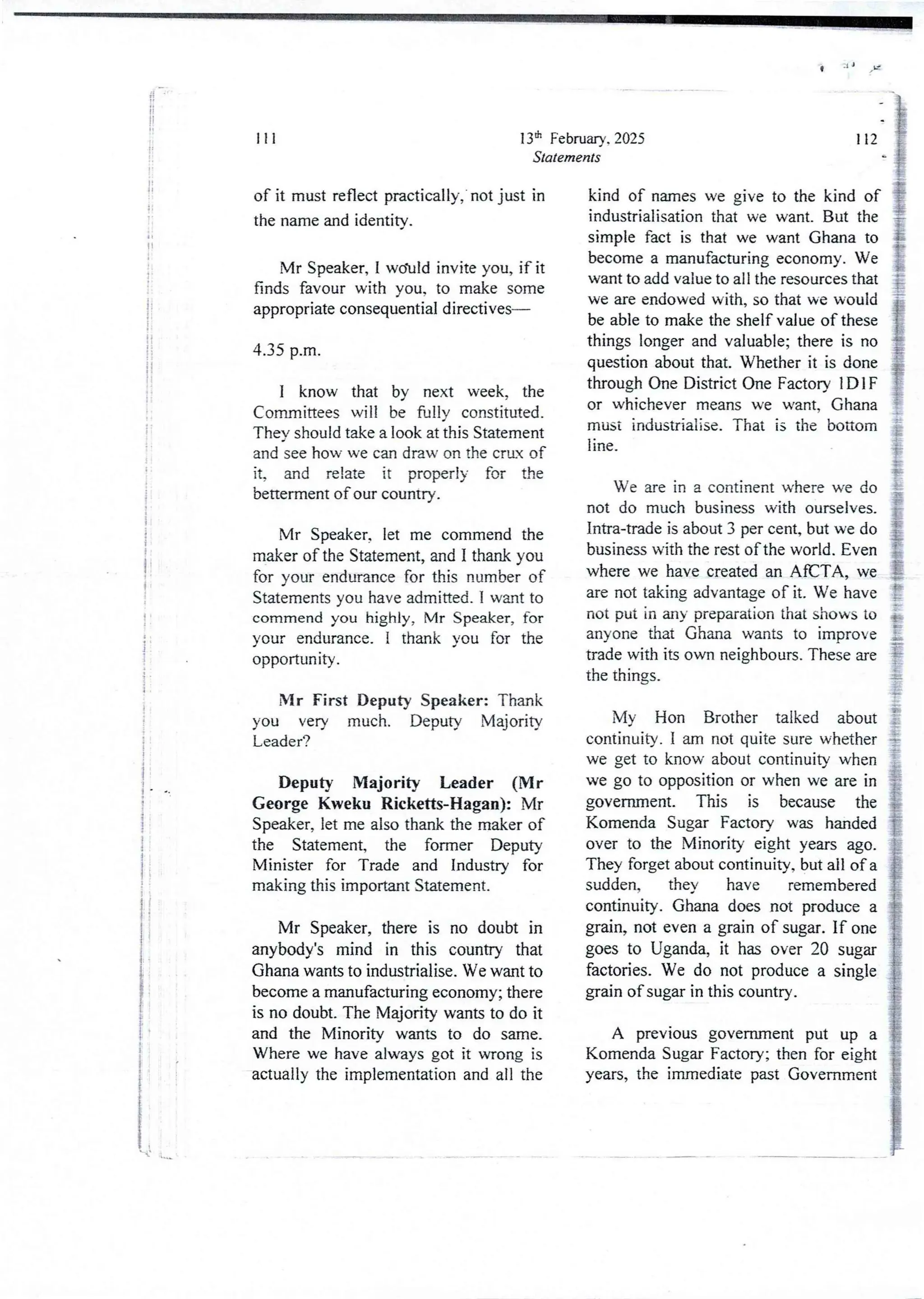 t .I J
!!
li
!
It
tI
i
i
i
i
i
i
:
i
I
I
f
i
I
!
i
!
i
!
i
l
!'
i
i
iI
i
!
i
I
13th February. 2025
Statements
111
of it must reflect practically,' not just in
the name and identity.
Mr Speaker, I w(hId invite you, if it
finds favour with you, to make some
appropriate consequentialdirectives–
4.35 p.m.
I know that by next week, the
Cornrnittees will be fuljy constituted
TheY should take a look at this Statement
and see how we can draw on the crux of
it, and relate it properly for the
betterment of our country.
Mr Speaker, let me commend the
maker of the Statement, and I thank you
for your endurance for this number of
Statements you have admitted. I want to
commend you highly, Mr Speaker, for
your endurance_I thank you for the
opportunIty.
Mr First Deputy Speaker: Thank
you very much. Deputy Majority
Leader?
Deputy Majority Leader (Mr
George Kweku Ricketts-Hagan): Mr
Speaker, let me also thank the maker of
the Statement, the former Deputy
Minister for Trade and Industry for
makingthis important Statement.
Mr Speaker, there is no doubt in
anybody's mind in this country that
Ghana wants to industrialise. We want to
become a manufacturing economy; there
is no doubt. The Majority wants to do it
and the Minority wants to do same.
Where we have always got it wrong is
actually the implementationand all the
112
kind of names we give to the kind of
industrialisation that we want. But the
simple fact is that we want Ghana to
become a manufacturingeconomy. We
want to add value to all the resources that
we are endowed with, so that we would
be able to make the shelf value of these
things longer and valuable; there is no
question about that. Whether it is done
through One District One Factory IDI F
or whichever means we want, Ghana
must industriaIise, That is the bottom
line
We are in a continent where we do
not do much business with ourselves.
Intra-trade is about 3 per cent, but we do
business with the rest of the world. Even
where we have created an AfCTA, we
are not taking advantage of it. We have
not put in any preparation that shows to
anyone that Ghana wants to improve
trade with its own neighbours. These are
the things.
My Hon Brother talked about
continuity. I am not quite sure whether
we get to know about continuity when
we go to opposition or when we are in
government. This is because the
Komenda Sugar Factory was handed
over to the Minority eight years ago.
They forget about continuity. but all of a
sudden, they have remembered
continuity. Ghana does not produce a
grain, not even a grain of sugar. If one
goes to Uganda, it has over 20 sugar
factories. We do not produce a single
grain of sugar in this country.
A previous government put up a
Komenda Sugar Factory; then for eight
years, the immediate past Government
'
 
