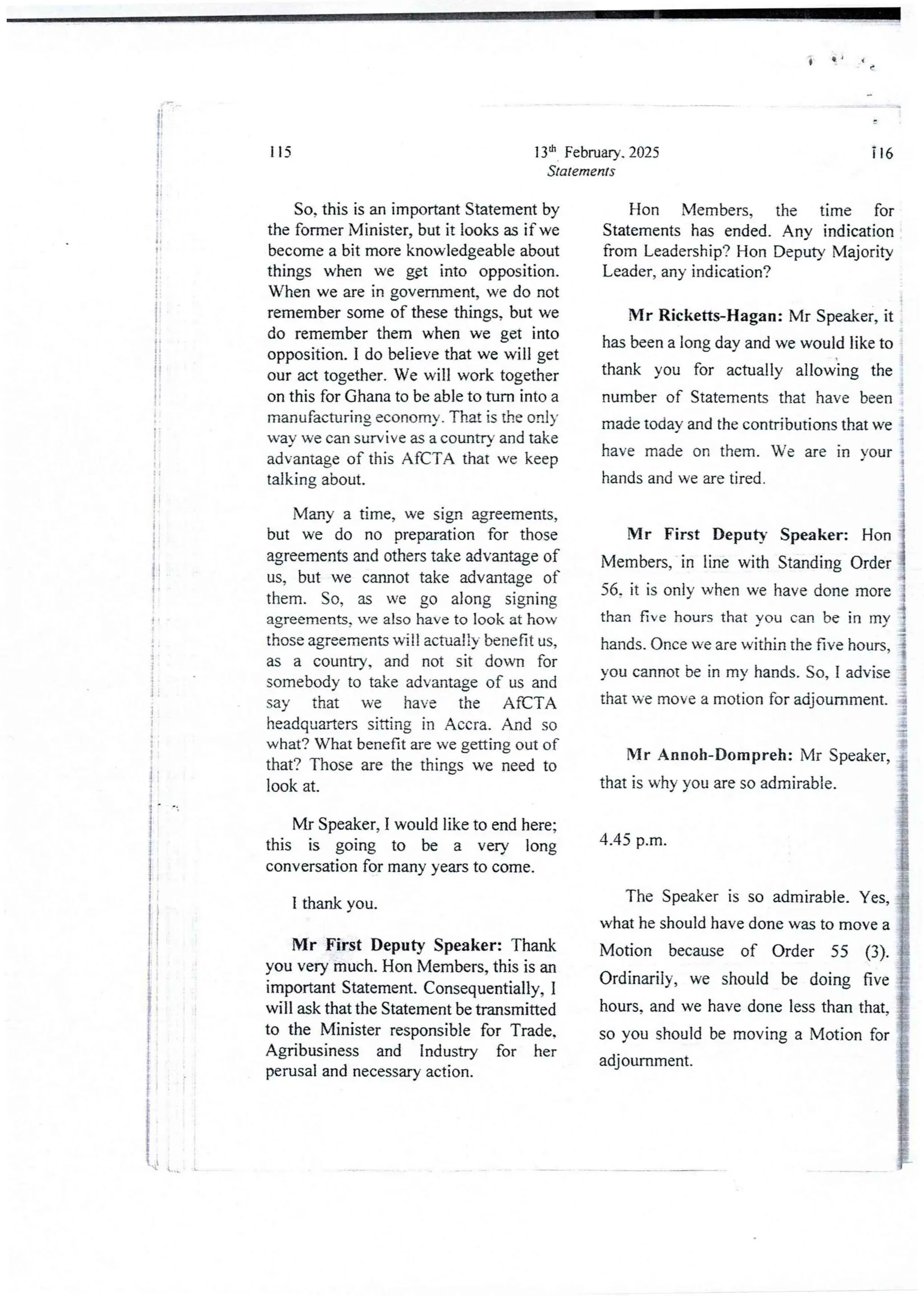 i
i
i
ii
!
I
l
i
I
i
i
I
;
I
I
i
l
4
+
!
i
i
I
13th February. 2025
Statements
115
So, this is an importantStatement by
the former Minister, but it looks as if we
become a bit more knowledgeable about
things when we g9t into opposition.
When we are in government, we do not
remember some of these things, but we
do remember them when we get into
opposition. I do believe that we will get
our act together.We will work together
on this for Ghana to be able to turn into a
manufacturing economy, That is the only
wav we can survive as a country and take
advantage of this AfCTA that we keep
talking about.
Many a time, we sign agreements,
but we do no preparation for those
agreements and others take advantage of
us, but we cannot take advantage of
them. So, as we go along signing
agreements, we also have to look at how
those agreementswill actually benefit us,
as a country, and not sit down for
somebodyto take advantage of us and
say that we have the AfCTA
headquarters sitting in Accra. And so
what? What benefit are we getting out of
that? Those are the things we need to
look at.
Mr Speaker, I would like to end here;
this is going to be a very long
conversation for many years to come.
I thank you.
Mr First Deputy Speaker: Thank
you very much. Hon Members, this is an
important Statement. Consequentia11y,I
will ask that the Statement be transmitted
to the Minister responsible for Trade,
Agribusiness and Industry for her
perusal and necessaryaction.
i16
Hon Members, the time for
Statements has ended. AnY indication
from Leadership? Hon Deputy Majority
Leader, any indication?
Mr Ricketts-Hagan: Mr Speaker, it
has been a long day and we would like to
thank you for actually allowing the
number of Statements that have been
made today and the contributions that we
have made on them. We are in your .
4
hands and we are tired. i
Mr First Deputy Speaker: Hon 3
Members, in line with Standing Order !
56. it is only when we have done more !
than five hours that YOU can be in my }
hands. Once we are within the five hours, }
you cannot be in my hands. So, I advise !
that we move a motion for adjournment_ ;
r:
=1
Mr Annoh-Dompreh: Mr Speaker, ;
that is why you are so admirable.
4.45 p.m.
The Speaker is so admirable. Yes,
what he should have done was to move a
Motion because of Order 55 (3).
Ordinarily, we should be doing five
hours, and we have done less than that,
so you should be moving a Motion for
adjournment.
 