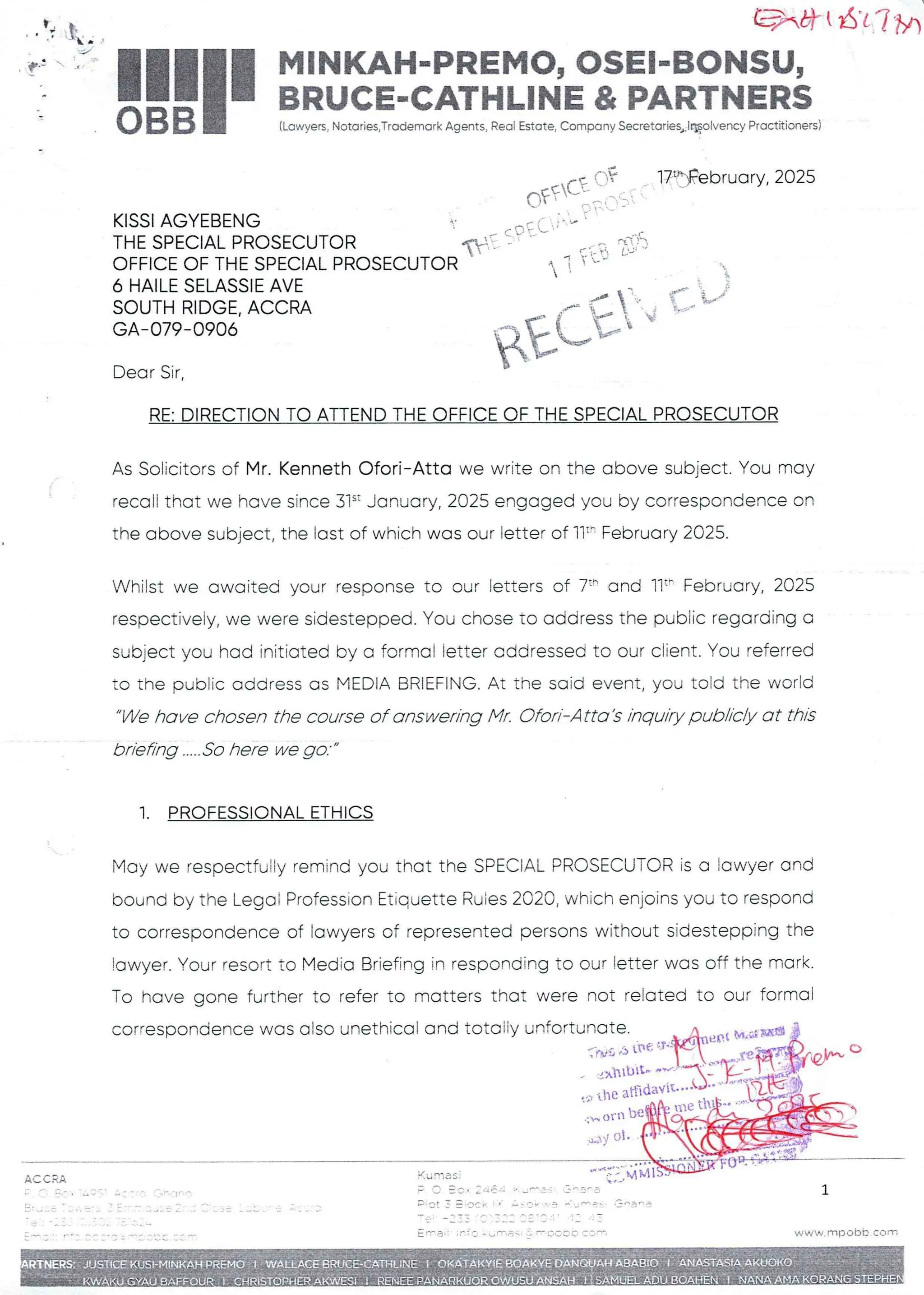 ACCRA
_ q:  IAY f- L
===F
;
eK at I at i 7/)
I
11H MINKAH-PREMO, OSEI-BONSU,
I a BRUCE-CATHLINE & PARTNERS
BB
0 (Lawyers, Notaries,Trademark Agents, Real Estate, Company Secretaries+l®oEvencyPractitioners)
KISSI AGYEBENG
THE SPECIAL PROSECUTOR
OFFICE OF THE SPECIAL PROSECUTOR
6 HAILE SELASSIE AVE
SOUTH RIDGE. ACCRA
GA- 079–0906
Dear Sir,
RE: DIRECTION TO ATTEND THE OFFICE OF THE SPECIAL PROSECUTOR
As Solicitors of Mr. Kenneth Ofori–Atta we write on the above subject. You may
recall that we have since 31’ January, 2025 engaged you by correspondenceon
the above subject, the last of which was our letter of Ilt' February 2025.
Whilst we awaited your response to our letters of 7:' and 11:' February, 2025
respectively, we were sidestepped. You chose to address the public regarding a
subject you had initiated By a formal letter addressed to our client. You referred
to the pubFic address as MEDIA BRIEFING. At the said event, you told the world
We have chosen the course of answering Mr. Ofori–Atta's inquiry publicly at this
briefing .....So here we go.
1. PROFESSIONALETHICS
May we respectfu:ly remind you that the SPECIAL PROSECUTOR is a lawyer and
bound by the Legoi Profession Etiquette Ruies 2020, which enjoins you to respond
to correspondence of lawyers of represented persons without sidestepping the
!awyer. Your resort to Media Briefing in responding to our letter was off the mark.
To have gone further to refer to matters that were not related to our formal
correspondence was also unethicaE and totoily unfort' Nt,a gHB
.y ot
q+ : I n n } =P T::[ f + Tf:
17t-IFebruary, 2025
Oft(T ::.
qi
$ECt~
=•
val OF •+
MM IS
Ku nasl +•PPr
+ f =P
fr : CO
; +:: UrC . :. p .3
P. .=FVn : a
. = in an ;t
e.AJ=: n IJ nnq e'
; leT he
F
P+ t
'-1
n TC LI fTl aq T-+ L’ CC C' : '= ==1
c ,= a www,FTlp ODE corn
 
