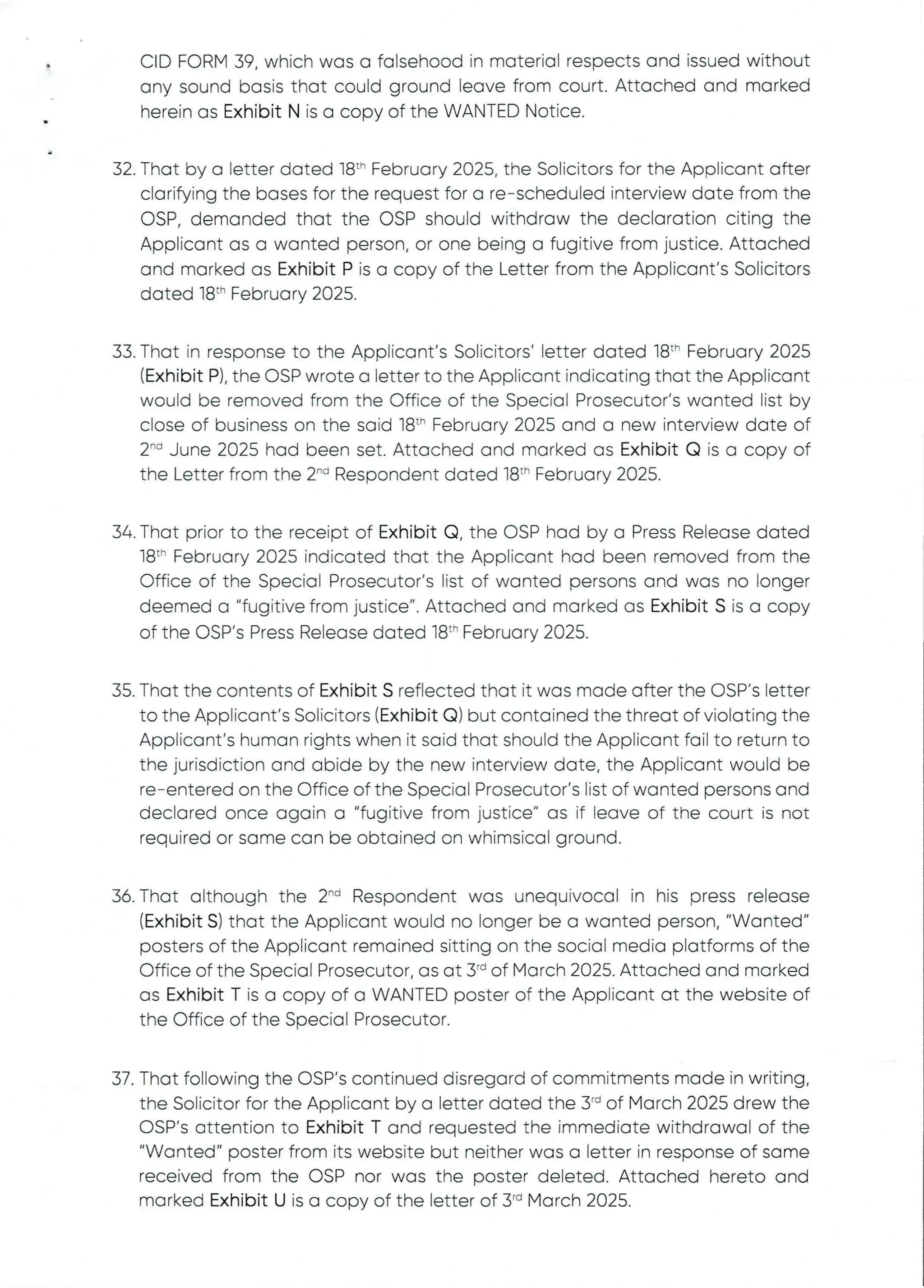 CID FORM 39, which was a falsehood in material respectsand issued without
any sound basis that could ground leave from court. Attached and marked
herein as Exhibit N is a copy of the WANTED Notice.
32. That by a letter dated 18th February 2025, the Solicitors for the Applicant after
clarifying the bases for the request for a re–scheduled interview date from the
OSP, demanded that the OSP should withdraw the declaration citing the
Applicant as a wanted person, or one being a fugitive from justice. Attached
and marked as Exhibit P is a copy of the Letter from the Applicant's Solicitors
dated 18:h February 2025.
33. That in response to the Applicant's Solicitors' letter dated 18th February 2025
(Exhibit P), the OSP wrote a letter to the Applicant indicating that the Applicant
would be removed from the Office of the Special Prosecutor's wanted list by
close of business on the said 18:'' February 2025 and a new interview date of
2-d June 2025 had been set. Attached and marked as Exhibit Q is a copy of
the Letter from the 2-d Respondent dated 18th February 2025.
34. That prior to the receipt of Exhibit Q, the OSP had by a Press Release dated
18th February 2025 indicated that the AppEicant had been removed from the
Office of the Special Prosecutor's list of wanted persons and was no longer
deemed a "fugitive from justice". Attached and marked as Exhibit S is a copy
of the OSP's Press Release dated 18th February 2025.
35. That the contents of Exhibit S reflected that it was made after the OSP's letter
to the Applicant’s Solicitors (Exhibit Q) but contained the threat of violating the
Applicant's human rights when it said that should the Applicant fail to return to
the jurisdiction and abide by the new interview date, the Applicant would be
re–entered on the Office of the Special Prosecutor's list of wanted persons and
declared once again a "fugitive from justice" as if leave of the court is not
required or same can be obtained on whimsical ground.
36. That although the 2'''’ Respondent was unequivocal in his press release
(Exhibit S) that the Applicant would no longer be a wanted person, "Wanted"
posters of the Applicant remained sitting on the social media platforms of the
Office of the Special Prosecutor, as at 3'd of March 2025. Attached and marked
as Exhibit T is a copy of a WANTED poster of the Applicant at the website of
the Office of the Special Prosecutor.
37. That following the C)SP's continued disregard of commitmentsmade in writing,
the Solicitor for the Applicant by a letter dated the 3"’ of March 2025 drew the
OSP’s attention to Exhibit T and requested the immediate withdrawal of the
"Wanted" poster from its website but neither was a letter in response of same
received from the OSP nor was the poster deleted. Attached hereto and
marked Exhibit U is a copy of the letter of 3~ March 2025.
 