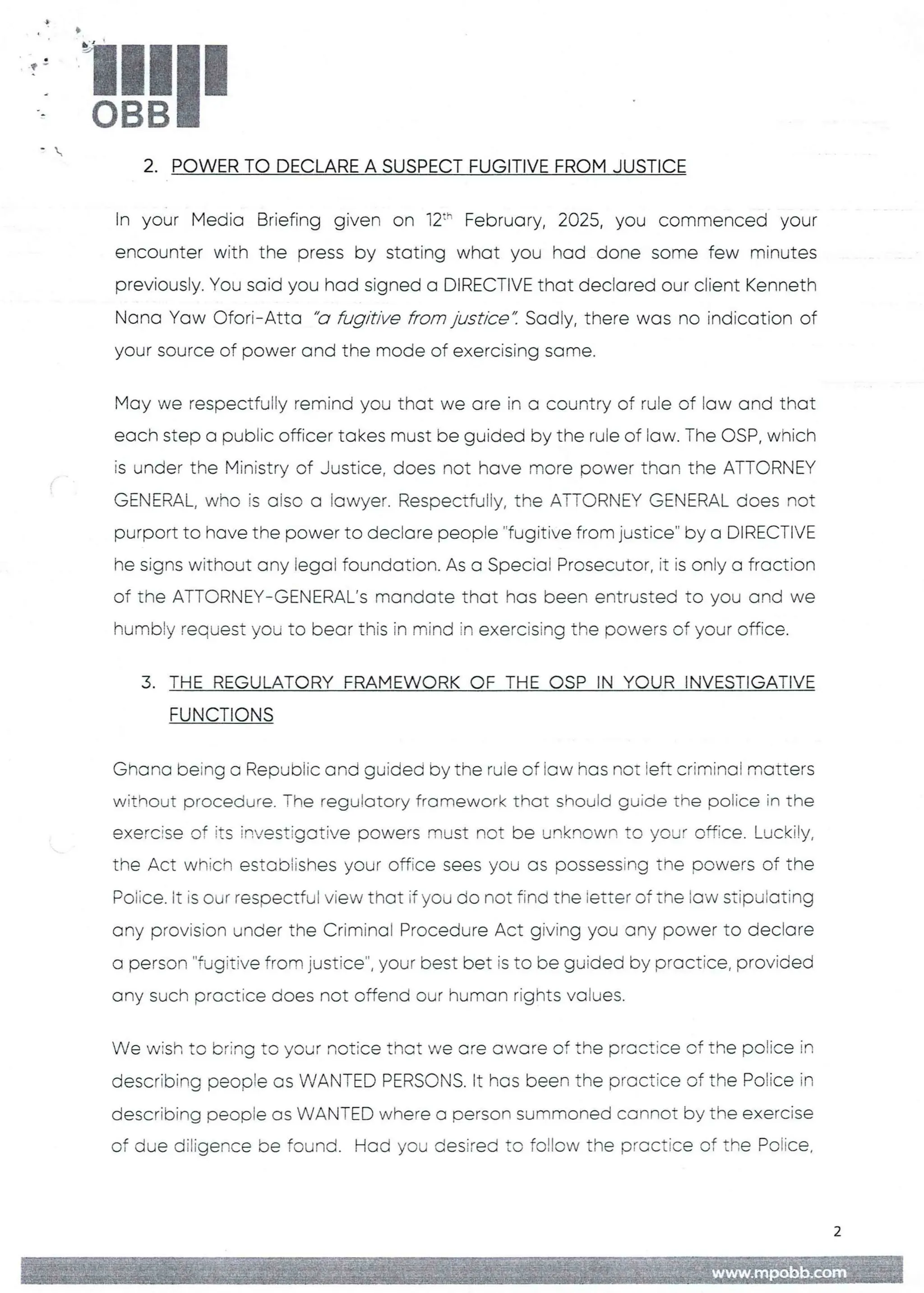 3
t:
!!1II
+
-
2. POWER TO DECLARE A SUSPECT FUGITIVE FROM JUSTICE
In your Media Briefing given on 12:' February, 2025, you commenced your
encounter with the press by stating what you had done some few minutes
previously. You said you had signed a DIRECTIVEthat declared our client Kenneth
Nana Yaw Ofori–Atta "a fugitive from justice". Sadly, there was no indication of
your source of power and the mode of exercising same.
May we respectfully remind you that we are in a country of rule of law and that
each step a public officer takes must be guided by the rule of law. The OSP, which
is under the Ministry of Justice, does not have more power than the ATTORNEY
GENERAL, who is aiso a lawyer. Respectfully, the ATTORNEY GENERAL does not
purport to have the power to declare people ''fugitive from justice" by a DIRECTIVE
he signs without any legal foundation. As a Special Prosecutor, it is onFy a fraction
of the ATTORNEY–GENERAL's mandate that has been entrusted to you and we
humbly request you to bear this in mind in exercising the powers of your office.
3. THE REGULATORY FRAMEWORKOF THE CSP IN YOUR INVESTIGATIVE
FUNCTIONS
Ghana being a Republic and guided by the rule of iaw has not left criminal matters
without procedure. The regulatory framework that should guide the police in the
exercise of its investigative powers must not be unknown to your office. Lu(--kily/
the Act which estobiishes your office sees you as possessing Erie powers of the
Poiice. it is our respectful view that if you do not fina the letter of tne iaw stipulating
any provision under the Criminal Procedure Act giving you any power to declare
a person "fugitive from justice", your best bet is to be guided by practice, provided
any such practice does not offend our human rights values.
We wish to bring to your notice that we are aware of the practice of the police in
describing people as WANTED PERSONS. It has been the practice of the Police in
describing people as WANTED where a person summoned cannot by the exercise
of due diligence be found. Had you desired to follow the practice of the Police,
2
www,mpobb.co
 