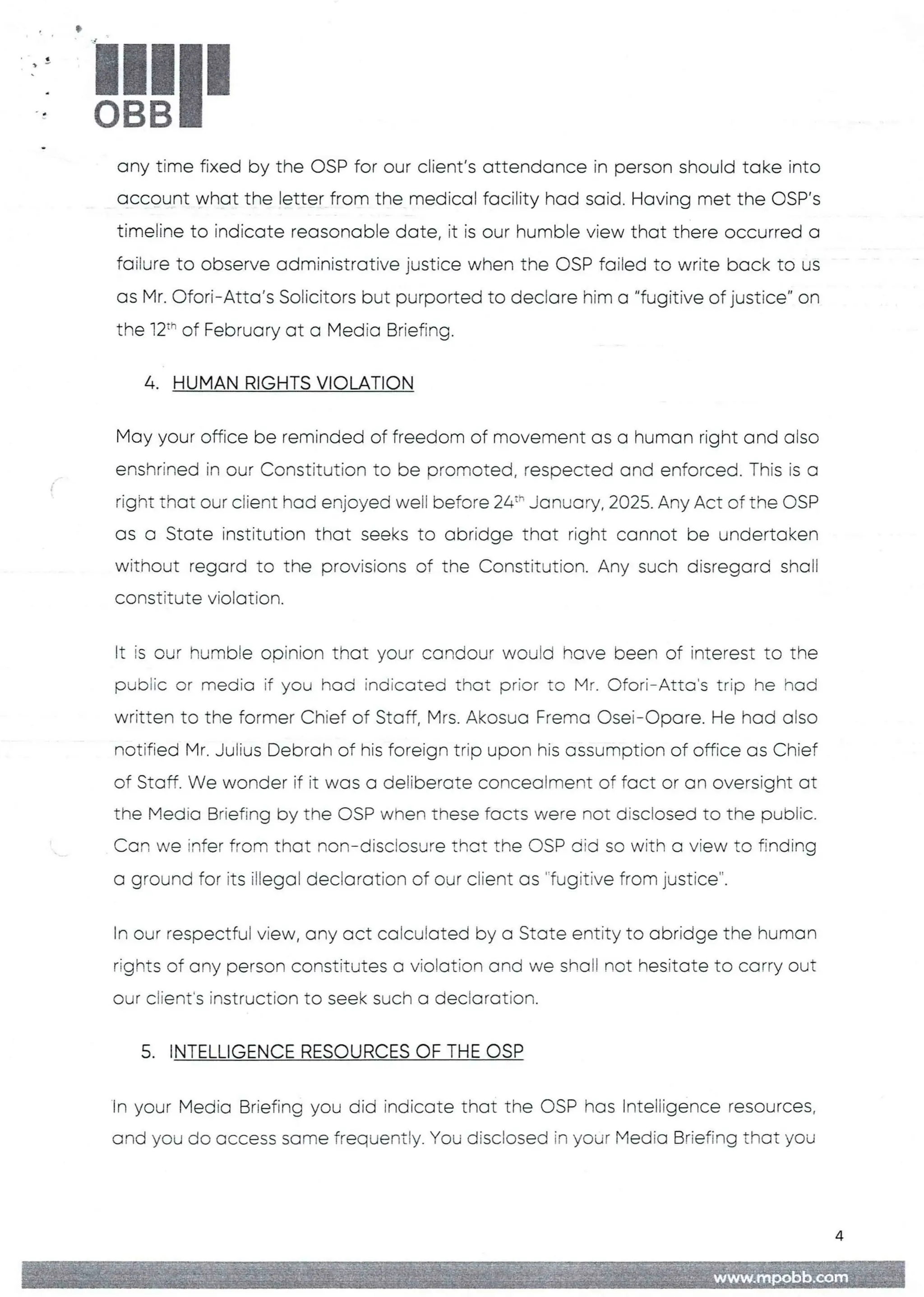 !!1II
any time fixed by the OSP for our client's attendance in person should take into
account what the letter from the medical facility had said. Having met the OSP's
timeline to indicate reasonable date, it is our humble view that there occurred a
failure to observe administrative justice when the OSP failed to write back to us
as Mr. Ofori–Atta's Solicitors but purported to declare him a “fugitive of justice" on
the j2th of February at a Media Briefing.
4. HUMAN RIGHTS VIOLATION
May your office be reminded of freedom of movement as a human right and also
enshrined in our Constitution to be promoted, respected and enforced. This is a
right that our client had enjoyed well before 24:" January, 2025. Any Act of the OSP
as a State institution that seeks to abridge that right cannot be undertaken
without regard to the provisions of the Constitution.Any such disregard shall
constitute violation
It is our humE)te opinion that your candour would have been of interest to the
pubEic or media if you had indicated that prior to Mr. Ofori–Atta’s trip he had
written to the former Chief of Staff, Mrs. Akosua Frema Osei–C)pare. He had also
notified Mr. Julius Debrah of his foreign trip upon his assumption of office as Chief
of Staff. We wonder if it was a deliberate concealment of fact or an oversight at
the Media Briefing by the C)SP when these facts were not disclosed to the public.
Can we infer from that non–disclosure that the OSP did so with a view to finding
a ground for its illegal declaration of our client as '-fugitive from justice".
In our respectful view, any act calcuFated by a State entity to abridge the human
rights of any person constitutes a violation and we shall not hesitate to carry out
our client's instruction to seek such a declaration
5. INTELLIGENCE RESOURCES OF THE OSP
In your Media Briefing you did indicate that the DSP hos Intelligence resources,
and you do access some frequently. You disclosed in your Media Briefing that you
a;itlj ;;in{: I+;i )=aB:
MME
 