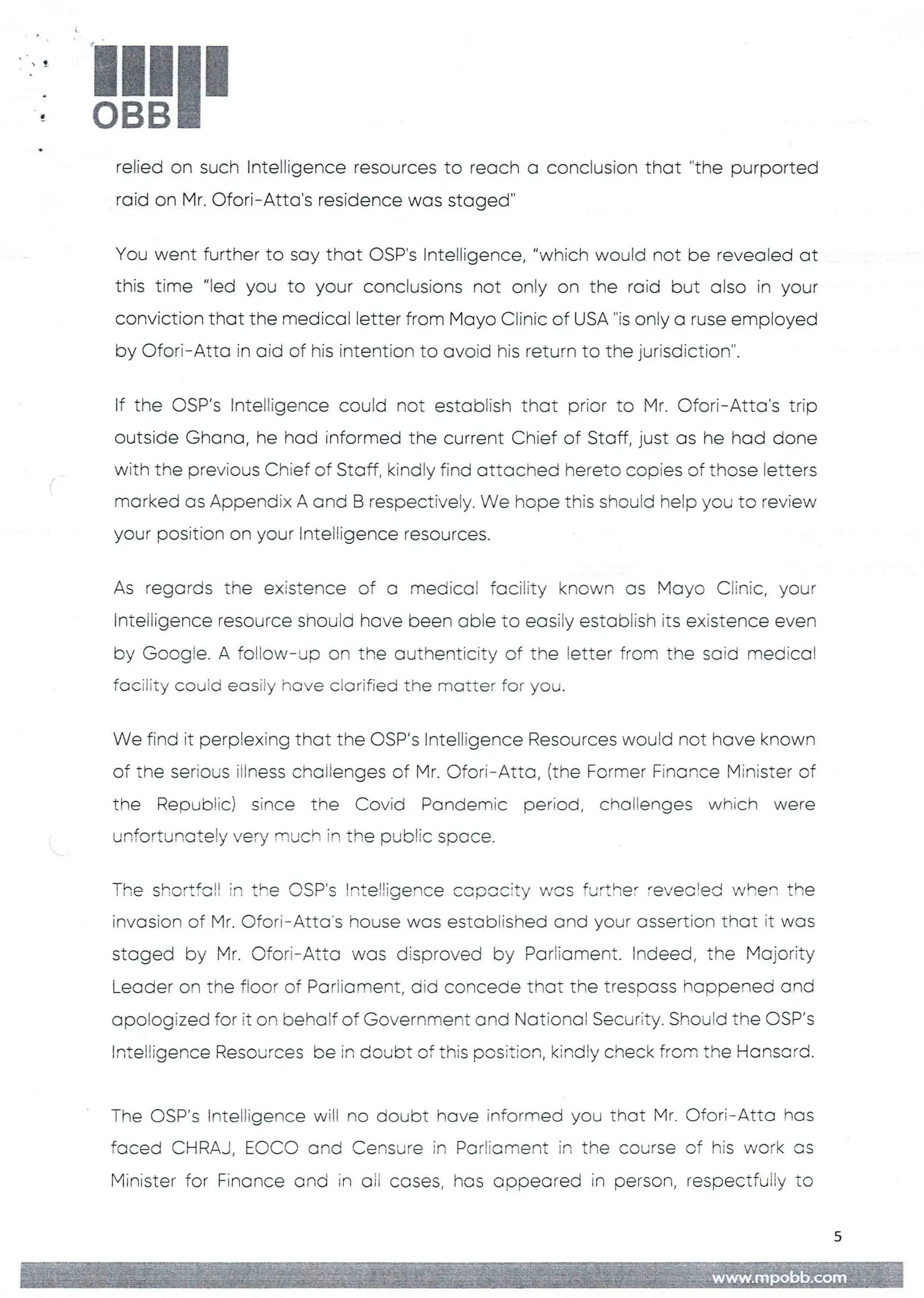 !
4
!!1II
relied on such Intelligence resources to reach a conclusion that "the purported
raid on Mr. Ofori–Atta's residence was staged
You went further to say that OSP's Intelligence, "which would not be revealed at
this time "led you to your conclusions not only on the raid but also in your
conviction that the medical letter from Mayo Clinic of USA "is only a ruse employed
by C)fort– Atta in aid of his intention to avoid his return to the jurisdiction".
If the C)SP's Intelligence could not establish that prior to Mr. Ofori–Atta's trip
outside Ghana, he had informed the current Chief of Staff, just as he had done
with the previous Chief of Staff, kindly find attached hereto coDies of those letters
marked as Appendix A and B respectively. We hope this should help you to review
your position on your InteIEigence resources.
As regards the existence of a medical facility known as Mayo Ciinic, your
Intelligence resource should have been able to easily estabEish its existence even
by Google. A follow–up on the authenticity of the letter from the said medical
facility couid easily have clarified the matter for you.
We find it perplexing that the OSP’s Intelligence Resources would not have known
of the serious illness chaiienges of Mr. C)fori–Atta, (the Former Finance Minister of
the Republic) since the Covid Pandemic period, challenges which were
unfortunately very much in the public sr.)ace.
The shortfall in the CSP's !nte!:igence copc:city was further 'evecIIed when the
invasion of Mr. Ofori–Atta's house was estab)Fishedand your assertion that it was
staged by Mr. Ofori–Atta was disproved by Parliament. Indeed, the Majority
Leader on the fioor of Parliament, did concede that the trespass happened and
apologized for it on behalf of Government and National Security. Should the OSP's
Intelligence Resources be in doubt of this position, kindly check from the Hansard
The OSP’s Intelligence will no doubt have informed you that Mr. Ofori– Atta has
faced CHRAJ, EC)CO and Censure in Parliament in the course of his work as
Minister for Finance and in oil cases, has appeared in person, respectfully to
5
+fIg =+HE: :# Iii
 
