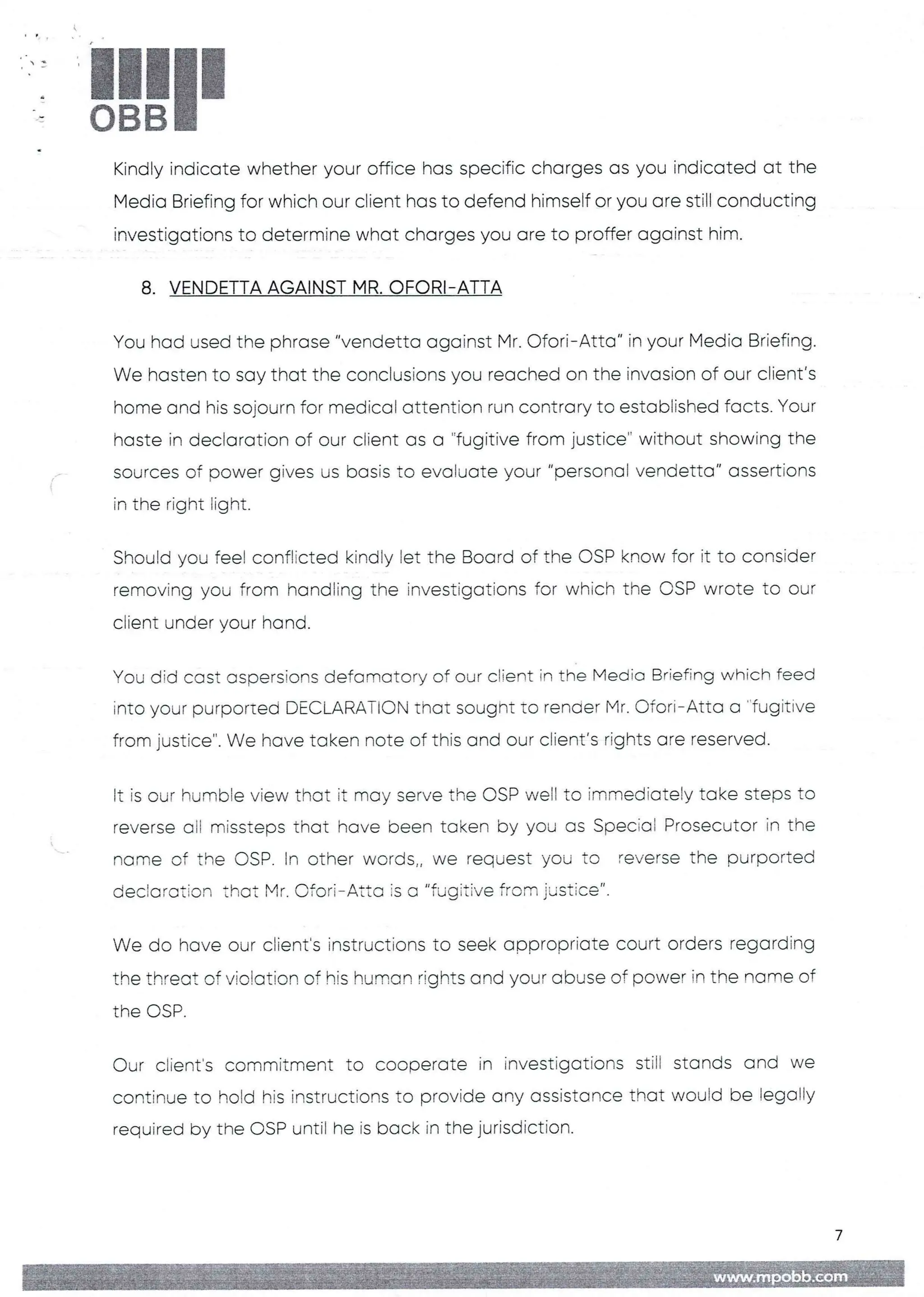!!1II
Kindly indicate whether your office has specific charges as you indicated at the
Media Briefing for which our client has to defend himself or you are still conducting
investigations to determine what charges you are to proffer against him.
8. VENDETTA AGAINST MR. OFORI-ATTA
You had used the phrase "vendetta against Mr. C)fori– Atta" in your Media Briefing.
We hasten to say that the conclusions you reached on the invasion of our client's
home and his sojourn for medical attention run contrary to established facts. Your
haste in declaration of our client as a "fugitive from justice" without showing the
sources of power gives us basis to evaluate your "personal vendetta" assertions
in the right light.
Should you feel conflicted kindly let the Board of the CSP know for it to consider
removing you from handling the investigations for which the CSP wrote to our
client under your hand.
You did cast aspersions defamatory of our client in the Media Briefing which feed
into your purported DEC,URATI(’_)N that sought to render Mr. Ofori– Atta a "fugitive
from justice". We have taken note of this and our client’s rights are reserved
It is our humble view that it may serve the OSP weII to immediately take steps to
reverse all missteps that have been taken by you as Special Prosecutor in the
norne of the DSP. In other words„ we request you to reverse the purported
decictration that Mr. C)fori– Atta is a "fugitive from justice".
We do have our client's instructions to seek appropriate court orders regarding
the threat of violation of his human rights and your abuse of power in the name of
the DSP
Our client's commitment to cooperate in investigations still stands and we
continue to hold his instructions to provide any assistance that would be legalIY
required by the OSP until he is back in the jurisdiction.
7
 