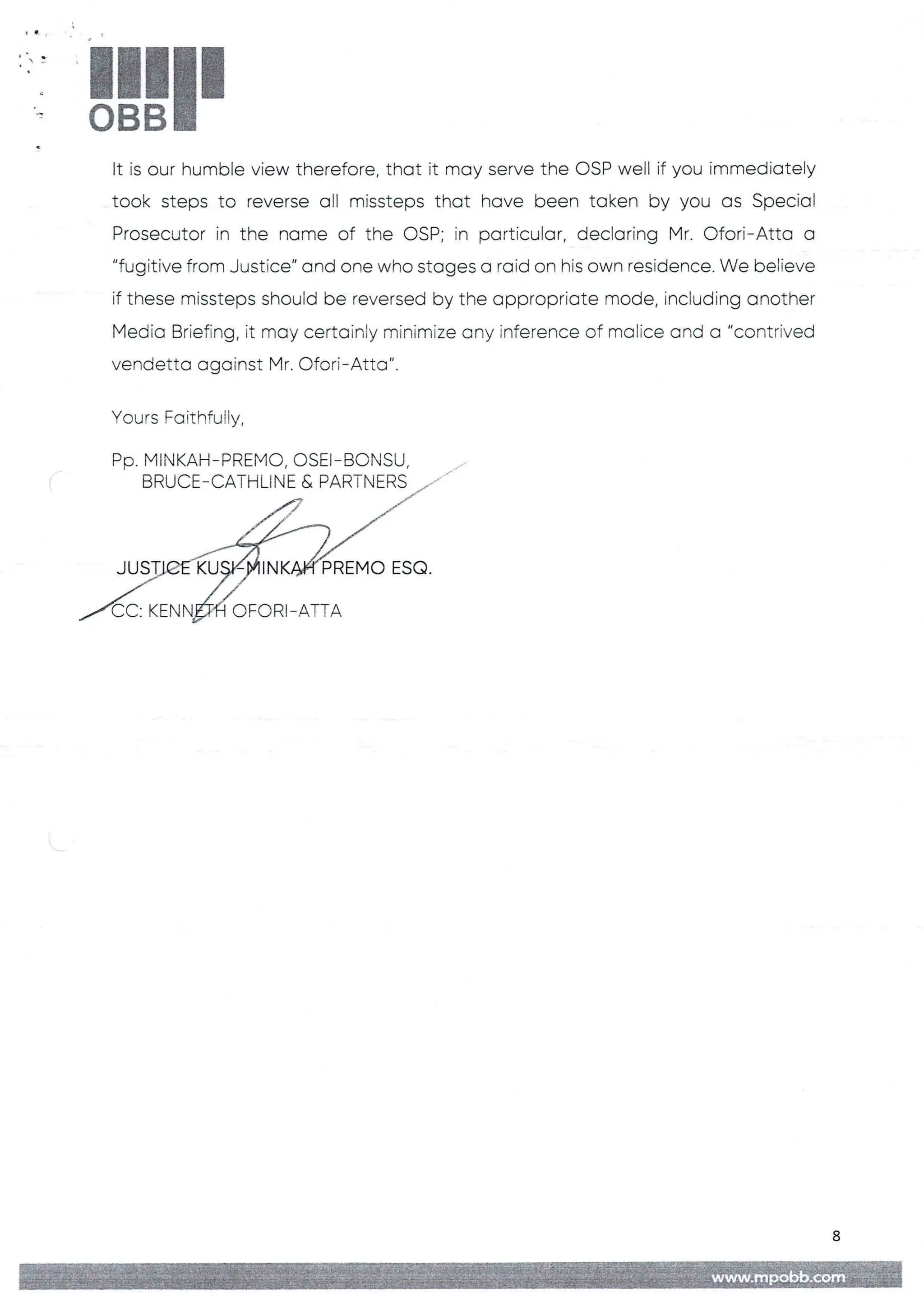 !!1II
It is our humble view therefore, that it may serve the OSP well if you immediately
took steps to reverse all missteps that have been taken by you as Special
Prosecutor in the name of the CSP; in particular, declaring Mr. Ofori–Atta a
"fugitive from Justice" and one who stages a raid on his own residence. We believe
if these rnissteps should be reversed by the appropriate mode, including another
Media Briefing, it may certainly minimize any inference of malice and a "contrived
vendetta against Mr. Ofori–Atta'’.
Yours FaithfuIFy,
PP. PIINKAH–PRENIO, OSEI–BONSU
BRUCE–CATHLINE & PARTNERS
/'J
IN bREMO ESQ
CC: KENN OFORI– ATTA
8
 