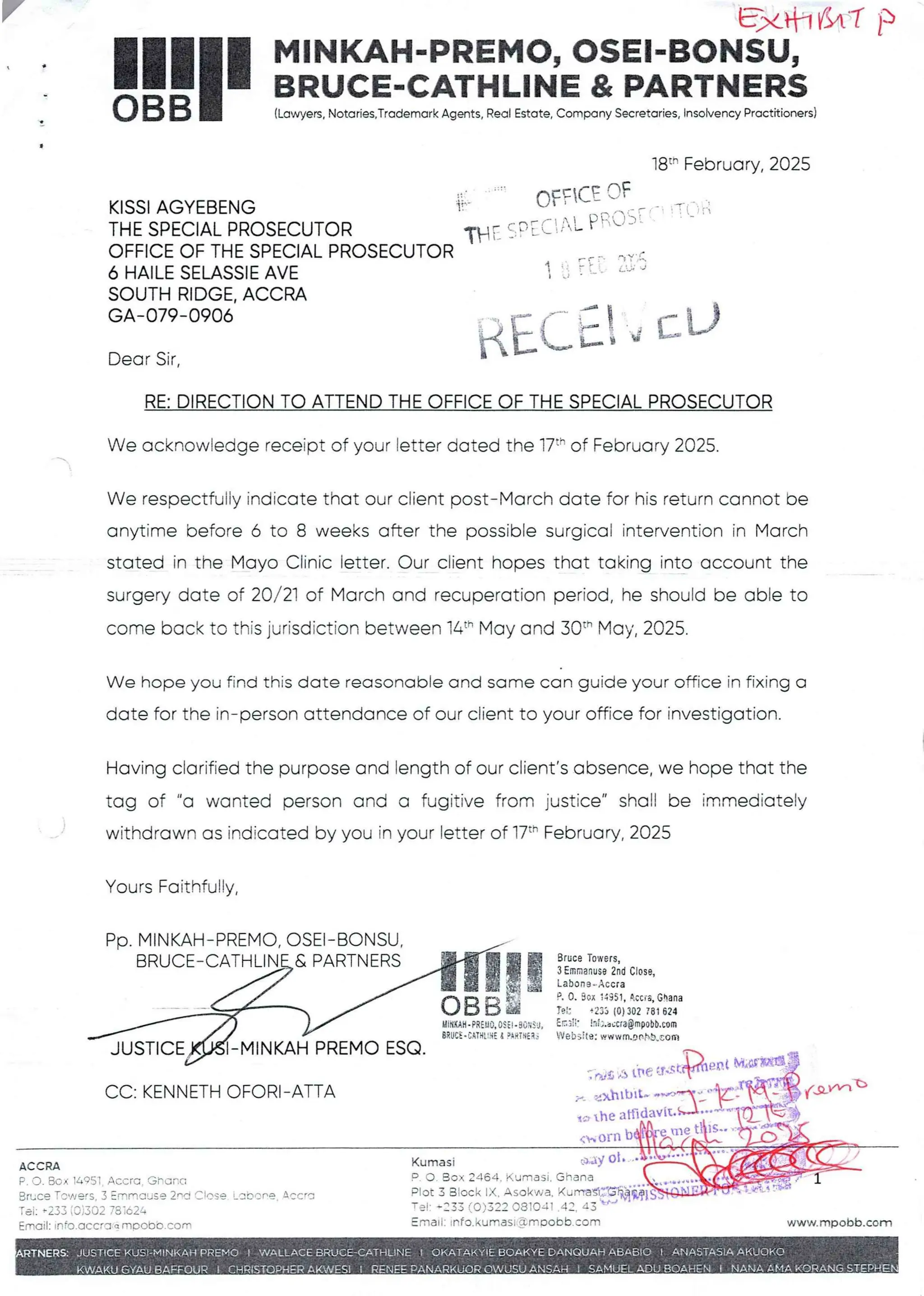 y FJ<tflf$t'7 )
I
MINKAH-PREMO, OSEI-BONSU,
BRUCE-CATHLINE & PARTNERS
!!1II(Lawyers,Notaries,Trademark Agents, Real Estate, Company Secretaries, tnsotvencyPractitioners)
18t- February, 2025
q:TT::GIFT:3: _ T:: .:
KISSI AGYEBENG
THE SPECIAL PROSECUTOR
OFFICE OF THE SPECIAL PROSECUTOR
6 HAILE SELASSIE AVE
SOUTH RIDGE. ACCRA
GA–079-0906
II L !!:- iI:
AtL;! ={_tJ
Dear Sir,
RE: DIRECTION TO ATTEND THE OFFICE OF THE SPECIAL PROSECUTOR
We acknowledge receipt of your letter dated the 17th of February 2025.
We respectfully indicate that our client post–March date for his return cannot be
anytime before 6 to 8 weeks after the possible surgical intervention in March
stated in the Mayo Clinic letter. Our client hopes that taking into account the
surgery date of 20/21 of March and recuperation period, he should be able to
come back to this jurisdiction between 14" May and 30th May, 2025.
We hope you find this date reasonable and same can guide your office in fixing a
date for the in–person attendance of our client to your office for investigation.
Having clarified the purpose and length of our client's absence, we hope that the
tag of "a wanted person and a fugitive from justice" shall be immediately
withdrawn as indicated by you in your letter of 17th February, 2025
Yours Faithfully,
PP, MINKAH-PREMO, OSEI–BONSU
BRUCE–CATHLEN_E&PARTNERS
lgF!
!!
UiNKAH .PREyO. OSil . 3CHS J,
BRUCE .C,qTHttH£& ?iRTNEI.
BruceTowers.
3Emmanus8 2nd Close,
La!>on 3 .. Accra
Pe 09 Box :4351,Accra, Ghana
Tei: +233 (0) 302 7BI 624
End;: !ii;.accra@mpobb.com
Wei>s119:wwwm.90hb,COID
JUSTICE MINKAH PREMO ESQ
:wS /:)the u.stPIPet M'I
,lb
exhIbIt-
?'-
o the atOP
119
(h orn
=*dy al
Ghana
CC: KENNETH OFORI-ATTA
ACCRA Kumasi
P O . Box 2464. ?<’Jmasl
Plot 3 Block IX. Asc!<~//’a
Tel: +=33 f O)322 0810JI
EmaIl: ,nfo.kumasi 'amoobb.corn
P. o. Box :4951 Accra. Ghana
Bruce Toy/ers 3 :mrlouse 2nd Close Lahore ACCra
Tei: +233(0)302 731624
Email: Info.accra q mpobb.corn www.rnpobb.com
VV.ALL ACE
A
I ABA£O [ ANASTA$1 A AKUQK©
IN iE
I NANA AM.A Ke) -EP
EUELADU Ah
 