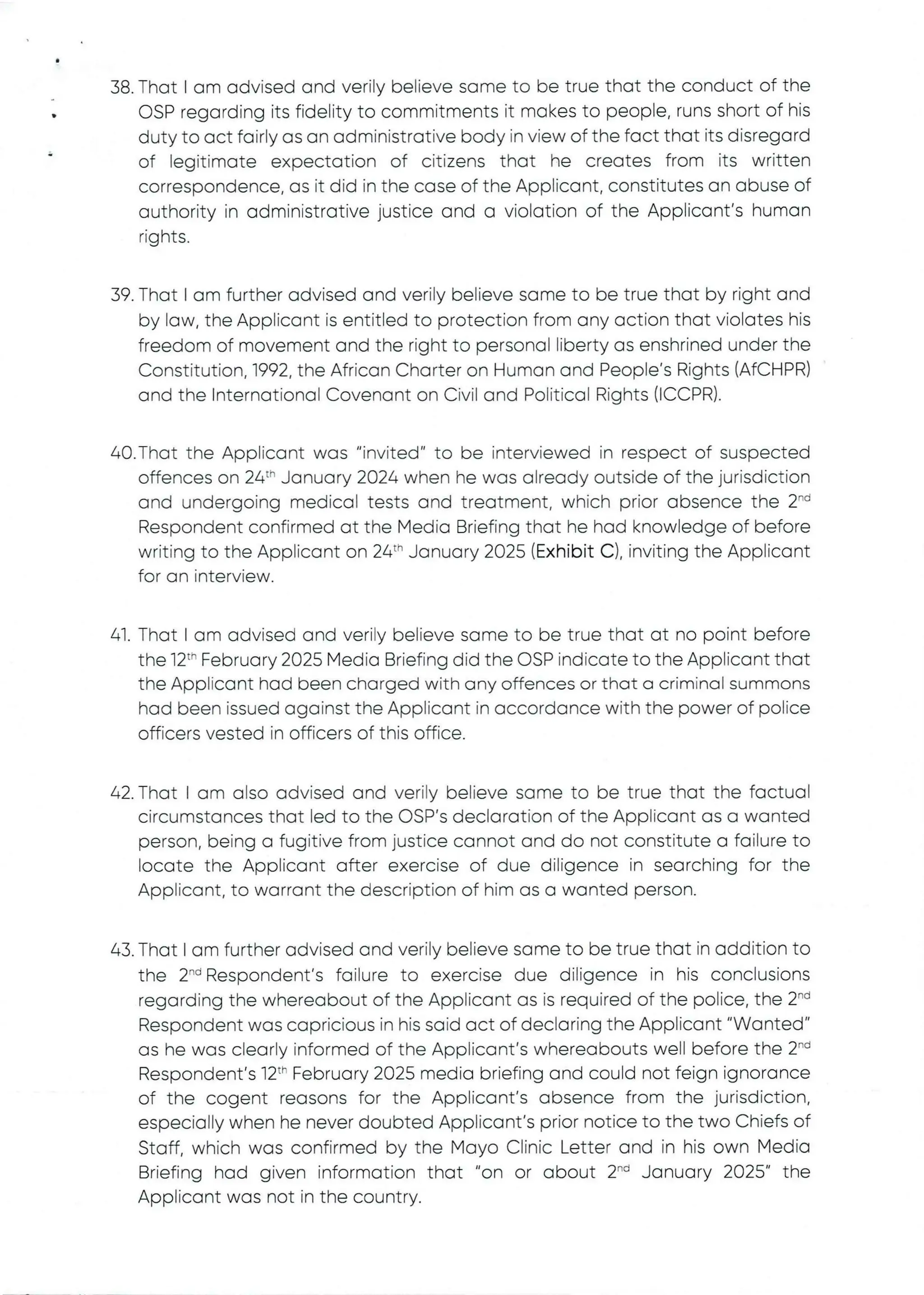 38. That I am advised and verity believe same to be true that the conduct of the
OSP regarding its fidelity to commitments it makes to people, runs short of his
duty to act fairly as an administrative body in view of the fact that its disregard
of legitimate expectation of citizens that he creates from its written
correspondence, as it did in the case of the Applicant, constitutes an abuse of
authority in administrative justice and a violation of the Applicant's human
rights
•
39. That I am further advised and verily believe same to be true that by right and
by law, the Applicant is entitled to protection from any action that violates his
freedom of movement and the right to personal liberty as enshrined under the
Constitution, 1992, the African Charter on Human and People's Rights (AfCHPR)
and the International Covenant on Civil and Political Rights (ICCPR).
40. That the Applicant was "invited" to be interviewed in respect of suspected
offences on 24:'' January 2024 when he was already outside of the jurisdiction
and undergoing medical tests and treatment, which prior absence the 2-d
Respondent confirmed at the Media Briefing that he had knowledge of before
writing to the Applicant on 24th January 2025 (Exhibit C), inviting the Applicant
for an interview.
41. That I am advised and verily believe same to be true that at no point before
the 12th February 2025 Media Briefing did the CSP indicate to the Applicant that
the Applicant had been charged with any offences or that a criminal summons
had been issued against the Applicant in accordance with the power of police
officers vested in officers of this office.
42. That I am also advised and verily believe same to be true that the factual
circumstances that led to the OSP's declaration of the Applicant as a wanted
person, being a fugitive from justice cannot and do not constitute a failure to
locate the AppEicant after exercise of due diligence in searching for the
Applicant, to warrant the description of him as a wanted person.
43. That I am further advised and verily believe same to be true that in addition to
the 2-d Respondent's failure to exercise due diligence in his conclusions
regarding the whereabout of the Applicant as is required of the police, the 2“i
Respondent was capricious in his said act of declaring the Applicant "Wanted"
as he was clearly informed of the Applicant's whereabouts well before the 2-d
Respondent's 12th February 2025 media briefing and could not feign ignorance
of the cogent reasons for the Applicant's absence from the jurisdiction,
especially when he never doubted Applicant's prior notice to the two Chiefs of
Staff, which was confirmed by the Mayo Clinic Letter and in his own Media
Briefing had given information that "on or about 2-d January 2025" the
Applicant was not in the country.
 