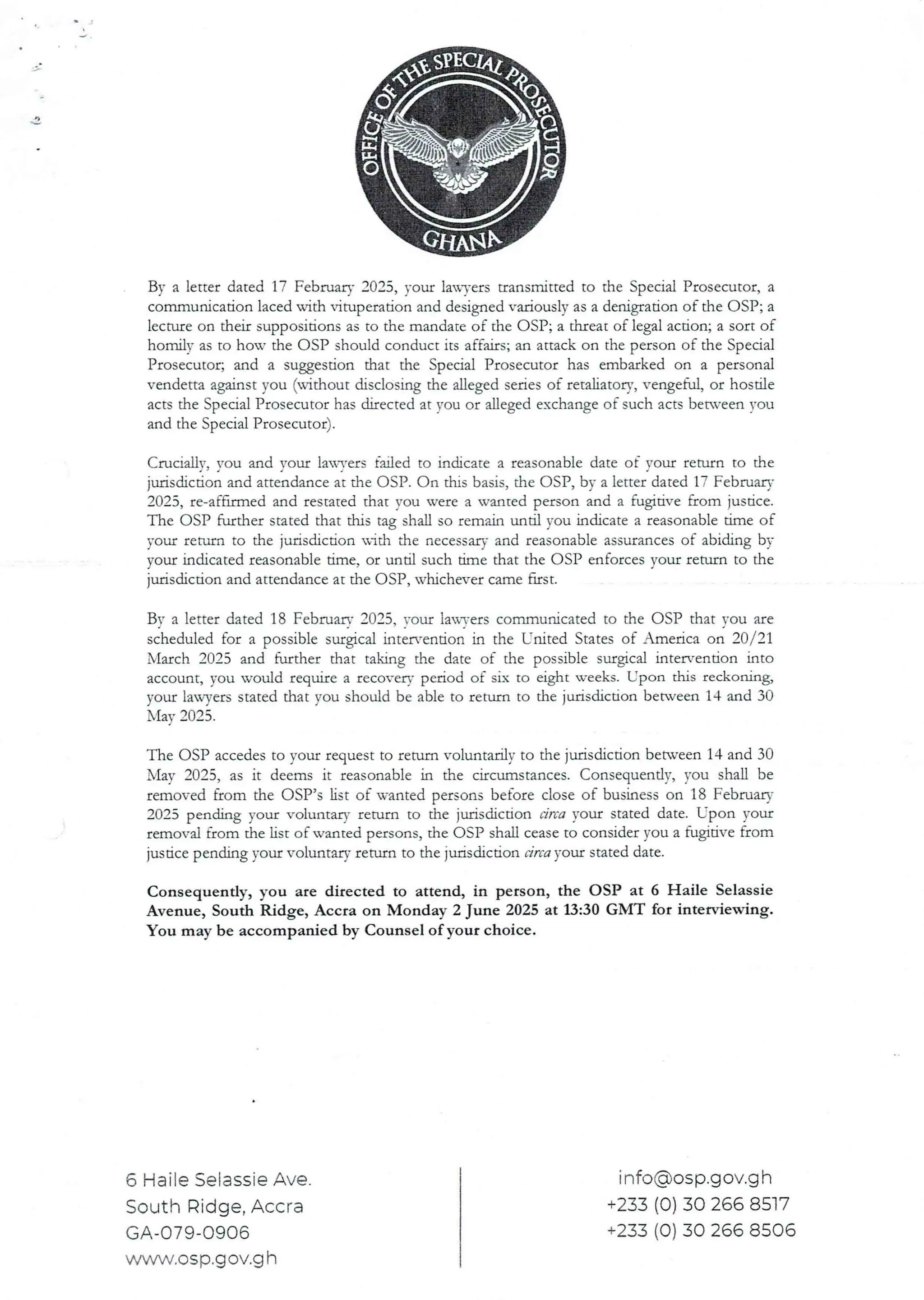 By a letter dated 17 Februaa’ 2025, your lawTers transmitted to the Special Prosecutor, a
communication laced with ituperation and designed variously as a denigration of the OSP; a
lecture on their suppositions as to the mandate of the OSP; a thI:eacof legal action; a sort of
homill’ as to hou’ the OSP should conduct its affairs; an attack on the person of the Special
Prosecutor; and a suggestion that the Special Prosecutor has embarked on a personal
vendetta against you (without disclosing the alleged series of remhatory, vengeful, or hostile
acts the Special Prosecutor has directed at you or alleged exchange of such acts between you
and the Special Prosecutor).
Crucialjy, you and your lana’ers failed to indicate a reasonable date of your return to the
jurisdiction and attendance at the OSP. On this basis, the OSP, by a letter dated 17 February
2025, re-aFfrrmed and restated that VDU vere a wanted person and a fugidve from justice.
The OSP further stated that this tag shall so remain until you indicate a reasonable time of
your return to the jurisdiction ,ich the necessary and reasonable assurances of abiding by
your indicated reasonable time. or until such time that the C)SP enforces vour return to the
jurisdicdon and attendance at the C)SP, whichever came fust.
Bv a letter dated 18 Februarv 2025, rout lax.n’ers communicated to the OSP that vou are
scheduled for a possible surgical inter’endon in the United States of America on 20/21
March 2025 and further that taking the date of the possible surgical rntewenUon into
account, vou would reqllire a recovery period of six to eight weeks. Upon thrs reckorung,
your lawyers stated that you should be able to refurn to the jurisdiction between 14 and 30
N'lav2025
The OSP accedes to your request to return voluntarily to the jurisdicdon between14 and 30
May 2025, as it deems it reasonable in the circumstances. Consequently, you shall be
removed from the C)SP’s list of wanted personsbefore close of busInesson 18 February
2025 pending your voluntary return to the jurisdiction Lirca your stated date. LTpon your
removal from the List of wanted persons, the OSP shall cease to consider you a fugitive from
jusdce pending your voluntary return to the jurisdiction circa your stated date.
Consequently, you are directed to attend, in person, the OSP at 6 Haile Selassie
Avenue, South Ridge, Accra on Monday 2 June 2025 at 13:30 GMT for interviewing.
You may be accompanied by Counsel of your choice.
6 Haile Selassie Ave.
South Ridge, Accra
GA-079-0906
www,osp.gov.g h
info@osp.gov.g h
+233 (0) 30 266 8517
+233 (0) 30 266 8506
 