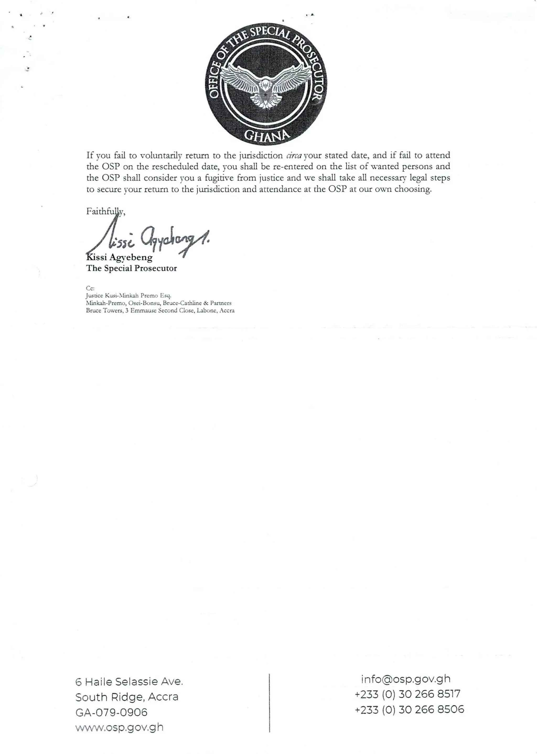 If you fail to voluntarily return to the jurisdicdon circa )’our stated date, and if fail to attend
the OSP on the rescheduled date, you shall be re-entered on the list of wanted persons and
the OSP shall consider you a fugitive from justice and we shall take all necessary legal steps
to secure your refurn to the jurisdiction and attendance at the OSP at our own choosing.
;zqyJ.
ssi Agyebeng
The Special Prosecutor
Jusdce Kust-bhnlah Premo Esq.
Xhnkah-Premo, C)sei-Bc)asu, Bruce-Cathhne& Partners
Bruce Tovets, 3 EmmauseSecond Close, Labone, .ccra
Cc
6 Haile SelassieAve.
South Ridge, Accra
GA-079-0906
wvwvv.asp.g ov.g h
info(dosp.gov.g h
+233 (0) 30 266 8517
+233 (0) 30 266 8506
 