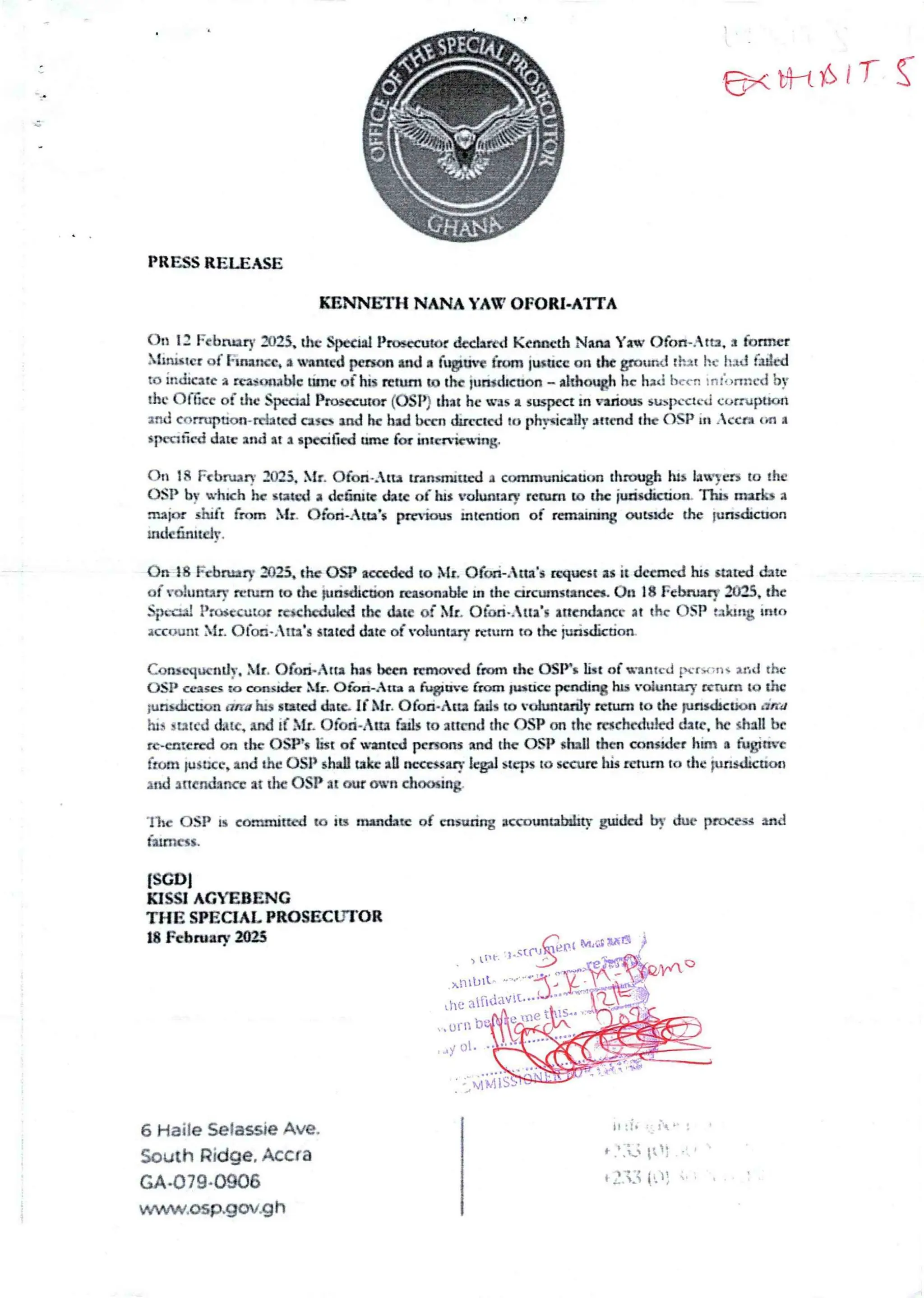 B: nt$1T
PRESS RELEASE
KENNHIH NANA YAW OFORJ.ATrA
On 1: l:cbnnq' aH, the SjucId Prwecutor &claIrd Kenneth Narn Yaw Ofan-Ata, a former
!ulster of l•uwnc, a wanted penal utd 8 fupuve from lu+acc on du gruund rh2t Itc it.td med
to Indicate a rca$txtablc unc of tItS return to the jull+dlcoon - 8ltho©t he had bc. n :n :“ ,Hurd by
the Office of the SpecIal Prosecutor (OSP) that he was a guspca in radars stbputcJ cunuFXton
and conupuon-nlatcd cascs Ind he had ban dtrcctcd to ph}xicaUy attend the OgP in .cca cpn a
$fxn6cd date and ht a specIfied amc for brca+cnlng.
C>tr 18 Fcbnury :025. bt& Ofon.,Itu uansmru£d a ccxnmun}anontha)tIgh hIS lanIer> to the
OSP bt whuh hc stated a dc6ark thtc of hI I voluntary return to the judsdrcdun ntu mario a
num 5 luft from b{r. Ofon.4tab ptrlow mtcnaon of rarwrurq aIbXIc the lurtsd:euan
ndc6nltcl r.
On 18 Fcbnnry 3023, the OSP sank<! to Nil. Ofwb.tta's ruFic6t as it deemed hrs +and the
at- volunary Nmrn to the FuasdIcmn reasonable in the arcunsranca. On 18 Fcbwaq' 2U3, the
SpLaa! !Jrwccutar rcuhcdukd ttu thu of hlt. Ofon..ua's aacndartcr at thc (>SP taking Into
account bit. Ofoa..rtr's stated date ofvoluntrry taunt to th: Fmsdkdon
Congcqwndv, bIr. Ofon..Atta hss hen ntt)arca fmrn thc OSP's list of wanted pcr , 'II- and the
USP ceases to aon5r&r bIt. O&>a-Atta a hvuv€ Gun twice pending hIS 'oiuawy nruIU to the
;unsdrcuc, it and hIS sand date if bIt C)foa. Atta faIls to tolrraurtIF return to the pasdrcuon and
hI, stated cLue, ux! if SIr. Ofod.AIm fails to attend the C)SP txt the rwchcdukd dale. he shall be
re.catered oa the OSPs list of wanted pcnons md the OSP shall then consIda hIm a fugitIve
from lustice, lad the C)SP shall take all necessary hpl steps to secure his return to the pasdICUDn
ind lncnd2rtcc at the OSP at our own choosIng
lbc OSP is canauttcd to lu nnndatc of ensuring accDuaUbrlay Eluded by duc pn)cesg and
fatrrIess.
ISGDl
KISSI AG’EB£NG
THE SPECIAL PROSECLTIOR
18 February ai2S M, ca Wa
=qqr'er
>,nI bI
the aIrlady!
Itle it?-
rn b:
yot
6 Haile Selassie Ave.
South Ridge. Accra
GA.079.0906
www.asp.gov.gh
it :{. : '_ ;’.. '
t .t ::3 iiI:
+ J.i={ i hp1}
 