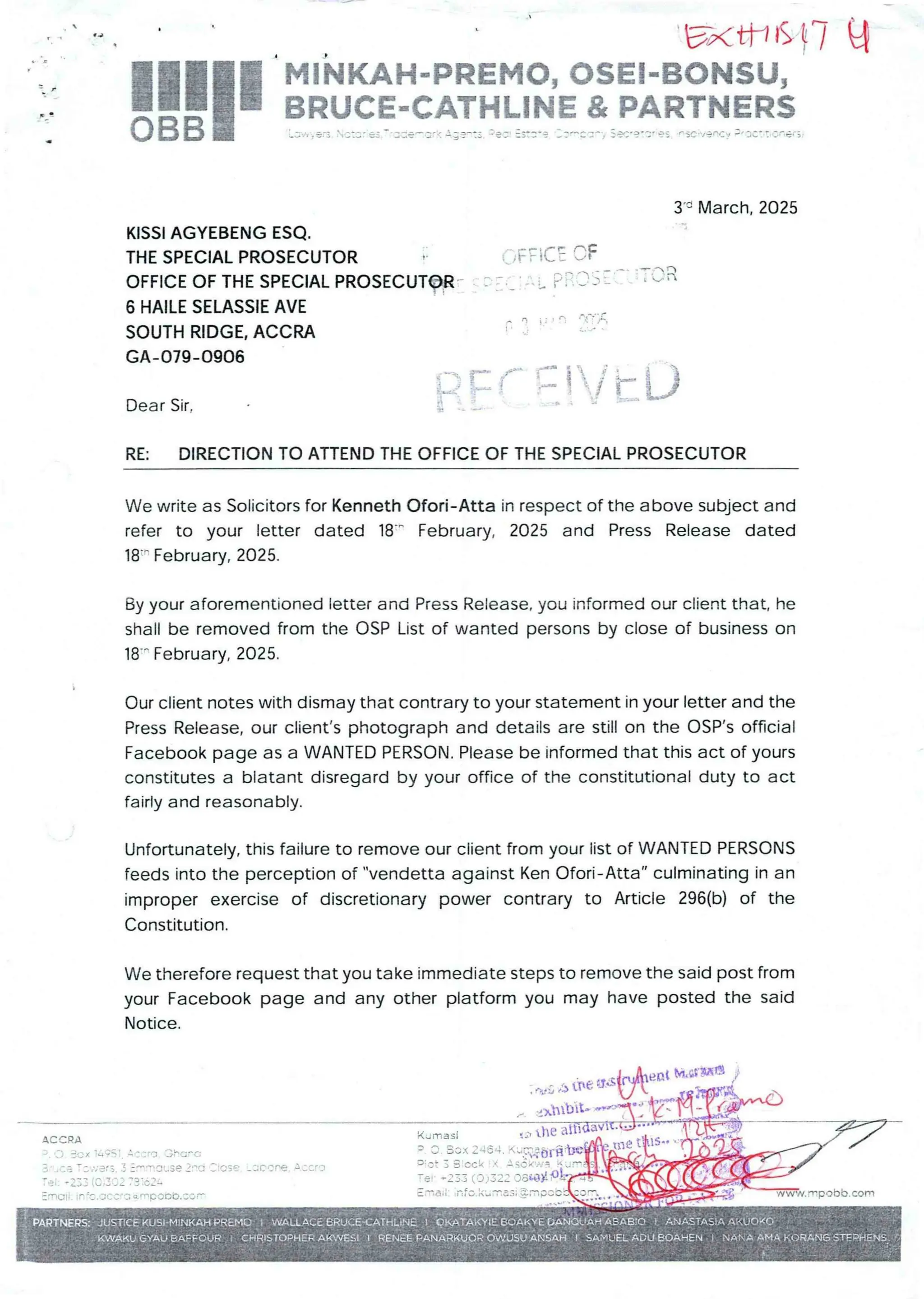 ExtH6 }7 q
P
MINKAH-PREMO, OSEI-BONSU,
BRUCE..CA'THLIN£ & PARTNERS
I!1II=='.’J , e.’; C::: e:.-'=:e’-:’"= -;==== :'3-:: :3::-? ::’+': :-'/ S=’?'C’ as rsc'-'/'enc:/ ;’3C: : ':'.ner;
3’' March, 2025
KISSI AGYEBENG ESQ.
THE SPECIAL PROSECUTOR
OFFICE OF THE SPECIAL PROSECUTOR
6 HAILE SELASSIE AVE
SOUTH RIDGE, ACCRA
GA-079-0906
';F:iCE OF
'~ P. r- l- : "-
_ ' _L L f/ ;l 'V; )
T r= =b
i=t’-={
f. D
Dear Sir.
RE: DIRECTION TO ATTEND THE OFFICE OF THE SPECIAL PROSECUTOR
We write as Solicitors for Kenneth Ofori- Atta in respect of the above subject and
refer to your letter dated 18-' February, 2025 and Press Release dated
18-' February,2025.
By your aforementioned letter and Press Release, you informed our client that, he
shall be removed from the OSP List of wanted persons by close of business on
18'- February, 2025.
Our client notes with dismay that contrary to your statement in your letter and the
Press Release,our client’s photograph and details are still on the OSP’s official
Facebook page as a WANTED PERSON. Please be informed that this act of yours
constitutes a blatant disregard by your office of the constitutional duty to act
fairly and reasonably.
Unfortunately, this failure to remove our client from your list of WANTED PERSONS
feeds into the perception of "vendetta against Ken Ofori- Atta" culminating in an
improper exercise of discretionary power contrary to Article 296(b) of the
Constitution.
We therefore request that you take immediate steps to remove the said post from
your Facebook page and any other platform you may have posted the said
Notice.
s ,5 the va
linbIt-
the
Kum3si
LS+• B -
tHe
3 : :ICi X 246
u : b: t
.::;( ) J 3-2;-IF,iii
.Tia Ii : nfc kb := = =; = =1 BCe
ACCRA
; . :) Box ii ;ST ='= = Fa '3Fc=c:
3 - . r + T : ;;er :. j :T nr.aLSO :no : lose
:33 IC ': ::: : : 3:6:L
re
rna Ii . ir £C.'3£ cra Qrnpl)Ob. :':r
. a cone A. ': CrD
M
 