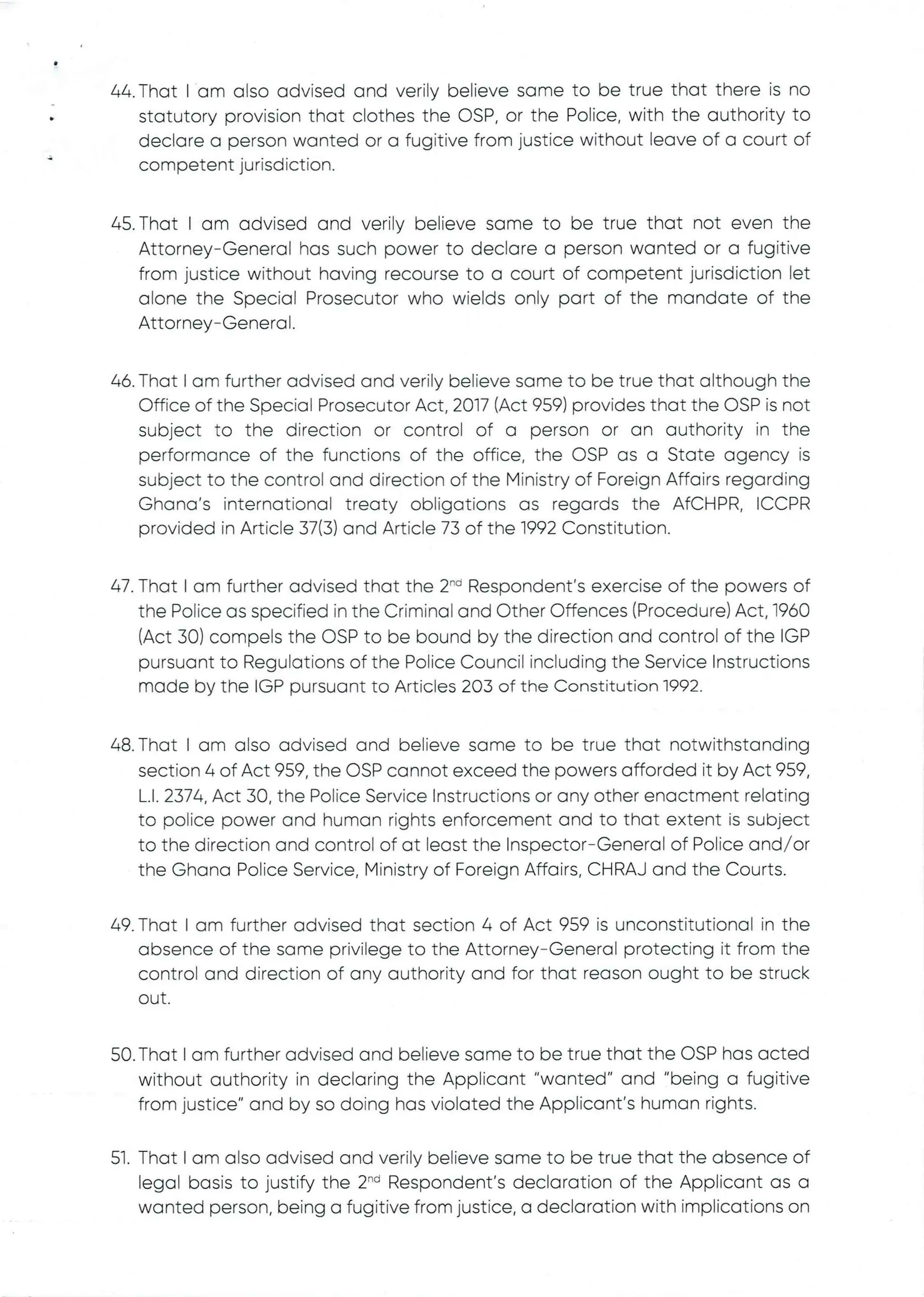 •
44. That I am also advised and verily believe same to be true that there is no
statutory provision that clothes the C)SP, or the Police, with the authority to
declare a person wanted or a fugitive from justice without leave of a court of
competent jurisdiction.
45. That I am advised and verily believe same to be true that not even the
Attorney–General has such power to declare a person wanted or a fugitive
from justice without having recourse to a court of competent jurisdiction let
alone the Special Prosecutor who wields only part of the mandate of the
Attorney–General .
46. That I am further advised and verily believe same to be true that although the
Office of the Special Prosecutor Act, 2017 (Act 959) provides that the OSP is not
subject to the direction or control of a person or an authority in the
performance of the functions of the office, the C)SP as a State agency is
subject to the control and direction of the Ministry of Foreign Affairs regarding
Ghana's international treaty obligations as regards the AfCHPR, ICCPR
provided in Article 37(3) and Article 73 of the 1992 Constitution.
47. That I am further advised that the 2'” Respondent’s exercise of the powers of
the Police as specifiedin the Criminal and Other Offences (Procedure) Act, 1960
(Act 30) compels the OSP to be bound by the direction and control of the IGP
pursuant to Regulations of the Police Council including the Service Instructions
made by the IGP pursuant to Articles 203 of the Constitution 1992.
48. That I am also advised and believe same to be true that notwithstanding
section 4 of Act 959, the OSP cannot exceed the powers afforded it by Act 959,
L.1. 2374. Act 30, the Police Service Instructions or any other enactment relating
to police power and human rights enforcement and to that extent is subject
to the direction and control of at least the Inspector–General of Police and/or
the Ghana Police Service, Ministry of Foreign Affairs, CHRAJ and the Courts.
49. That I am further advised that section 4 of Act 959 is unconstitutional in the
absence of the same privilege to the Attorney–General protecting it from the
control and direction of any authority and for that reason ought to be struck
out
50. That I am further advised and believe same to be true that the OSP has acted
without authority in declaring the Applicant "wanted" and "being a fugitive
from justice" and by so doing has violated the Applicant's human rights.
51. That I am also advised and verily believe same to be true that the absence of
legal basis to justify the 2-d Respondent's declaration of the Applicant as a
wanted person, being a fugitive from justice, a declaration with implications on
 