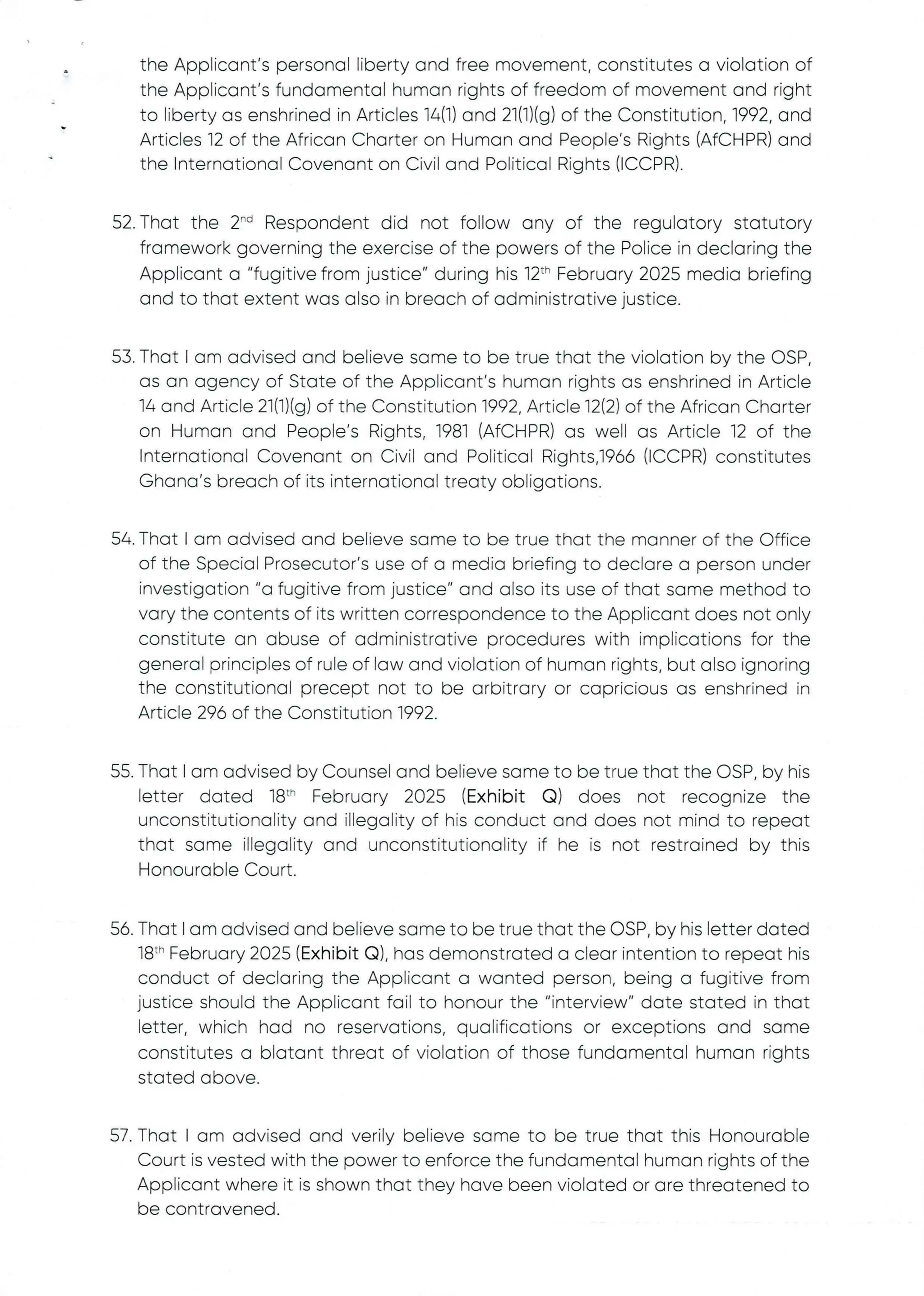 the Applicant's personal liberty and free movement, constitutes a violation of
the Applicant’s fundamental human rights of freedom of movement and right
to liberty as enshrined in Articles 16(1) and 21(1)(g) of the Constitution, 1992, and
Articles 12 of the African Charter on Human and People's Rights (AfCHPR) and
the International Covenant on Civil and Political Rights (ICCPR).
52. That the 2"’ Respondent did not folfow any of the regulatory statutory
framework governing the exercise of the powers of the Police in declaring the
Applicant a "fugitive from justice" during his 12th February 2025 media briefing
and to that extent was also in breach of administrative justice.
53. That I am advised and believe some to be true that the violation by the OSP
as an agency of State of the Applicant's human rights as enshrined in Article
14 and Article 21(1)(g) of the Constitution 1992, Article 12(2) of the African Charter
on Human and People's Rights, 1981 (AfCHPR)as well as Article 12 of the
International Covenant on Civil and Political Rights,1966 (ICCPR) constitutes
Ghana's breach of its international treaty obligations.
54. That I am advised and believe some to be true that the manner of the Office
of the Special Prosecutor's use of a media briefing to declare a person under
investigation"a fugitive from justice" and also its use of that same method to
vary the contents of its written correspondence to the Applicant does not only
constitute an abuse of administrative procedures with implications for the
general principles of rule of law and violation of human rights, but also ignoring
the constitutional precept not to be arbitrary or capricious as enshrined in
Article 296 of the Constitution 1992
55. That I am advised by Counsel and believe same to be true that the OSP, by his
letter dated 18th February 2025 (Exhibit Q) does not recognize the
unconstitutionality and illegality of his conduct and does not mind to repeat
that same illegality and unconstitutionalityif he is not restrained by this
Honourable Court.
56. That I am advised and believe same to be true that the OSP, by his letter dated
18th February 2025 (Exhibit Q), has demonstrated a clear intention to repeat his
conduct of declaring the Applicant a wanted person, being a fugitive from
justice should the Applicant fail to honour the "interview" date stated in that
letter, which had no reservations, qualifications or exceptions and same
constitutes a blatant threat of violation of those fundamental human rights
stated above
57. That I am advised and verily believe same to be true that this Honourable
Court is vested with the power to enforce the fundamental human rights of the
Applicant where it is shown that they have been violated or are threatened to
be contravened
 