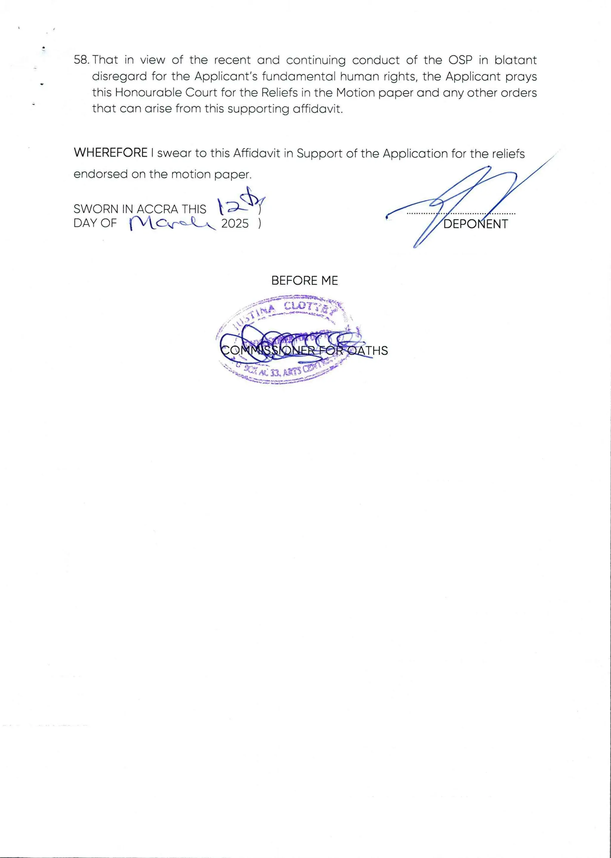 58. That in view of the recent and continuing conduct of the OSP in blatant
disregard for the Applicant's fundamental human rights, the Applicant prays
this Honourable Court for the Reliefs in the Motion paper and any other orders
that can arise from this supporting affidavit.
WHEREFORE I swear to this Affidavit in Support of the Application for the reliefs
endorsed on the motion paper
SW I(II11HH•HHH9q)
R N IN /IIrIIIC 1C R /IIr THIS  Ar
DAY OF {'WC,rbC*, 2025 ) 6EP6'dEAf
BEFORE ME
p a :a int:M =
 