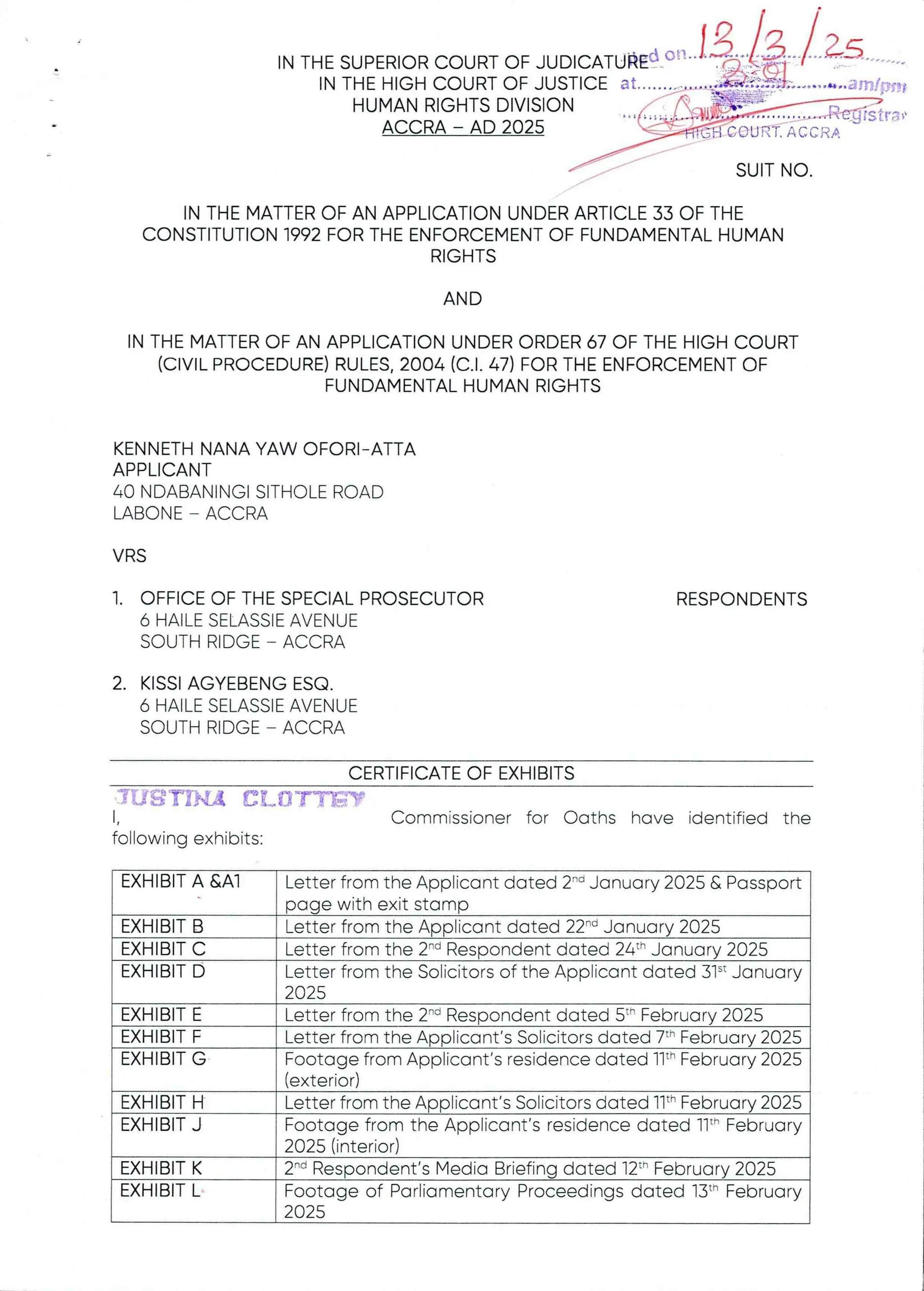 I N T H E S U P E R IO R C O U R T O F J U D 1C A T U k Ed a t I o ba B !?b; b L3: n
IN THE HIGH COURT OF JUSTICEat.......'-.....,.a iN'
HUMAN RIGHTS DIVISION . r(,-„,
igF=
ACCRA – AD 2025 '-'U;H3;.'X
BarTIfRSit
FrTO
CC: RA
##
SUIT NO
IN THE MATTER OF AN APPLICATION UNDER ARTICLE 33 OF THE
CONSTITUTION 1992 FOR THE ENFORCEMENT OF FUNDAMENTAL HUMAN
RIGHTS
AND
IN THE MATTER OF AN APPLICATION UNDER ORDER 67 OF THE HIGH COURT
(CIVIL PROCEDURE)RULES, 2004 (C.1. 47) FOR THE ENFORCEMENT OF
FUNDAMENTAL HUMAN RIGHTS
KENNETH NANA YAW OFORI- ATTA
APPLICANT
40 NDABANINGI SITHOLE ROAD
LABONE – ACCRA
VRS
1. OFFICE OF THE SPECIAL PROSECUTOR
6 HAILE SELASSIE AVENUE
SOUTH RIDGE – ACCRA
RESPONDENTS
2. KISSI AGYEBENG ESQ
6 HAILE SELASSIE AVENUE
SOUTH RIDGE – ACCRA
CERTIFICATEOF EXHIBITS
itIS TrHA aL{l’TYEW
1, Commissioner for Oaths have identified the
following exhibits:
EXHIBIT A &AI Letter from the Applicant dated 2-d January 2025 & Passport
page with exit stamp
Letter from the Applicant dated 22-'’ January 2025
Letter from the 2-d Respondent dated 24th January 2025
Letter from the Solicitors of the Applicant dated 31’ January
Letter from the 2-d Respondent dated 5th February 2025
Footage from Applicant's residence dated llth February 2025
(exterior)
We om the Applicant’s Solicitors dated 11th February 2025
Footage from the Applicant's residence dated 11" February
2025 (interior)
2'd Respondent’s Media Briefing dated 12th February 2025
Footage of Parliamentary Proceedings dated 13t- February
025
Letter from the Applicant's Solicitors dated 7th February 2025
2025
EXHIBIT B
EXHIBIT C
EXHIBIT D
EXHIBIT E
EXHIBIT F
EXHIBIT G
EXHIBIT H
EXHIBIT J
EXHIBIT K
EXHIBIT L
 