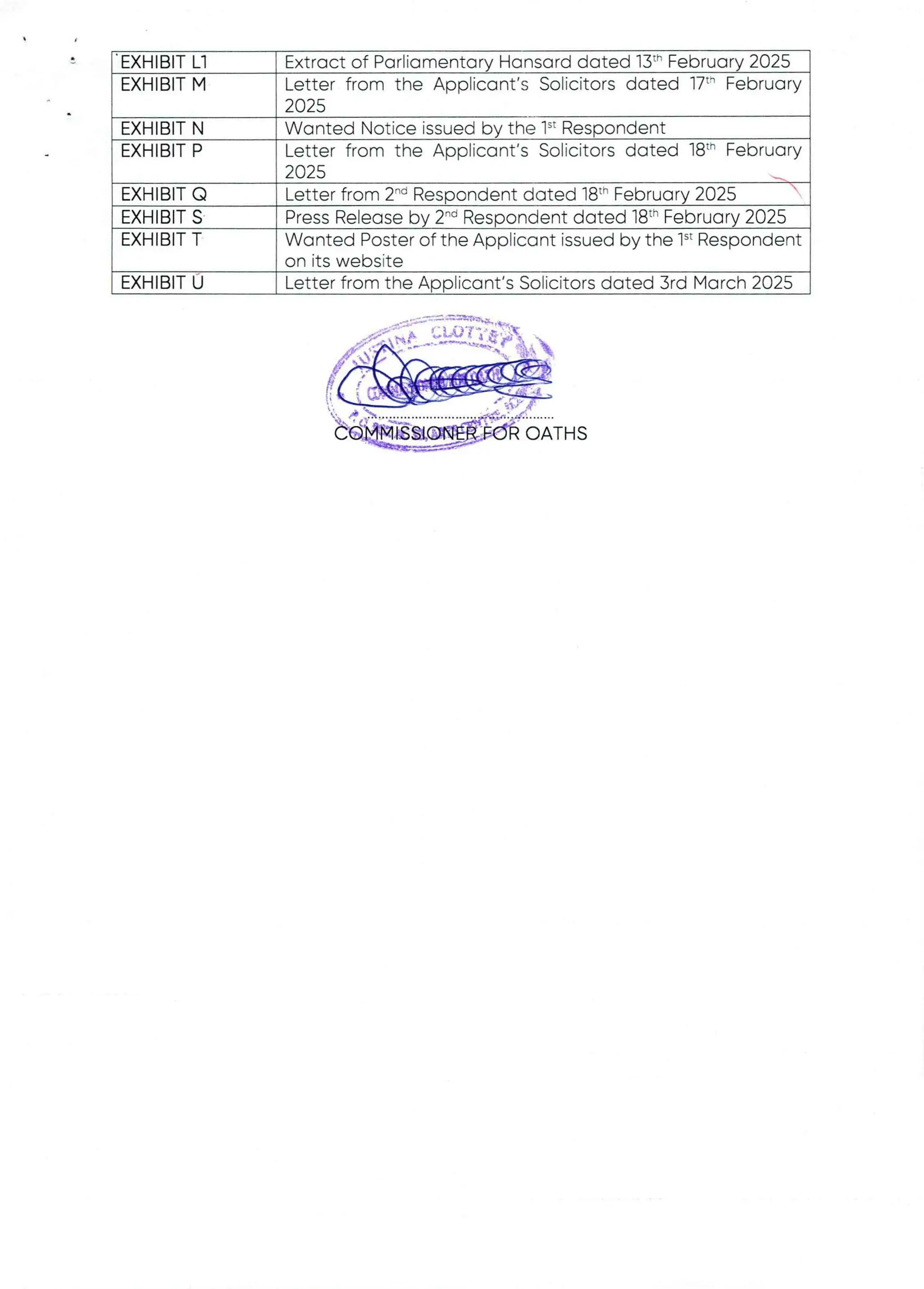 EXHIBIT Ll
EXHIBIT M
Extract of Parliamentarv Hansard dated 13th February 2025
Letter from the Applicant’s Solicitors dated 17" February
2025
le 1“ Respondent
Letter from the Applicant's Solicitors dated j8th February
2025 n.,b
Letter from 2'” Respondent dated 18th February 2025
Press Release by 2''’ Respondent dated 18th February 2025
Wanted Poster of the Applicant issued by the 1’ Respondent
on its website
Letter from the Applicant’s Solicitors dated 3rd March 2025
EXHIBIT N
EXHIBIT P
EXHIBIT Q
EXHIBIT S
EXHIBIT T
EXHIBIT U
OATHS
 