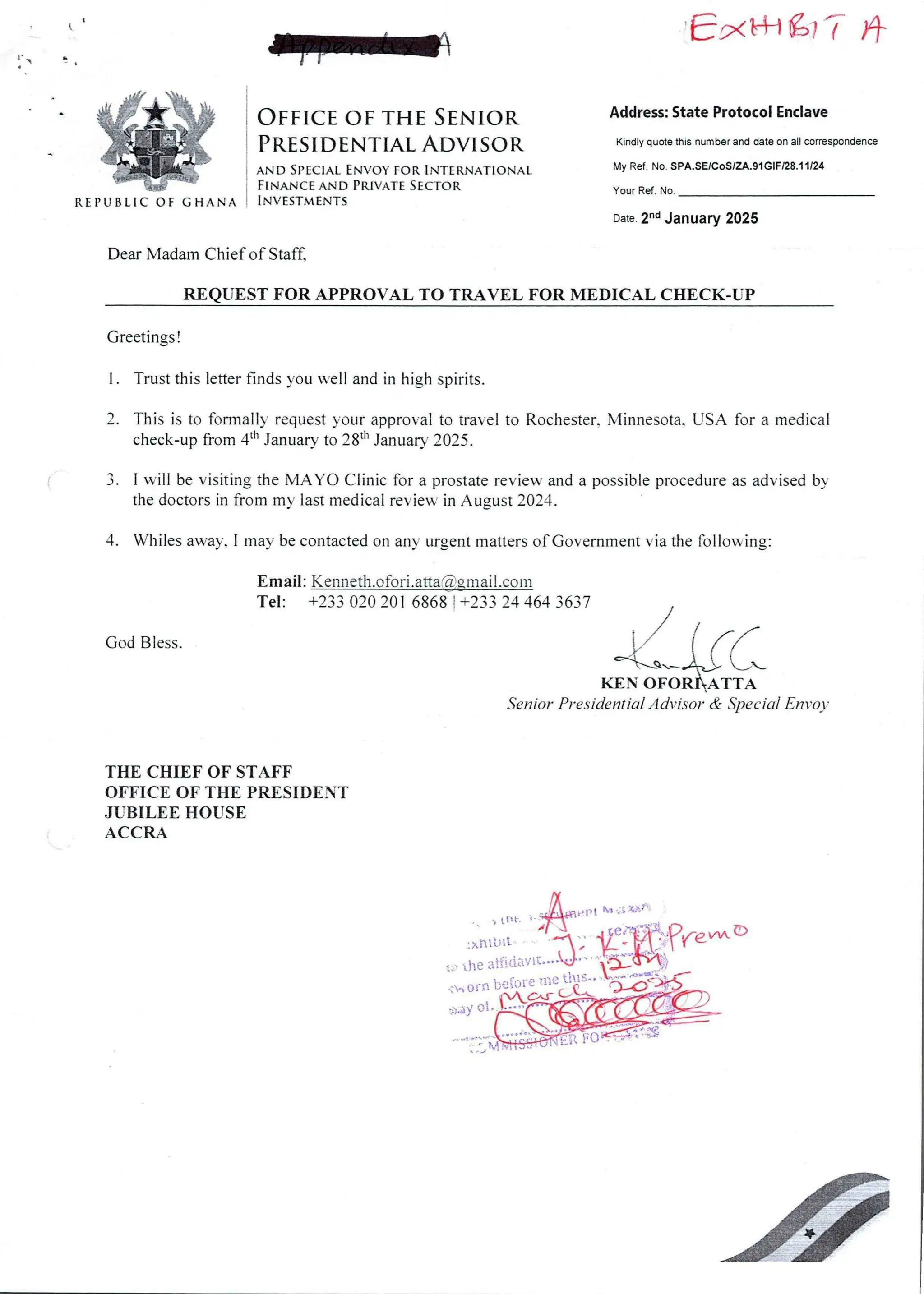 E'xk+l a7 ?- )+
EtRM&h&E
#+Nt:
I;;iFH
REPUBLIC OF GHANA
OFFICE OF TH£ SENIOR Address: State Protocol Enclave
PR£SID£NTIAL ADVISOR Kindly quote this number and date on all correspondence
AND SPECIAL ENvoY FOR INT£RNATIONAL
FINANCE AND PRIVATE S£CTOR
INVESTM£NTS
My Ref. No. SPA.SE/CoS/ZA.91 GIF/28.11/24
your Ref. No
Date 2-d January 2025
Dear MadamChief of Staff.
REQUEST FOR APPROVAL TO TRAVEL FOR MEDICAL CHECK-UP
Greetings !
1. Trust this letter finds you well and in high spirits.
2. This is to formally request your approval to travel to Rochester. Minnesota, USA for a medical
check-up from 4th January to 28th January 2025.
3. 1 will be visiting the MAYO Clinic for a prostate review and a possible procedure as advised by
the doctors in from my last medical review in August 2024.
4. Whiles away, I may be contacted on any urgent matters of Government via the following:
Email: Kenneth.ofori.atta@.gmail.com
Tel: +233 020 201 6868 ! +233 24 464 3637
God Bless.
kr_irc
KEN OFOR&ATTA
Senior Presidential Advisor & Special En vo)
THE CHIEF OF STAFF
OFFICE OF THE PRESIDENT
JUBILEE HOUSE
ACCRA
nUil
ati itlavi
(., or fI bE fyfEii:
ty ai
 