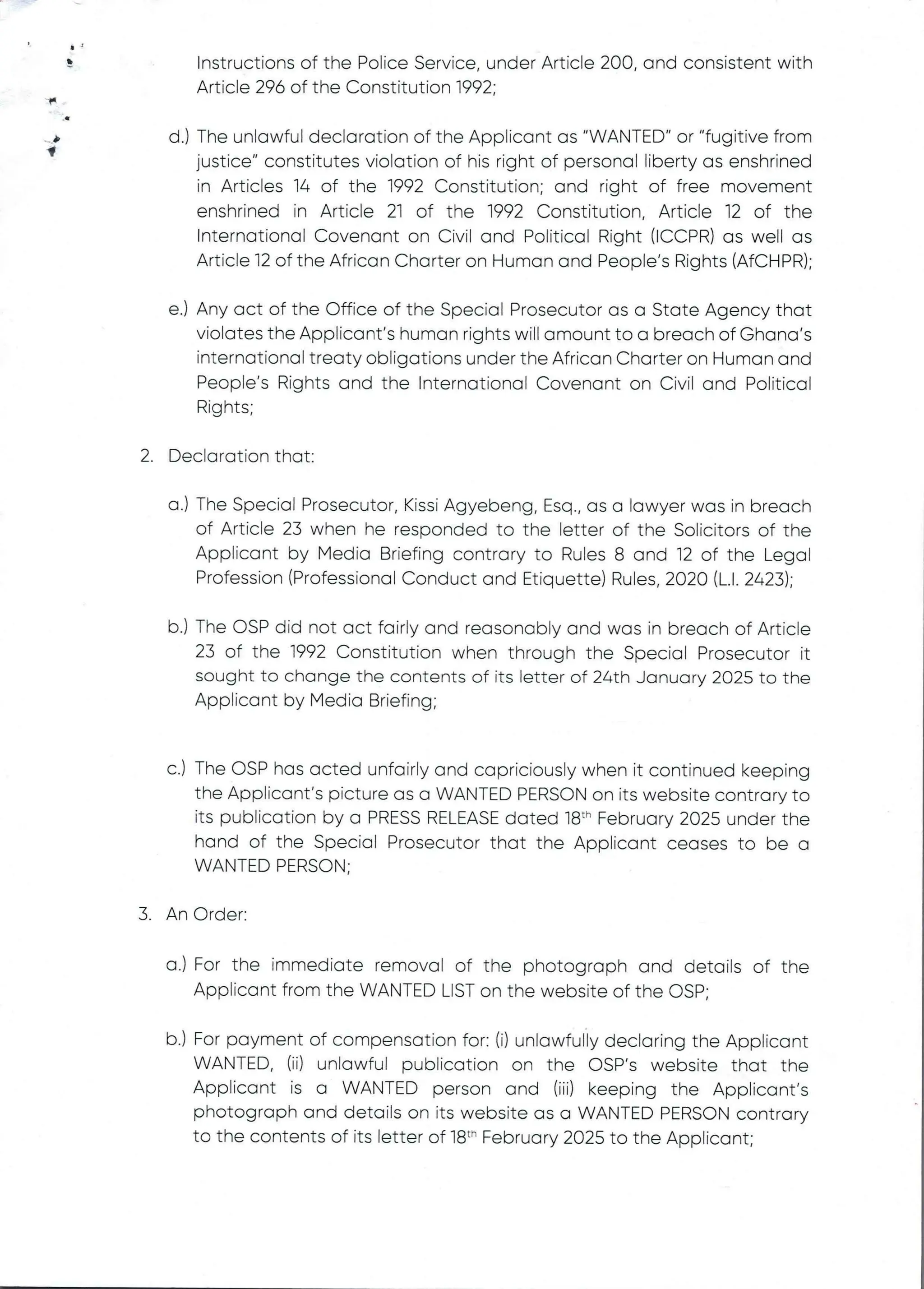 el
+
F
b
f
Instructions of the PoEice Service, under Article 200, and consistent with
Article 296 of the Constitution 1992;
d.) The unlawful declaration of the Applicant as "WANTED" or "fugitive from
justice" constitutes violation of his right of personal liberty as enshrined
in Articles 14 of the 1992 Constitution; and right of free movement
enshrined in Article 21 of the 1992 Constitution, Article 12 of the
International Covenant on Civil and Political Right (ICCPR) as well as
Article 12 of the African Charter on Human and People’s Rights (AfCHPR);
e.) Any act of the Office of the Special Prosecutor as a State Agency that
violates the Applicant's human rights will amount to a breach of Ghana's
international treaty obligations under the African Charter on Human and
People’s Rights and the International Covenant on Civil and Political
Rights;
2. Declaration that:
a.) The Special Prosecutor, Kissi Agyebeng, Esq., as a lawyer was in breach
of Article 23 when he responded to the letter of the Solicitors of the
Applicant by Media Briefing contrary to Rules 8 and 12 of the Legal
Profession (Professional Conduct and Etiquette) Rules, 2020 (L.1. 2423);
b.) The OSP did not act fairEy and reasonably and was in breach of Article
23 of the 1992 Constitution when through the Special Prosecutor it
sought to change the contents of its letter of 24th January 2025 to the
Applicant by Media Briefing;
C.) The OSP has acted unfairly and capriciously when it continued keeping
the Applicant’s picture as a WANTED PERSON on its website contrary to
its publication by a PRESS RELEASEdated 18" February 2025 under the
hand of the Special Prosecutor that the Applicant ceases to be a
WANTED PERSON;
3. An Order:
a.) For the immediate removal of the photograph and details of the
Applicant from the WANTED LIST on the website of the OSP;
b.) For payment of compensation for: (i) unlawfully declaring the Applicant
WANTED, (ii) unlawful publication on the OSP's website that the
Applicant is a WANTED person and (iii) keeping the Applicant's
photograph and details on its website as a WANTED PERSON contrary
to the contents of its letter of 18th February 2025 to the Applicant;
 