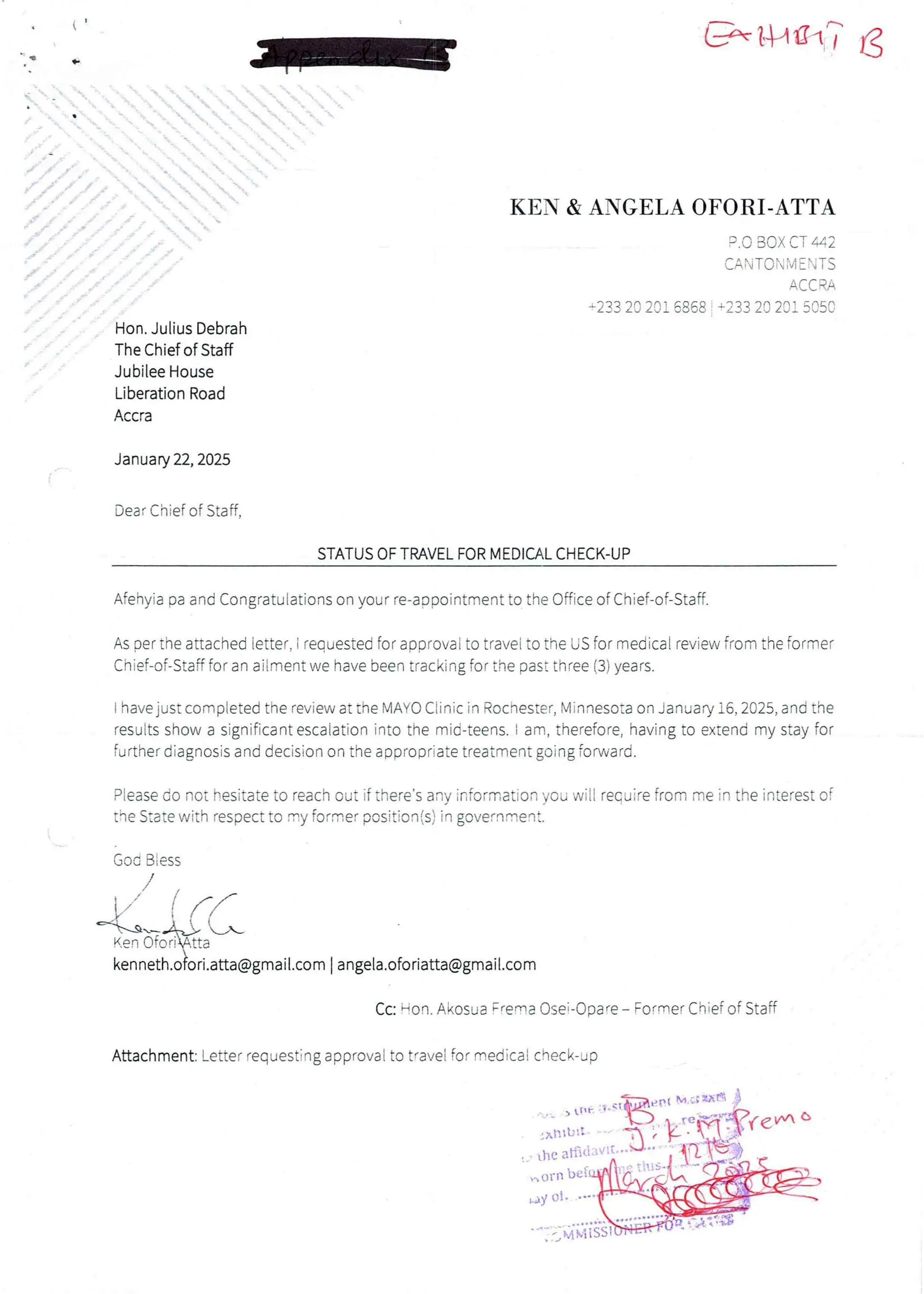 E-'tya1,7 lg
KEN & ANGELA OFORI-ATTA
P.O BOX CT #2
CAN TO :'i M E  T S
A(-(- RA
1233 20 201 6868 + 233 20 201 5050
Hon. Julius Debrah
The Chief of Staff
Jubilee House
Liberation Road
Accra
January 22, 2025
Dear Chief of Staff,
STATUS OF TRAVEL FOR MEDICAL CHECK-UP
Afehyia pa and Congratulationson your re-appointment to the Office of Chief-of-Staff.
As oer the attached letter. i reauested foraoorovai to travel to the US for medical review from the former
Chief-of-Staff for an ailmentwe have been tracking for the past three (3) years.
have just compteted the review at the MAYO Ciinic in Rochester, Minnesota on Januav i6, 2025, and the
results show a significant escaiation into the mid-teens. t am, therefore, having to extend my stay for
further diagnosis and decision on the appropriate treatment going forward
Please do not hesitate to Feach out if theFe’s any infOFmation you will recu iFe Rom FEe in the inteFest OF
the State with respect to my former position(s)in government.
Goc BIess
E/ t n/
-eR#!%;iaLL
kenneth.oFori.atta@gmail.com I angela.oforiatta@gmail.com
,,’
b
Cc: Hon. Akosua F'e'na Osei-Ooa'e – Fo„ner Chief of Staff
Attachment: Letter requesting approval to t'ave! for medical check-up
rft
) tr
>few c
in
Xn tbl1
($
the aFl'i:-:'
i orR bct
bay O!
'£ai;{{:it
 
