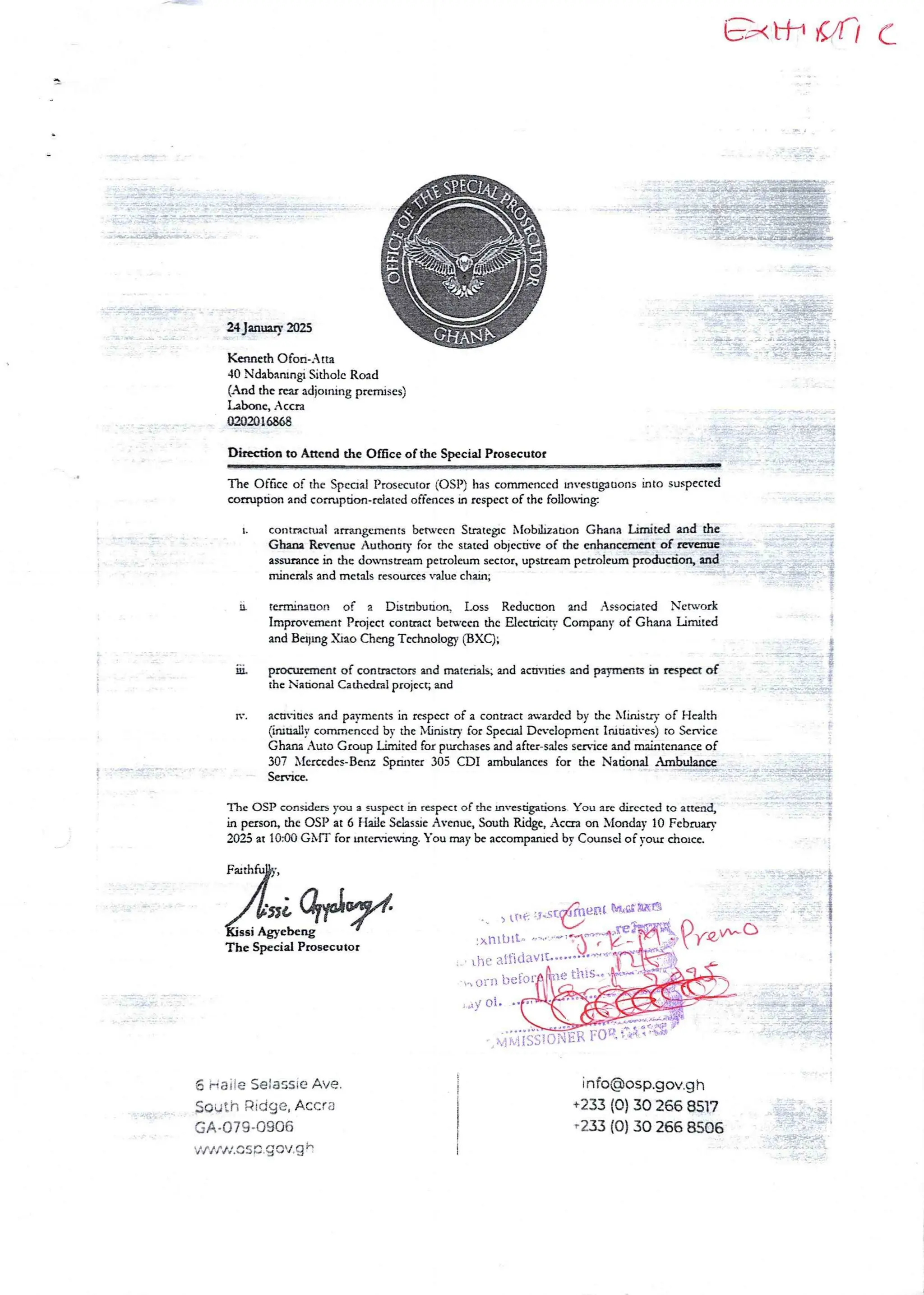 axIt url (’
A
ii-iiend iT?; a
i$$@@$
T:nR;aF;;ib;I&
24 Jung 2025
: :3::T: :•
a
, ;Z : daI
-] ;;!:
Kenneth C)fan-Atta
40 Ndabanlngr Sitho Ic Road
(And the rar adjoInIng prcrluses)
Labanc, Accra
0202016868
'-:;Ii:#{!
D&action to Attend the Once of the Special Prosecutor
The Of6cc of the SpecIal Prosecutor (OSP) has commenced rnvcsagauonsinto suspected
comrF>donand conupdon-related offences in respect of the foIlosing
t. contractual arrangements bctwcca StrategIC Nlobrhzauon Ghana Limited and the
Ghana Revenue Authoary for the stated obJcc dvc of the cnhanccmat of rweain
assurance in the dovnsueampetroleum sector, upstreampetroleum production, and
minerals and metals resources value chain;
It tc.minaeon of a Distabudort Loss Reducaon and Assoaated Newark
Improvement Project conaaa beN’eea the Elecuian Company of Ghana Limited
and BoIng Xiao Cheng Technology (BXC);
Iii.
IT.
proctucment of conuactors and ma£eaals; and acaudes and pay!1lens kI nspea of
the Nadona! Cathedral project; and
acaiues and pavments in respect of a contract awarded by the Xlinisuy of Health
Gmaaily commencedby the NUnisrry for SpecIal Dn'clopment Iwuadves) to Service
Ghana Auto Group Limited for purchases and after-salesserbice and maintenance of
307 X£encdn-Bem Spantu 305 CDI ambulancesfor the Nadonal Ambulma
Serblcc,
i :-TT=-aT: ’ ;};}}+:#fI!##
.. =::==n=
+
The OSP cons&Inn you a suspect in respect of the rnvesdgadons You are directed to attend,
in person, the OSP at 6 Flaae SelassieAvenue, South Ricee, ,caa on MorIdm 10 Fcbruarv
2023 at 104>O GMT for mnnlewng. You may be accompuucd by Counsel of your chorca
n _ e :Inn' >aauTvwa? q
;};: I; }
:+
i
I
t (Ie
ltftda'
,e this
ssi Agyebel
The Special Prosecutor
!xIIlb It' ’'"’'
LbC
a
', c)rn
i ,tv ot.
):
iF ;JFi• {};Hii ;(a) !i
L
IR FtT iEL•n•H)} };In=
6 Hai ie Se:a$sie Ave.
South Ridge, Accra
GA.079.0906
'i { I f +1,c: so.gov+g e
info@osp.gov.gh
+233 (0) 30 266 8517
-233 (0) 30 266 8506
 