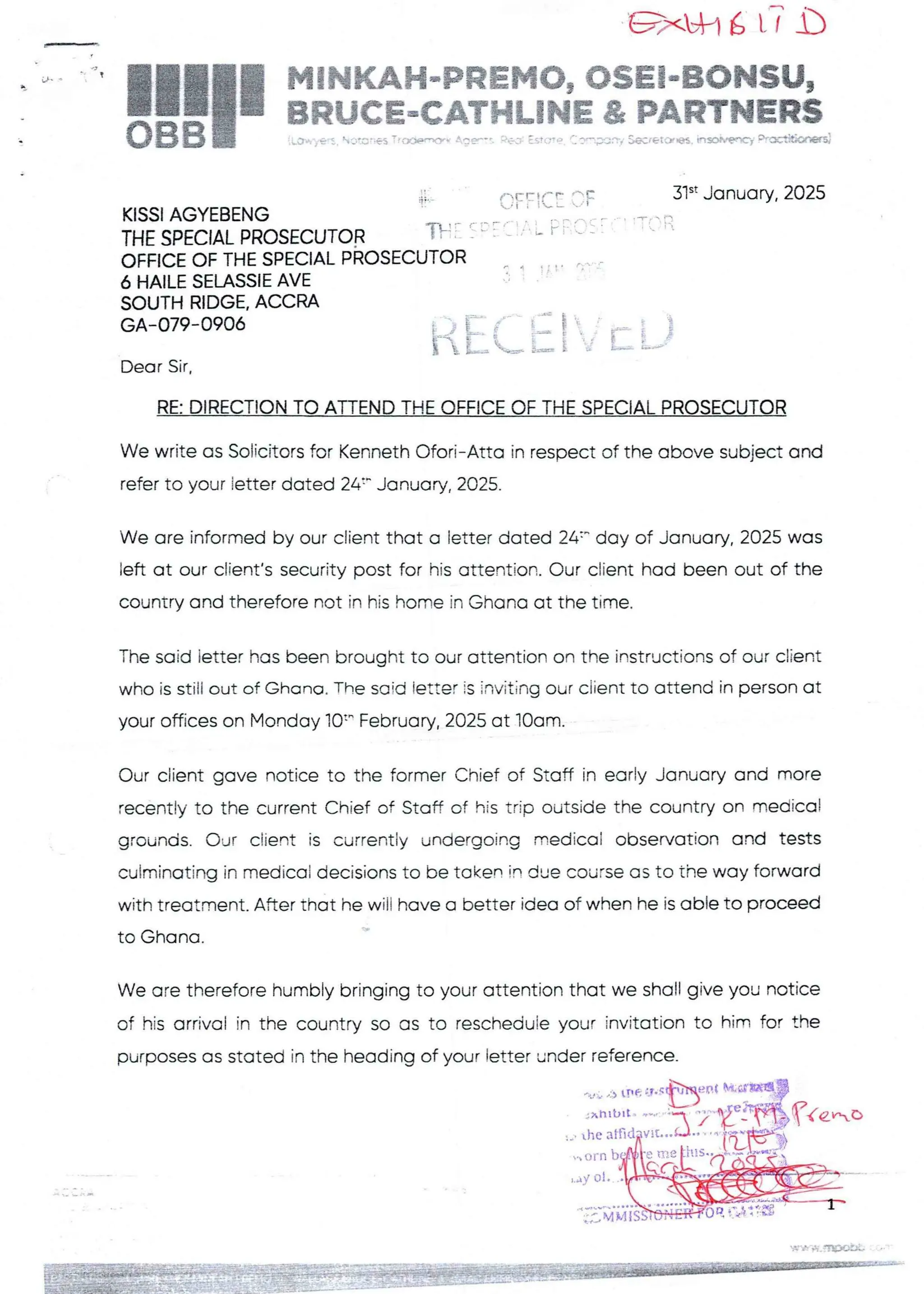 =xL+l6 LT b
i;q _ ' I
!!1II
MiNKAH,-PREMO, OSE!'"BONSU,
BRUCE-eATHLiNE & PARTNERS
:Low}el. otc'es -'tY)rxY- A,;r"- p(3. Estc’D ':?P'pJnf SKretCrBS. hsC>hMOf ?F€b+O
.1
KISSI AGYEBENG
THE SPECIAL PROSECUTOR f
OFFICE OF THE SPECIAL PROSECUTI
6 HAILE SELASSIE AVE
SOUTH RIDGE. ACCRA
GA-079-0906
OFFICE =F
( c’ : ': : ; ' L F F't:
31“ January, 2025
ra
ti [:(: i }'T [ [}
Dear Sir.
RE: DIRECTION TO ATrEND THE OFFICE OF THE SPECIAL PROSECUTOR
We write as Solicitors for Kenneth Ofori–Atta in respect of the above subject and
refer to your ietter dated 24:- January, 2025.
We are informed by our client that a letter dated 24=- day of January, 2025 was
left at our client's security post for his attention. Our client had been out of the
country and therefore not in his home in Ghana at the time.
The said letter has been brought to our attention on the instructions of our client
who is still out of Ghana. The saic! ietter is inviting our ciient to attend in person at
your offices on Monday 10=" February. 2025 at IOam.
Our client gave notice to the former Chief of Staff in early January and more
recently to the current Chief of Staff of his trip outside the country on medical
grounds. Our ctient is currently undergoing medical observation and tests
culminating in medical decisions to be taken in due course as to the way forward
with treatment. After that he will have a better idea of when he is able to proceed
+
to Ghana
We are therefore humbly bringing to your attention that we shall give you notice
of his arrival in the country so as to rescheduie your invitation to him for the
purposes as stated in the heading of your letter under reference-
'nt
p, . :U .:.) LTte:Jvc
,q?Ie„-,D
he atfid
• orn
,y ol
E:':'
,qF l=i
DiL;ii:
 