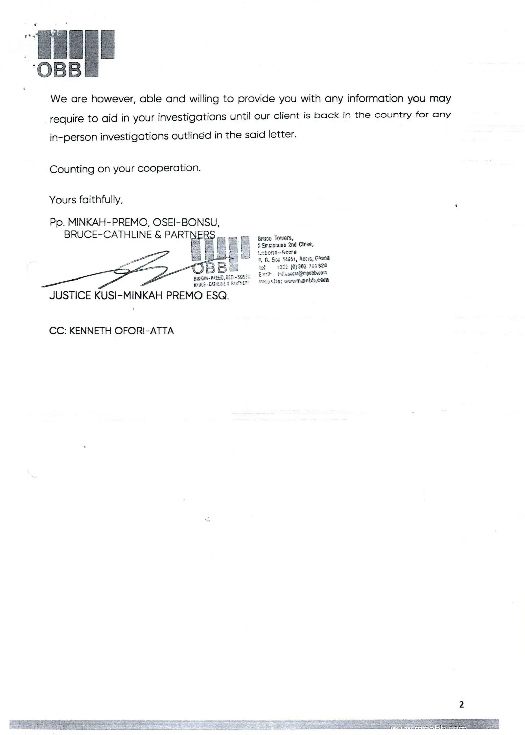 !!111
We are however, able and willing to provide you with any information you may
require tO aid in your investigations until our client is back in the country for anY
in-person investigations outlindd in the said letter.
Counting on your cooperatlon.
Yours faithfully.
PP. MINKAH-PREMO, OSEI–BONSU.
B'UCE-C”'H=ART§BEI-EI
Bruce Tenets,
3 CanaRy SO 2nd C tO$69
t:beRg - Accra
p, C, SO; 1<351T +CtI& GhaBa
19}' t.2:: 10) 302 783624
:3;::' Fja,adele@nWbD•LOO
',Nc'„:tO: ,',WHa.DObb,GQfa
F;fIAir. PR::;, a :!! . so: .
BRUCE + CATHlthE8 P."1It :e '
JUSTICE KUSI–MINKAH PREMO ESQ.
CC: KENNETH OFORi-ArrA
 