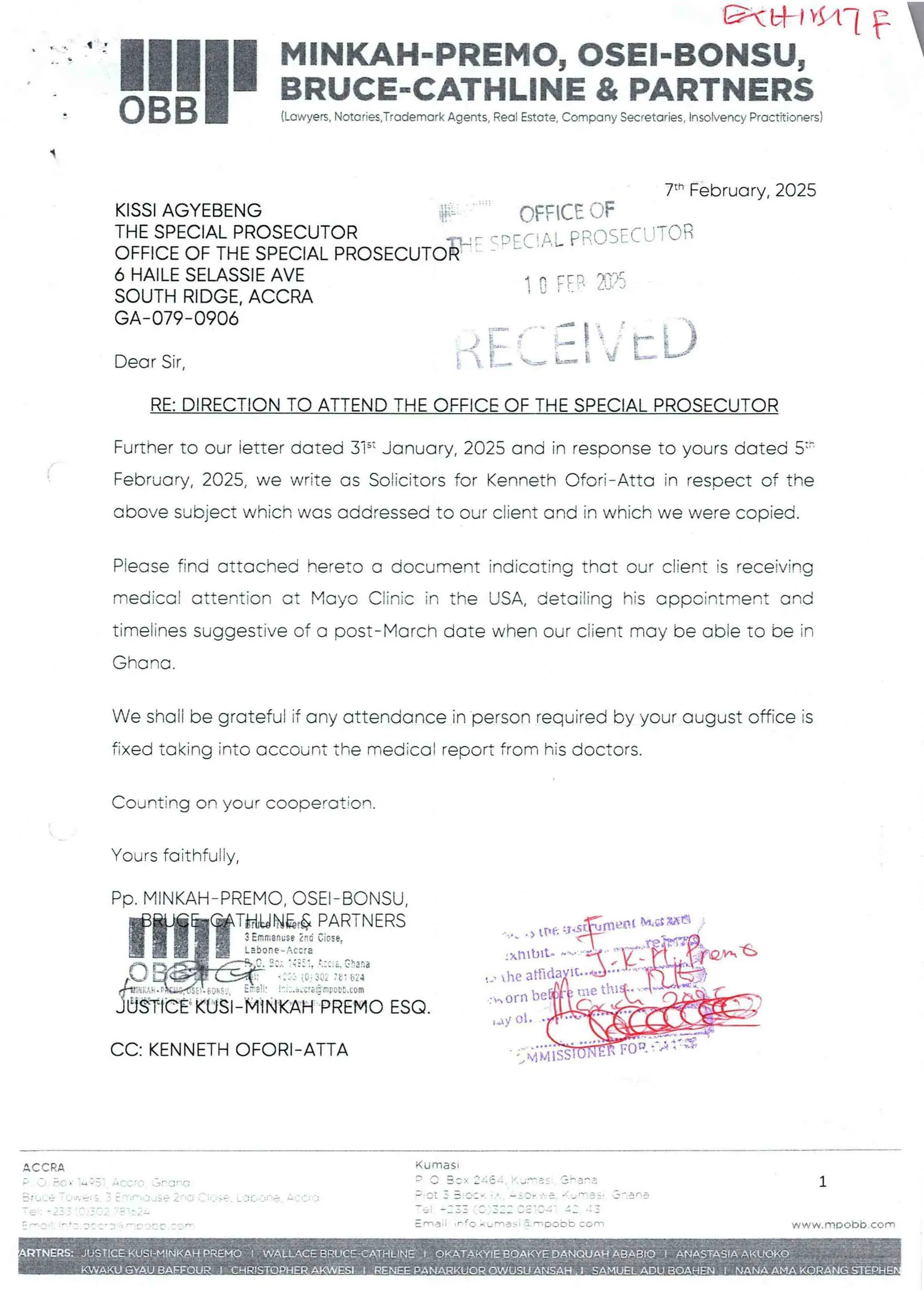 C&tal*Hi F I
MINKAH-PREMO, OSEI-BONSU, I
BRUCE-CATHLINE & PARTNERS
q
(Lawyers,Notaries,Trademark Agents, Real Estate,Company Secretaries, Insolvency Practitioners)
7th February, 2025
OFFICE OF
,FC! AL PROSECUTOR
KISSI AGYEBENG
THE SPECIAL PROSECUTOR
OFFICE OF THE SPECIAL PROSECUT1
6 HAILE SELASSIE AVE
SOUTH RIDGE. ACCRA
GA–079-0906
1 C rEF 2::(i
{J = O
Dear Sir,
RE: DIRECTION TO ATTEND THE OFFICE OF THE SPECIAL PROSECUTOR
Further to our letter dated 3i’ January, 2025 and in response to yours dated 5:’'
February, 2025, we write as Solicitors for Kenneth Ofori– Atta in resoect of the
above subject which was addressed to our client and in which we were copied.
Piease find attached hereto a document indicating that our client is receiving
medical attention Gt Mayo Clinic in the USA, detailing his appointment and
timelines suggestive of a post–March date when our client may be able to be in
Ghana
We shall be grateful if any attendance in person required by your august office is
fixed taking into account the medical report from his doctors.
Counting on your cooperation.
Yours faithfuFly
PP. MINKAH–PREMO, OSEI–BONSU,
fHiTT=F!!%F.:”~='=
I + b
;b3:a
::' {G.;
IP.+v,dJCrE
CE'-KUSl–'M{NKAH PREMO ESQ
LI Mta IRa
tOE
nrt]It.
the arR
tO
an
: horn beg
,dy ol
CC: KENNETH OFORt-ATTA Hla
( I.:iRIR
ACCRA
;'  _/ A(; X -4+n' :, r J = = r RI f;
+iFf;  > :!'•'i ::: tJ Se Zr it:i
5 ; Tw4 u
v
z =+ = r 1: ab : T== np + F
==
:: -'). T: i:: :'C'C r-r
Kuma sI
; 'J 3 : )- :: =; b -T !/ Jr : : e pep :
w, PCt x = . r,.p J . n = v '- $. 1..;n_ it .JT ;. 
b= =+ = = r = V = =r =n= n =F
: Rna I ; IF fC. Horne ) 1 3L eIC)ObEy COal
;:w;';E• . L :Jiw. '::lriC
1
w ww.mDObb. com
JAn ABAE
1:+
Q : P/ALLAC.E i 10
TOPHER A NG
 