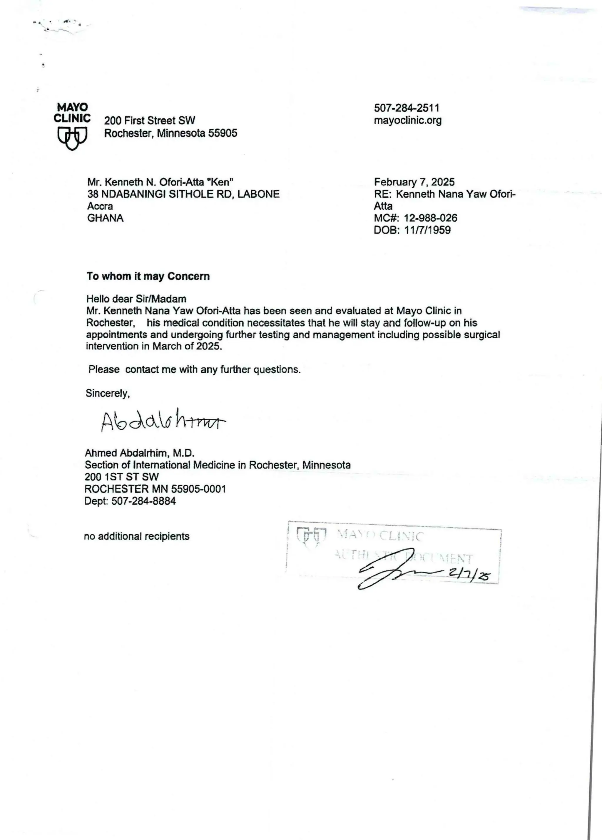 MAYO
CLINIC
W
507.28+2511
mayoclinic.org
200 First Street SW
Rochester, Minnesota55905
Mr. Kenneth N. Ofori-Atta -Ken"
38 NDABANINGI SITHOLE RD, LABONE
Accra
GHANA
February 7, 2025
RE: Kenneth Nana Yaw Ofori-
Atta
MC#: 12.988426
DOB: 11/7/1 959
To whom it may Concern
Hello dear Sir/Madam
Mr. Kenneth Nana Yaw Ofort.Atta has been seen and evaluated at Mayo Clinic in
Rochester, his medical condition necessitates that he will stay and follow-up on his
appointments and undergoingfurther testing and management including possible surgical
intervention in March of 2025.
Please contact me with any further questions.
Sincerely,
AbAddhl7,r
Ahmed Abdalrtlim, M.D.
Section of International Medicine in Rochester. Minnesota
200 1 ST ST SW
ROCHESTER MN 5590$0001
Dept: 507-284.8884
no additional recipients
; Tr?
iat : iiI
 T A  l_ iII(
he
!
&jIJ B
 