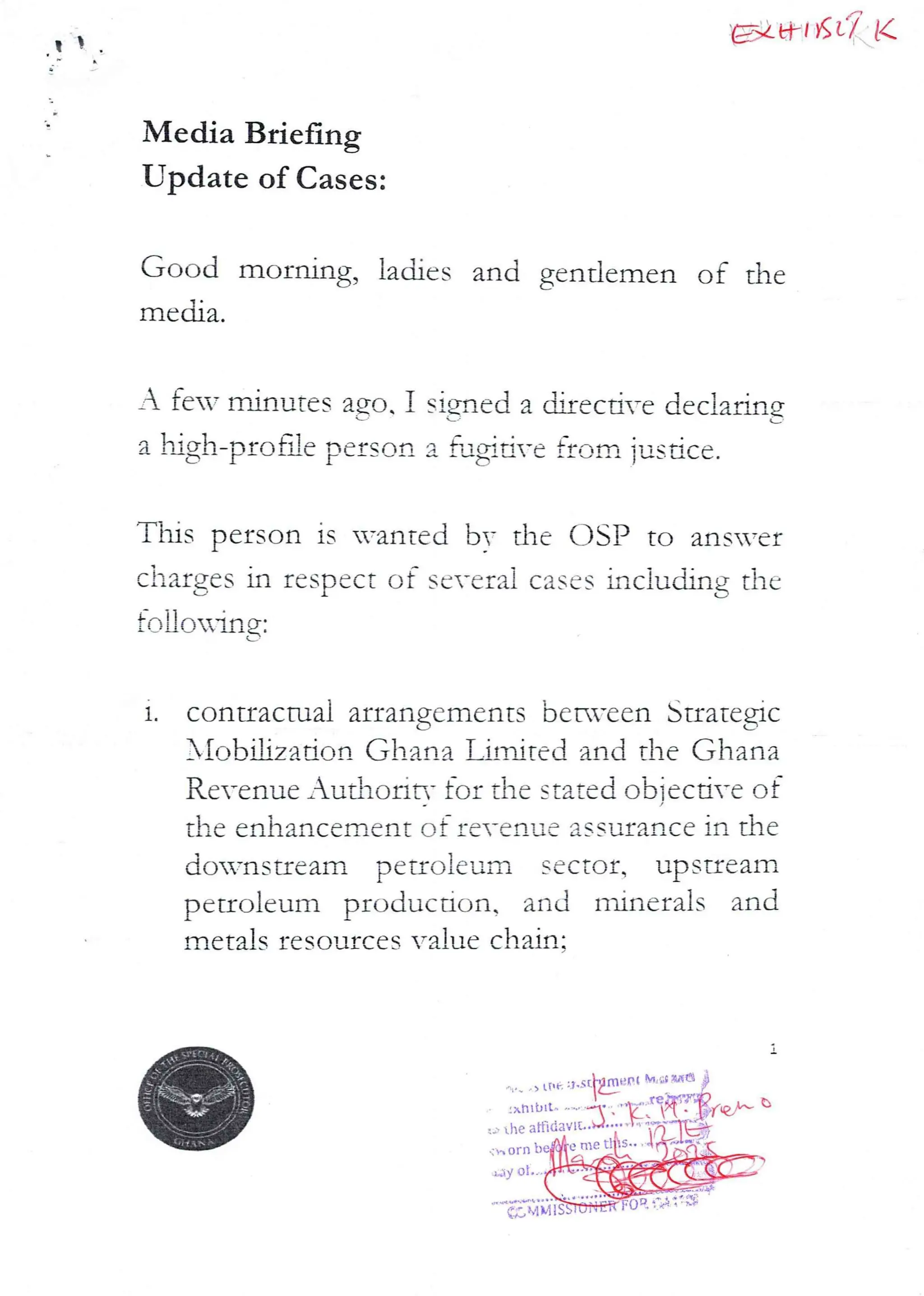 t EX al KL'/ K
Media Briefing
Update of Cases:
Good morning, ladies and gentlemen of the
media.
A feT minutes ago 1 signed a djrec Me dec}alina
L,
a high–prone person a f,J}#dYe from jus.ace.
This person is wanted bv the DSP to ans=er
charges in respect of several cases inciuchng thc
!oII,ORIng:
1.
contractual arrangements bern-cen Strategic
}IobUza don Ghana LiITired and the Ghana
Revenue _uthorir,- for the stated obiecti-e of
the enhancement of re-cavLc assurance in the
downstream petroleum s€cto£, upst£eam
petroleurn production, and ndnerals and
metals resources value chain:
rtl 6 RKO
> L(it.
Arltblt.
affI(ia
ori) b
.,dy at
gNU+++.On
(;M MIS
 