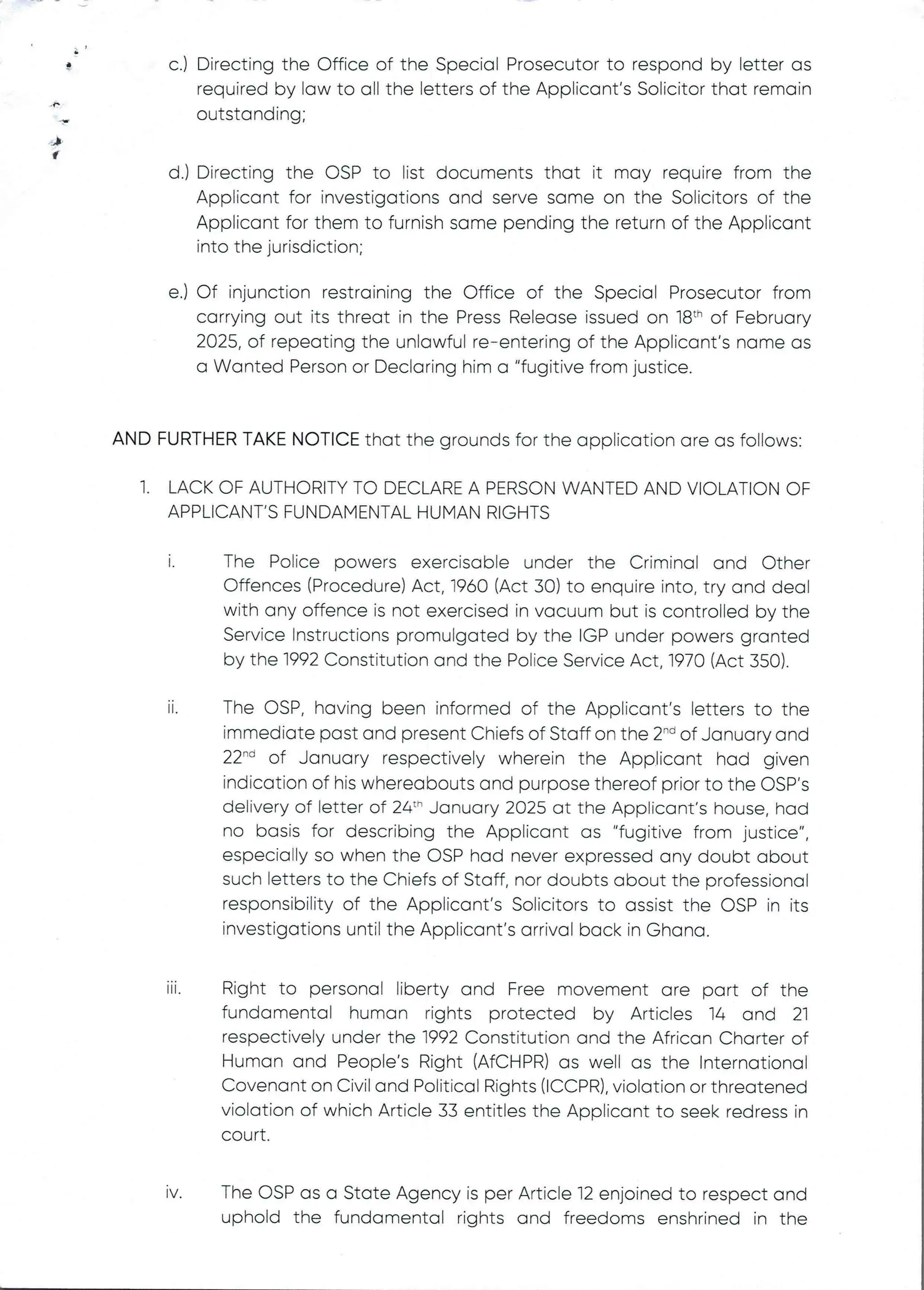 a
n
J
q
c.) Directing the Office of the Special Prosecutor to respond by letter as
required by law to all the letters of the Applicant's Solicitor that remain
outstanding;
d.) Directing the OSP to list documents that it may require from the
Applicant for investigations and serve same on the Solicitors of the
Applicant for them to furnish same pending the return of the Applicant
into the jurisdiction;
e.) Of injunction restraining the Office of the Special Prosecutor from
carrying out its threat in the Press Release issued on 18th of February
2025, of repeating the unlawful re–entering of the Applicant's name as
a Wanted Person or Declaring him a "fugitive from justice.
AND FURTHER TAKE NOTICE that the grounds for the application are as follows:
1. LACK OF AUTHORITY TO DECLARE A PERSON WANTED AND VIOLATION OF
APPLICANT'SFUNDAMENTAL HUMAN RIGHTS
The Police powers exercisable under the Criminal and Other
Offences (Procedure) Act, 1960 (Act 30) to enquire into, try and deal
with any offence is not exercised in vacuum but is controlled by the
Service Instructions promulgated by the IGP under powers granted
by the 1992 Constitution and the Police Service Act, 1970 (Act 350).
11
The OSP, having been informed of the AppEicant’s letters to the
immediate past and present Chiefs of Staff on the 2-'’ of January and
22'''’ of January respectively wherein the Applicant had given
indication of his whereabouts and purpose thereof prior to the OSP's
delivery of letter of 24:" January 2025 at the Applicant’s house, had
no basis for describing the Applicant as "fugitive from justice",
especially so when the OSP had never expressed any doubt about
such letters to the Chiefs of Staff, nor doubts about the professional
responsibility of the Applicant's Solicitors to assist the OSP in its
investigations until the Applicant's arrival back in Ghana.
111.
Right to personal liberty and Free movement are part of the
fundamental human rights protected by Articles 14 and 2]
respectively under the 1992 Constitution and the African Charter of
Human and People's Right (AfCHPR) as well as the International
Covenant on Civil and Political Rights (ICCPR), violation or threatened
violation of which Article 33 entitIes the Applicant to seek redress in
court
IV The OSP as a State Agency is per Article 12 enjoined to respect and
uphold the fundamental rights and freedoms enshrined in the
 