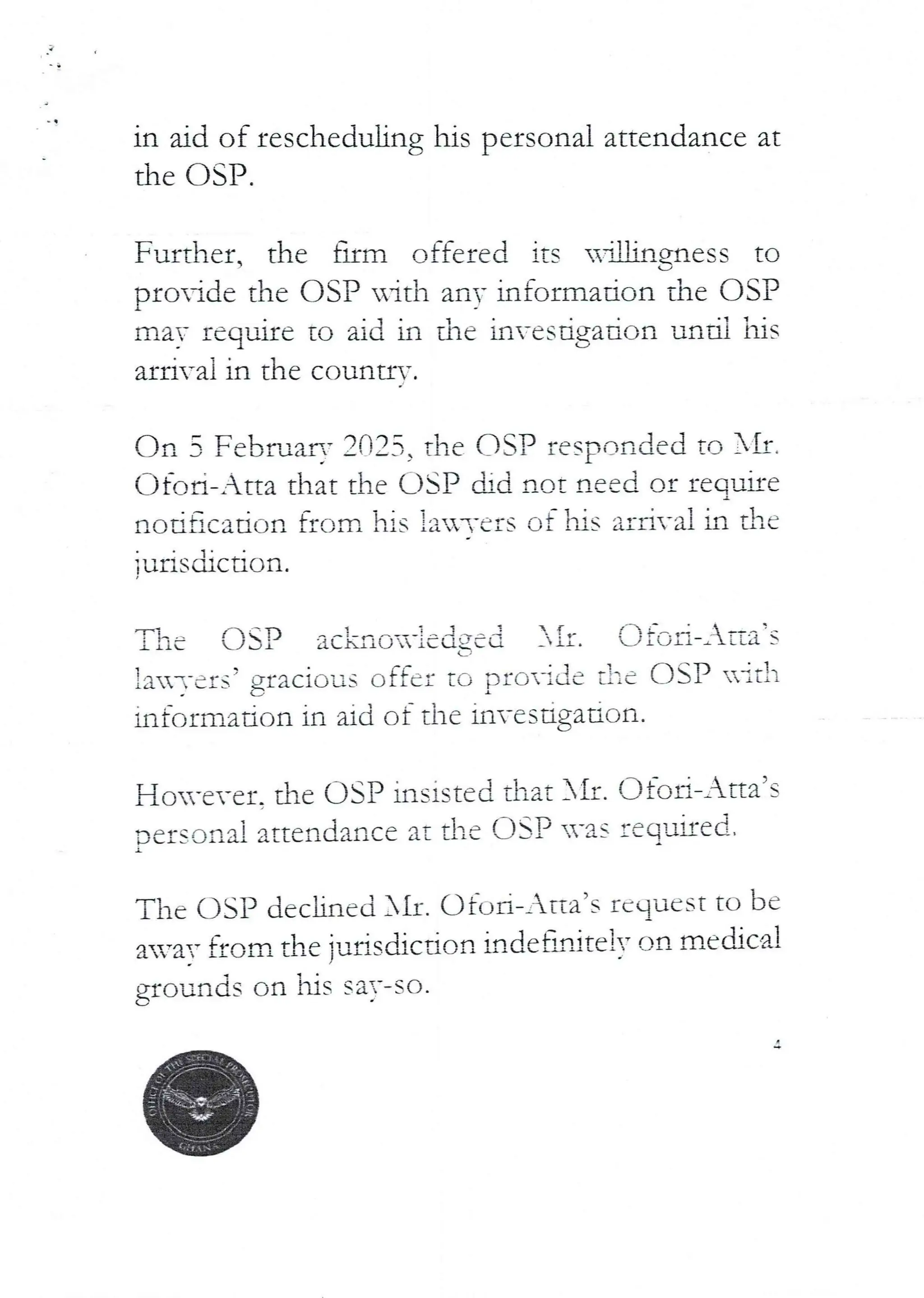 in aid of rescheduling his personal attendance at
the C)SP.
Further. the firm offered its u’artgness to
L/
pro–ide the OSP uitl-1 anY information the OSI?
I
may require to aid in the hvesigation until his
a£ri-ai in the countr.’.
dn 3 Februar,' 2025> the C)SP responded to XII.
C)fort– Atta that the USP did not need or reg.Jae
I
nod$cation from his }a-,-ers of his arrival in the
iurisdiction.
USP ac}.brIG=X-}edged )iI. I]fc;a–lita’s
L
!aTers? gracious offer to provide t!"e asP HItli
information in aid of the investigation.
o-ever. the asp insisted that }II. Ofod–_Ha’s
oers=ofla! attendance at the DSP '.vas required,
}{
The DSP declined All. C)fob–Atta’s rcqueSt to be
avar ac/rn the }urisdicdon indet-ulite IT on mecbca!
his saT-so.
grounds on
 
