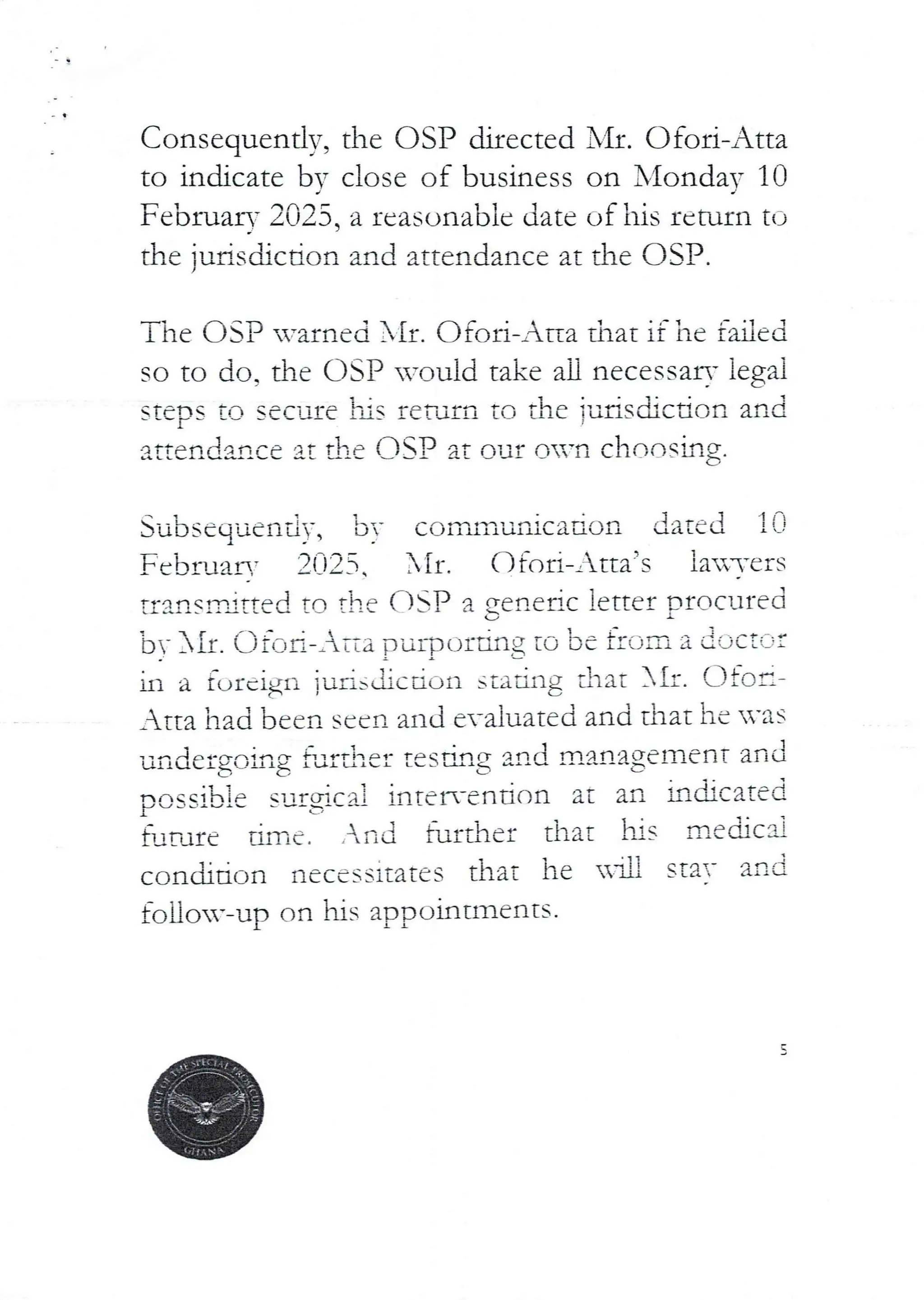 Consequently, the C)SP directed Nfl. Ofoi-Atta
to indicate bY close of business on X'fonda, 10
d
Februar- 2025, a reasonable date uf his return to
the juris(hcdon and attendance at the OSP.
The OSP -,varned Ir. OfQri-Ana that if he failed
so to do, the OSP would take all necessary legai
[a secure his reTurn TO the i-dfisdicdon and
attendance at the OSI3 at our on’n cFlnashlg
Su'Dsequendy, by communication dated li-}
February 2025 . AIr . O fort-Atta’s la3’ers
tr!!rlsnjtted to the asP a gerIedc letter procured
;..)V XII. Oil:Id-Atta puipc)tting tO be from a iOC:::;:
_Atta had been seen and evaluated and that he n’as
unde£g)c,hg furdlet t€Sdrlg and management and
oossib ie surgjcal intelx-ention at an hctcated
},rare dmc. .In a further that his mecbc'3}
condiTion necessitates that he Hi!! stay and
foUo-–up on hIS appoIntmentS.
ill a furcigl} jur isiGUiDO stadng chat iI:. afc)e–
t
 