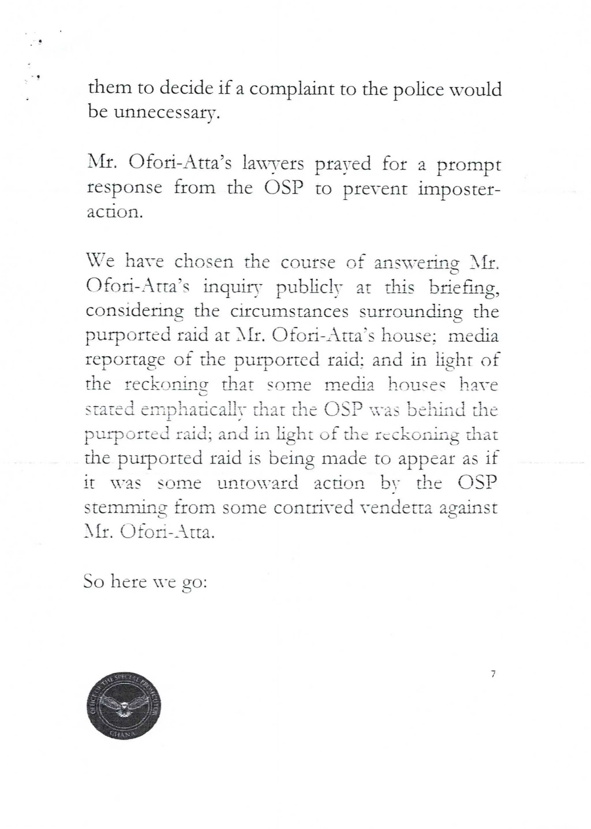 a
them to decide if a complaint to the police would
be unnecessarv
J
I'll. C)foR-Atta’s la3-ers prayed for a prompt
response from the C)SP to prevent imposter-
ac tlon ,
-fe ha--e chosen the course of an s-ejlIng }If
(--
C)fed-Arta’s inquiry FuL>bc!! at djs briefl,!g9
cc)nsidefiflg the circumstances surrclun MIg Ehe
L
purpc-Jned raid at XII. OfoR–Atta’s house; media
reDOltagc ot the DuIDo£tcd £aid: and in jjght of
I C i 1 t
th(' reckofartg dlat sf)!Tie ITled;a }louqeq have
(-J
stated eii-iDiiadcaPiT that the asP -as be ill it} the
purr)Oftel raid; and iii light of the £,ckol’,hg that
the purported raid is being made to appear as if
It ’as SOID(,' unto’aId a(.-drjr! b- the (ISP
stenbvling from some conti-ed vendetta against
AIr. Qto Ii-_ tta.
So here ’e
7
 