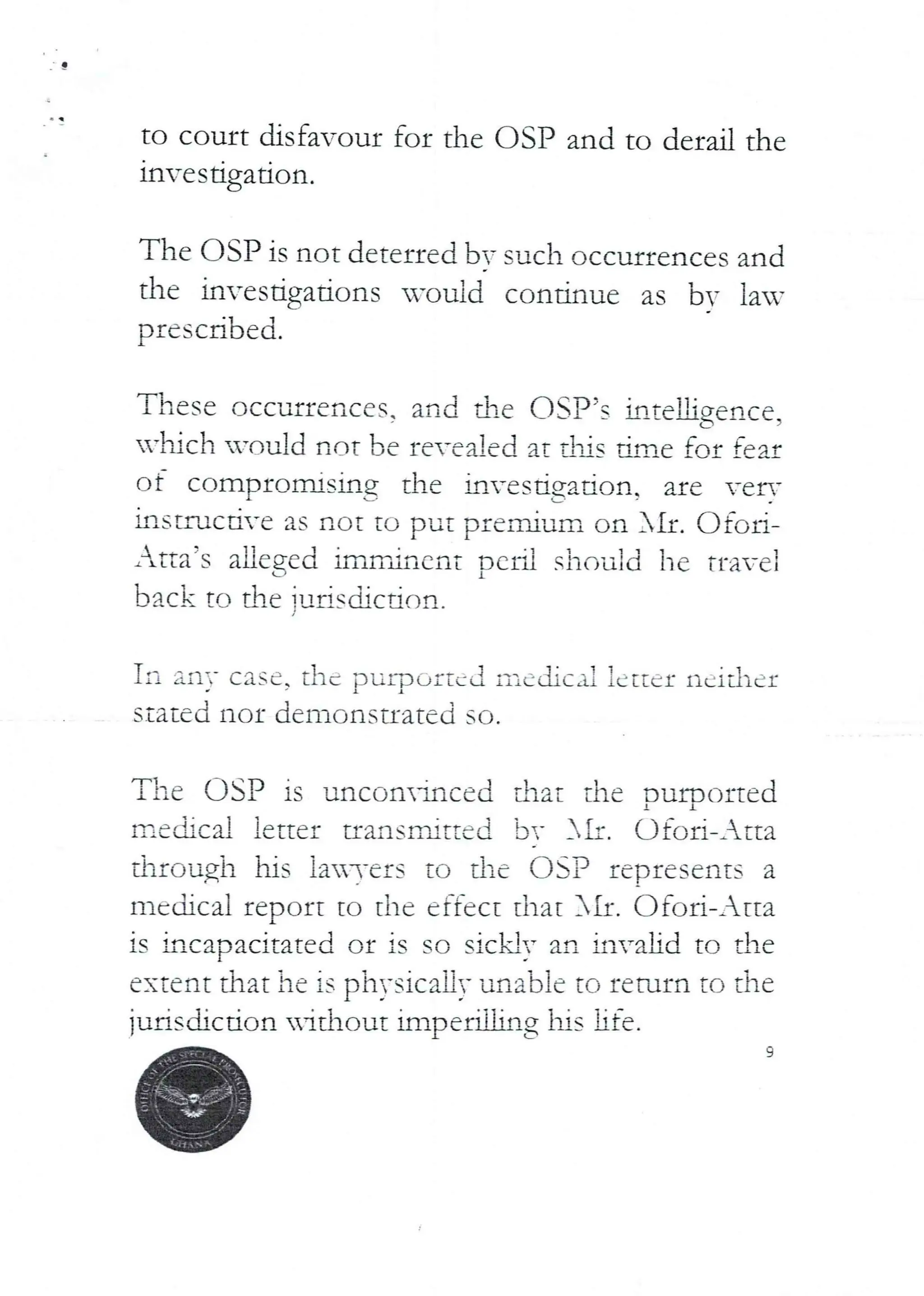 to court disfa'our for the USP and to derail the
lnvestrgatlon.
The OSP is not deterred by such occurrences and
the invesdgations -ou id continue as bv lau,
prescribed.
These occurrences, and Me (ISP’s hteUg,crlce
vIiich U=QuId not be re-ealed at dlls dmc for fear
of compromising the klvesdgadr)nT are verT
lnsuucnve as not tu put premium on AIr. Ofor{–
Atta’s aHeged imrrincnt perU should he fra;el
back to the iurisdicd dn.
Iii
The
IEe (ii Cd!
any case, the purportEd
stated nor denronstrat,Ici
!i'icdic Xi
SO
letter licit!el
OSP is .Jnconlnced that the DurDorted
letter tran SITLitte d br J k , o tori–Atta
through his ia3-ers to the OSP represents a
mcdical report to the effect that }II. Ofod-Atta
I
is incapacitated or is SG sickly an invalid to the
extent that he is physically unable to return to the
jurisdiction nttlrout impedihng his hfe.
9
 
