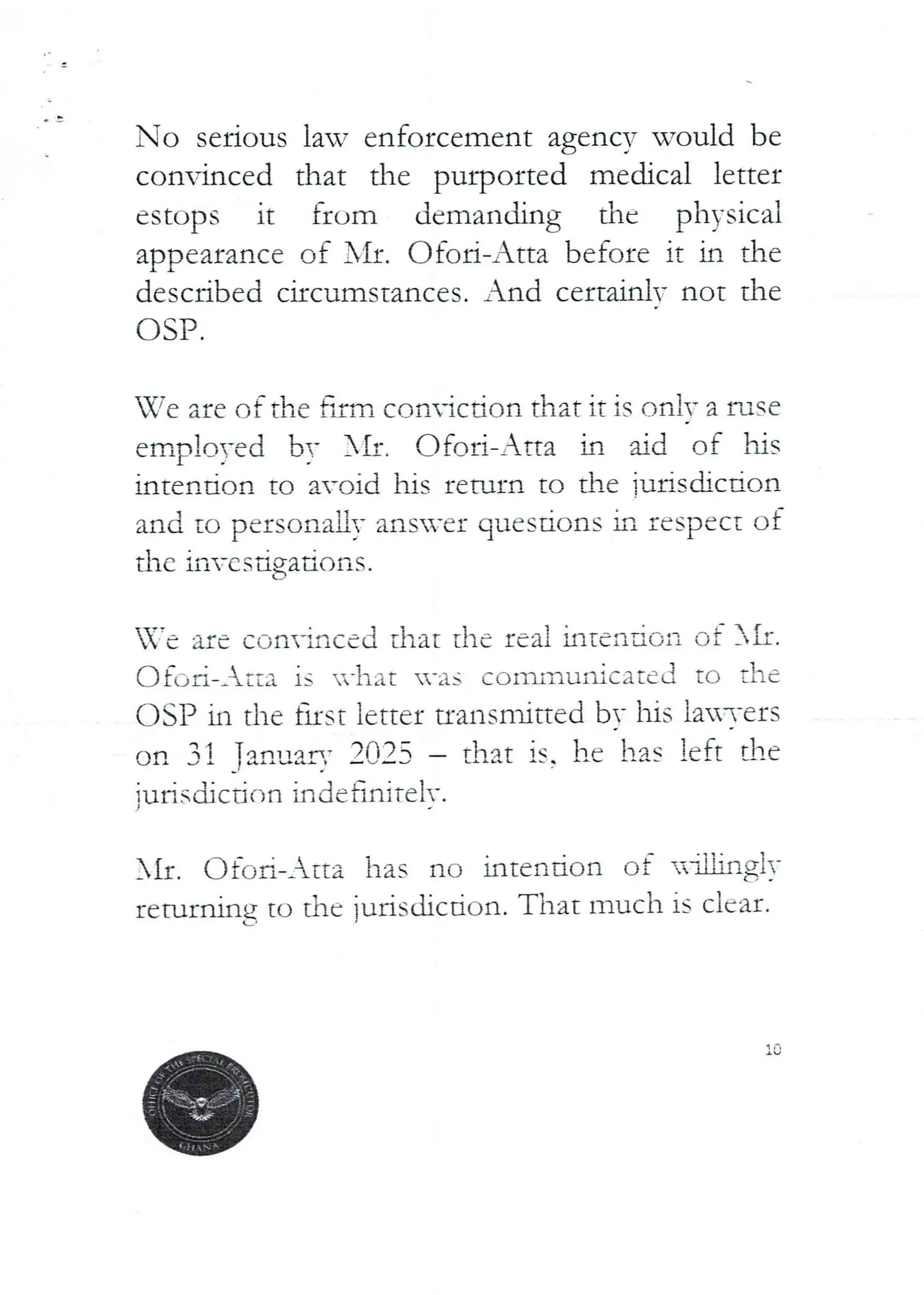No serious law enforcement agency would be
convinced that the purported medical letter
estops it from demanding the physical
appearance of Ill. C)foi-Atta before it in the
described circumstances. And certainlv not the
OSP.
We are of the firm coniction that it is on iv a fuse
emplo)-ed by Nrr. Ofori-Atta in hd rif hrs
intention to avoid his return to the ]urisdicdon
and to personaLly ansver questIons in respect of
the investigations.
are convinced that the rea i intenio ii of SIr.
(--)fc,ri-_ tta is -hat -as communicated to the
OSP in the fIrst letter transmitted bv his lai-ers
on 31 Tan,Jar,.' 2025 – that is. he has left the
{urisdjctir',n indefiniTelv.
SIr. Ofc) Ii–Atta has no intention of
rrtu.laing to the jurisdiction. That much is clcar-.
L
-aW.ng!)'
 