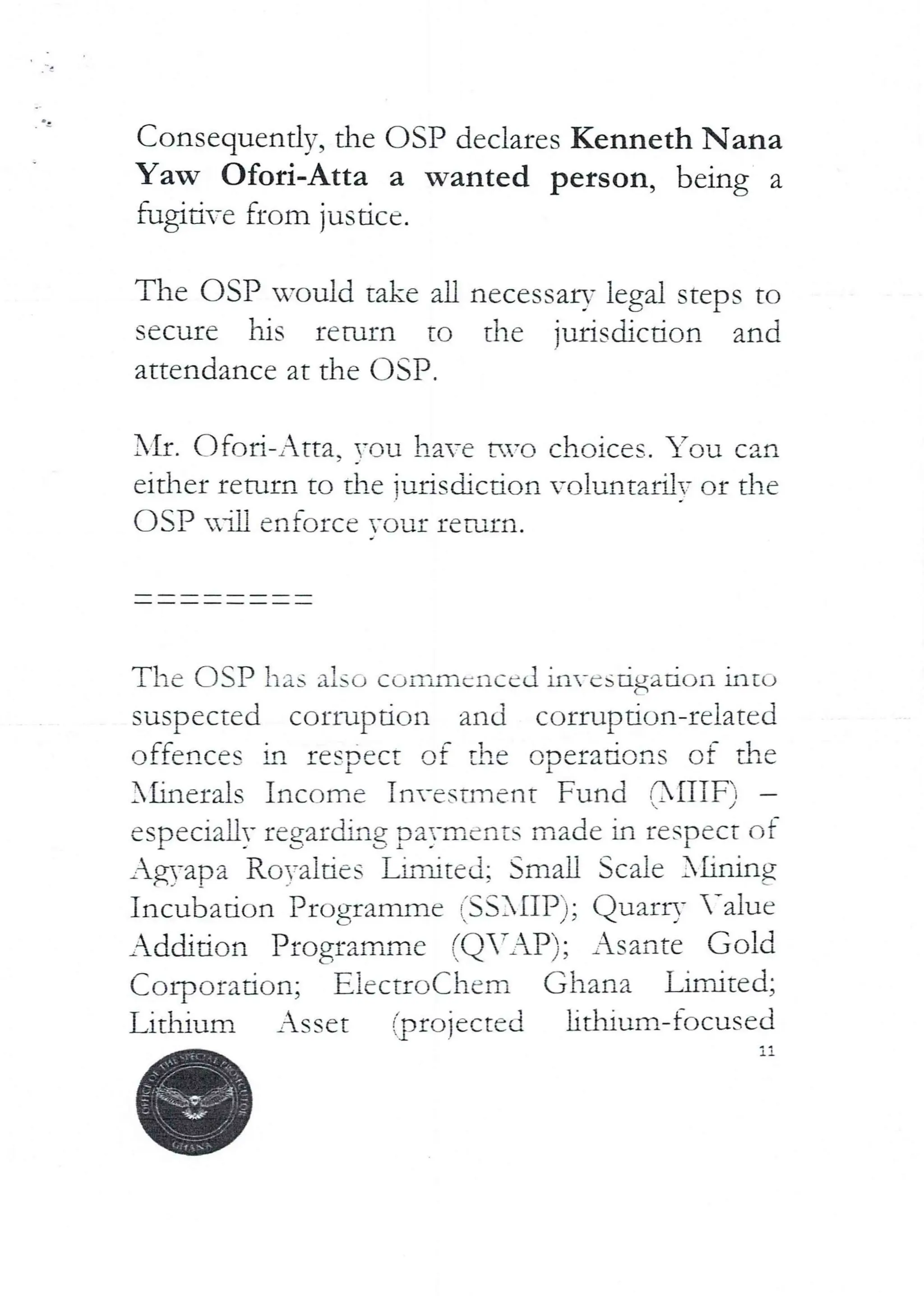 Consequentlv, the OSP declares Kenneth Nana
Yaw Ofori-Atta a wanted person, being a
fugitive from justice.
The OSP would take all necessary legal steps to
secure his return to the jurisdiction and
attendance at the OSP.
I'll:. Ofod–Atta. YOU have t*.vo choices. You can
eIther return to the iuriscbction vo lunt?,rUT or the
DSP in enforce Your leNin.
The USP has also corr,rncnccd investigation intL>
suspected corruption and corrupdon-related
offences in respect of the operations of the
X£inerals Income Tnvestlnent Fund r31TTF) –
especially regarding payments made in respect of
Ag,-apa RoYalties Linbted; Small Scale 3£inrng
Incubation Programme fSSXIIP); QuarrY -alue
Addition Programme (Q’AP); Asante Gold
(’,orpuradon; E}ectroChem Ghana limited;
Lithium Asset fprojected lithium-focused
 