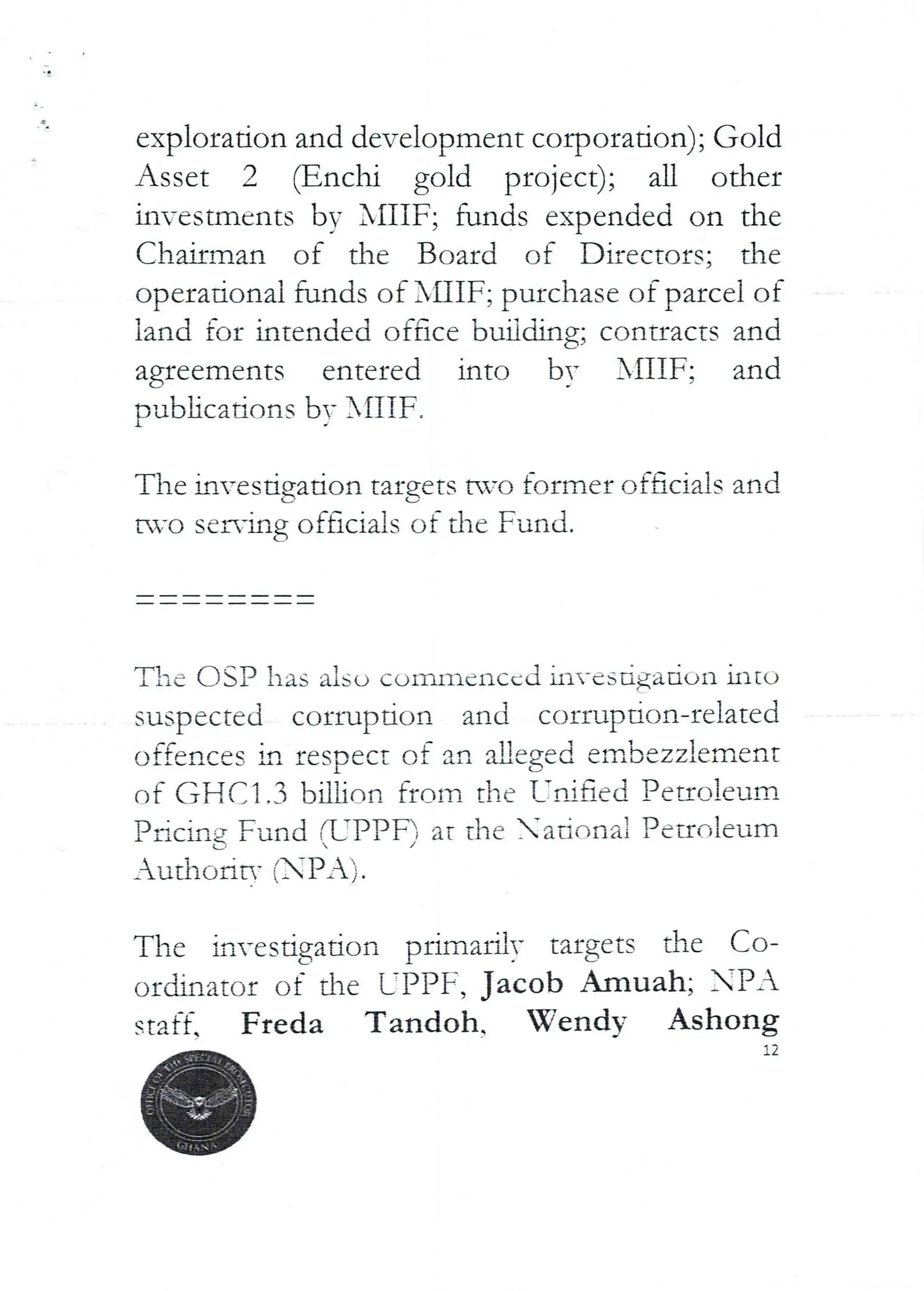 exploration and development corporation); Gold
Asset 2 (Enchi gold project); all other
in-estmcnts by XIIIF; funds expended on the
Chairman of the Board of Directors; the
operational funds of XHIF; purchase of parcel of
land for intended oface budding; contracts and
agreements entered into by XIIIF; and
Dubhcations bv XflIF
1
The investjgation targets avo former officials and
tvo serving officials of the Fund.
The C)SP has also commenced invcsdgaaon ultu
suspected corruption and corruF)don-related
offences in respect of an aLleged embezzlement
of GFICI.3 billir)n fff_)m the T:ai aed Peuoleum
Pacing Fund (L’PPF) at the ad'-,nai Pennlcum
_uthc>ric- (PA)
The if}vesdgation primarily targets dIe Co-
ordinator of the L-PPF, Jacob Amuah; PA
staff. Freda Tandoh. Wendy Ashong
12
 