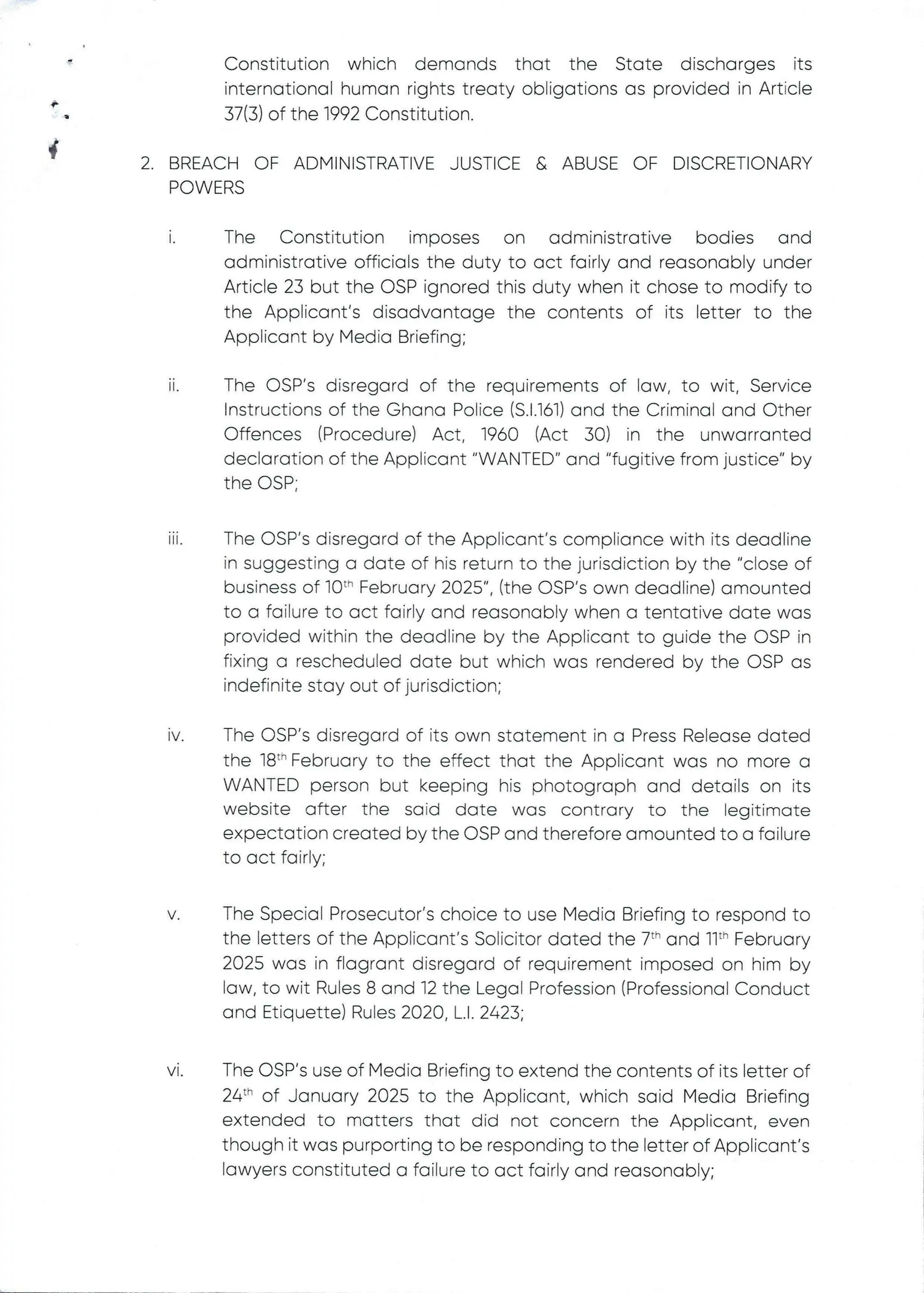 Constitution which demands that the State discharges its
international human rights treaty obligations as provided in Article
37(3) of the 1992 Constitution.
+
+
2. BREACH OF ADMINISTRATIVE JUSTICE& ABUSEOF DISCRETIONARY
POWERS
1.
The Constitution imposes on administrative bodies and
administrative officials the duty to act fairly and reasonably under
Article 23 but the OSP ignored this duty when it chose to modify to
the Applicant's disadvantage the contents of its letter to the
Applicant by Media Briefing;
11.
The CSP's disregard of the requirements of law, to wit, Service
Instructions of the Ghana PoEice (S.1.161) and the Criminal and Other
Offences (Procedure) Act, 1960 (Act 30) in the unwarranted
declaration of the Applicant "WANTED" and "fugitive from justice" by
the C)SP
111
The OSP's disregard of the Applicant's compliance with its deadline
in suggesting a date of his return to the jurisdiction by the "close of
business of 10th February 2025", (the OSP's own deadline) amounted
to a failure to act fairly and reasonably when a tentative date was
provided within the deadline by the Applicant to guide the DSP in
fixing a rescheduled date but which was rendered by the OSP as
indefinite stay out of jurisdiction;
IV The OSP's disregard of its own statement in a Press Release dated
the 18th February to the effect that the Applicant was no more a
WANTED person but keeping his photograph and detaiEs on its
website after the said date was contrary to the legitimate
expectation created by the OSP and therefore amounted to a failure
to act fairly;
V The Special Prosecutor’s choice to use Media Briefing to respond to
the letters of the Applicant's SoEicitor dated the 7th and 11th February
2025 was in flagrant disregard of requirement imposed on him by
law, to wit Rules 8 and 12 the Legal Profession (Professional Conduct
and Etiquette) Rules 2020, L.1. 2423;
VI The OSP's use of Media Briefing to extend the contents of its letter of
24th of January 2025 to the Applicant, which said Media Briefing
extended to matters that did not concern the Applicant, even
though it was purporting to be responding to the letter of Applicant’s
lawyers constituted a failure to act fairly and reasonably;
 