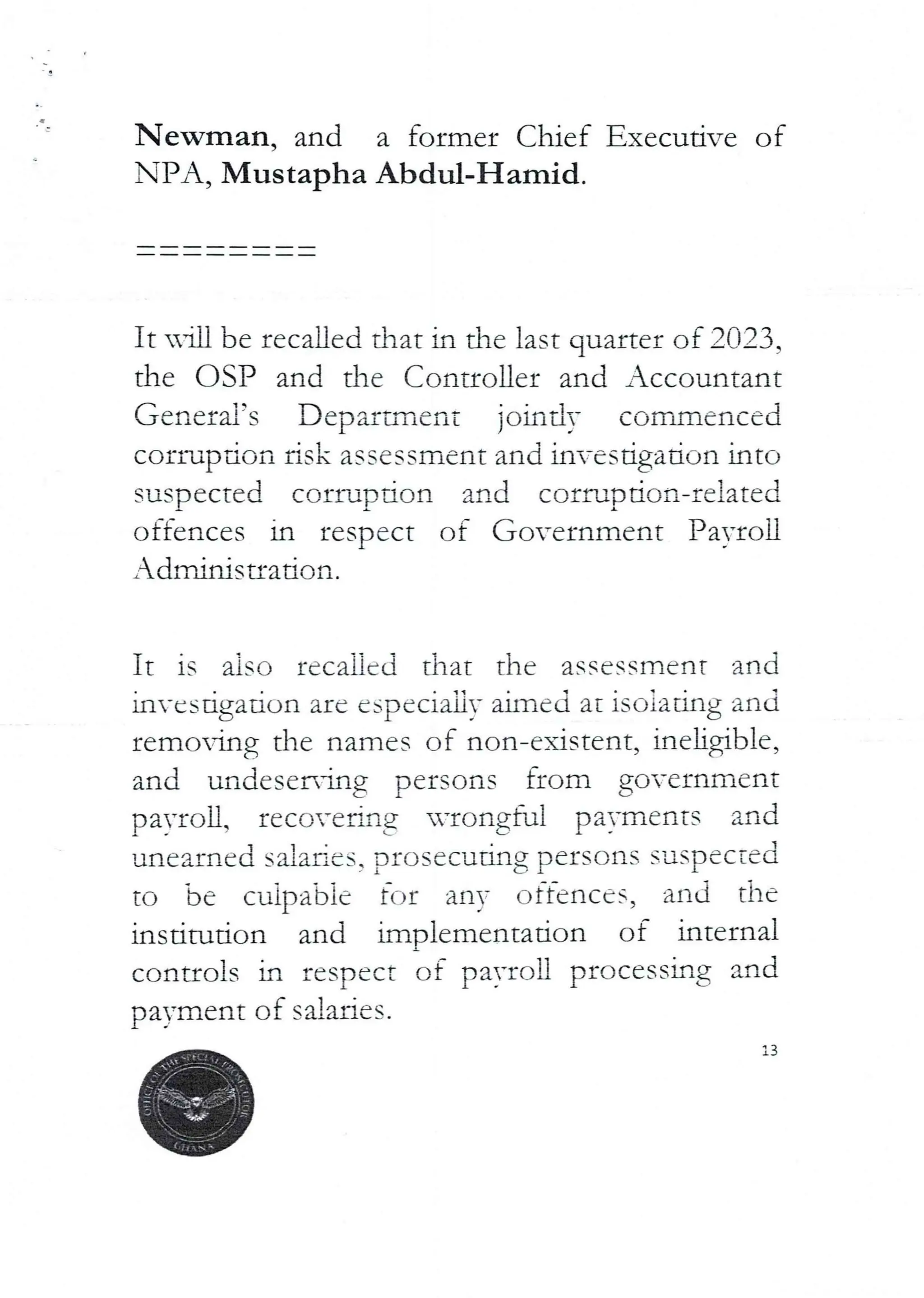 a
Newman, and a former Chief Executive of
NPA, Mustapha Abdul-Hamid.
It nln be recalled that in the last quarter of 2023,
the OSP and the Controller and Accountant
General’s Department jointly commenced
corrupdon risk assessment and investigation into
suspected corruption and corruption-related
offences in respect of Government Payroll
Adminisuation.
It is also recalled that the assessment and
in-csugatron are especIaLly aImed at rsoratlng and
remoMg the names of non-existent, ineligible,
and undeser{ng persons from government
payroll, recoverIng uvongful payments and
'Jnearned saiaRcs, prosecuting persons suspected
to be cuipa'bie fc–Jr any offences, and the
institution and implementation of internal
controls in respect of pa)-ron processing and
payment of salaries.
3
 